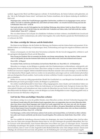 127Adnan Oktar
samkeit, Aggressivität, Mord und Blutvergiessen verboten. Er beschreibt jene, die Seinen Geboten nicht gehorchen, als
die, “die in die Fußstapfen Satans treten” und damit eine Position einnehmen, die im Quran eindeutig als sündhaft er-
klärt wird:
Diejenigen aber, welche ihre Verpflichtungen gegenüber Gott brechen, nachdem sie sie eingegangen waren, und zer-
reißen, was Gott zu verbinden geheißen hat, und Unheil auf Erden stiften - sie erwartet Zurückweisung und eine üb-
le Wohnstatt. (Sure 13:25 – ar-Ra’d)
Und suche mit dem, was dir Gott gegeben hat, die künftige Wohnung, ohne deinen Anteil an dieser Welt zu verges-
sen. Und tu Gutes, so wie Gott dir Gutes tat, und stifte kein Verderben auf Erden; siehe, Gott liebt nicht die, welche
Unheil stiften!” (Sure 28:77 – al-Qasas)
Wie wir sehen können, hat Gott jede Art schädlichen Verhaltens im Islam verboten, einschließlich der Gewalt und
des Terrorismus, und Er verdammt jene, die solche Taten begehen. Der wahre Muslim spendet der Welt Schönheit und
er verbessert die Welt.
Der Islam verteidigt die Toleranz und die Redefreiheit
Der Islam ist eine Religion, die die Freiheit der Meinung, des Denkens und des Lebens bietet und garantiert. Er be-
inhaltet Gebote zur Verhinderung von Spannungen, Streit, Verleumdung und sogar des negativen Denkens unter den
Menschen.
Genau so konsequent, wie der Islam dem Terrorismus und jedem Akt der Gewalt entgegentritt, verbietet er auch
den geringsten ideologischen Druck auf die Menschen.
Kein Zwang im Glauben! Klar ist nunmehr das Rechte vom Irrtum unterschieden. Wer die falschen Götter verwirft
und an Gott glaubt, der hat den festesten Halt erfasst, der nicht reißen wird. Und Gott ist hörend und wissend.
(Sure 2:256 – al-Baqara)
So ermahne! Siehe, du bist nur ein Ermahner; du hast keine Macht über sie. (Sure 88:21, 22 – al-Ghadschiya)
Menschen zu zwingen, an eine Religion zu glauben oder ihre Glaubensformen zu übernehmen, widerspricht voll-
ständig dem Wesen und dem Geist des Islam. Dem Islam zufolge ist wahrer Glaube nur unter freiem Willen und der
Freiheit des Gewissens möglich. Selbstverständlich können Muslime einander raten und ermutigen, was die Merkma-
le der Quranischen Moral angeht, doch sie werden sie nie jemandem aufzwingen und sie werden keinen physischen
oder psychologischen Druck ausüben. Auch werden sie keine weltlichen Vorteile versprechen, um jemanden zur Reli-
gion zu bekehren.
Stellen wir uns nun ein völlig gegensätzliches Modell der Gesellschaft vor; zum Beispiel eine Gesellschaft, in der
die Menschen per Gesetz gezwungen werden, die Religion zu praktizieren.
Ein solches Gesellschaftsmodell ist dem Islam völlig entgegengesetzt, denn Glaube und Gottesdienst haben nur
dann einen Wert, wenn sie aus freiem Willen des Individuums an Gott gerichtet sind. Zwingt ein System den Men-
schen jedoch Glauben und Gottesdienst auf, dann werden die Menschen nur aus Furcht vor dem System religiös. Aus
dem Blickwinkel der Religion zählt nur, wenn die Religion zu Gottes Wohlgefallen in einer Umgebung gelebt wird, in
der das Gewissen der Menschen völlig frei ist.
Gott hat das Töten unschuldiger Menschen verboten
Dem Quran zufolge ist es eine der größten Sünden, einen Menschen zu töten, der kein Verbrechen begangen hat:
Aus diesem Grunde haben Wir den Kindern Israels angeordnet, dass, wer angeordnet, dass wer einen Menschen tötet,
ohne dass dieser einen Mord begangen oder Unheil im Lande angerichtet hat, wie einer sein soll, der die ganze
Menschheit ermordet hat. Und wer ein Leben erhält, soll sein, als hätte er die ganze Menschheit am Leben erhalten.
Und zu ihnen kamen Unsere Gesandten mit deutlichen Beweisen; aber selbst dann wären viele von ihnen (weiterhin)
ausschweifend auf Erden. (Sure 5:32 – al-Ma’ida)
Und diejenigen, welche neben Gott keinen anderen Gott anrufen und niemand töten, wo Gott doch zu töten verboten
hat, außer nach Gesetz und Recht; und die keine Unzucht begehen: Wer solches tut, findet Strafe. (Sure 25:68 – al-Fur-
qan)
Der Vers enthält die Androhung schweren Leidens für denjenigen, der einen Unschuldigen tötet. Gott hat offen-
bart, dass das Töten eines einzigen Menschen ebenso böse ist, wie das Umbringen der gesamten Menschheit. Wer Got-
tes Grenzen nicht überschreitet, kann keinem Menschen etwas Böses tun, ganz zu schweigen davon, Tausende
Unschuldige umzubringen. Wer glaubt, er könne dem Gesetz entgehen und Strafe in dieser Welt vermeiden, wird nicht
davon kommen, denn er wird vor dem Angesicht Gottes Rechenschaft über seine Taten ablegen müssen. Darum sind
Gläubige, die sich dessen bewusst sind, sehr penibel, was die Einhaltung der von Gott gesetzten Grenzen angeht.
Harun Yahya
 
