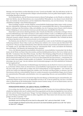 131Adnan Oktar
Ideologie, die Unterschiede zwischen Menschen als einen “Grund zum Konflikt” sieht. Das trifft ebenso auf die Ter-
roristen unserer Tage zu, die beanspruchen, Religion aufrechtzuerhalten, doch die größte Sünde begehen, indem sie
unschuldige Menschen ermorden.
Die Evolutionstheorie, oder der Darwinismus kommt an diesem Punkt gelegen, um das Mosaik zu vollenden. Sie
liefert den Mythos, dass der Materialismus eine wissenschaftliche Philosophie sei. Aus diesem Grund schrieb Karl
Marx, der Gründer des Kommunismus und des dialektischen Materialismus, dass der Darwinismus “die naturge-
schichtliche Grundlage” seiner Weltanschauung sei.1
Diese Grundlage ist jedoch verrottet. Moderne wissenschaftliche Entdeckungen haben immer wieder erwiesen,
dass die volkstümliche Auffassung, die den Darwinismus für wissenschaftlich hält, falsch ist. Wissenschaftliche Er-
gebnisse widerlegen den Darwinismus völlig, und enthüllen, dass der Ursprung unseres Daseins nicht Evolution,
sondern Schöpfung ist. Gott erschuf das Universum und alle Lebewesen, einschließlich des Menschen.
Dieses Buch wurde mit der Absicht geschrieben, diese Tatsache den Menschen zur Kenntnis zu bringen. Seit sei-
ner Erstveröffentlichung in der Türkei und dann in vielen anderen Ländern wurde es von Millionen gelesen und ge-
schätzt. Außer in türkischer Sprache wurde das Buch in englisch, deutsch, französisch, italienisch, spanisch, russisch,
chinesisch, bosnisch, arabisch, albanisch, urdu, malaiisch und indonesisch veröffentlicht. (Der Textinhalt des Buchs
in all diesen Sprachen ist bei www.evolutionsschwindel.com frei einsehbar.)
Der Eindruck, den das Buch Der Evolutionsschwindel gemacht hat, wurde von den Verfechtern der gegenseitigen
Auffassung anerkannt. Harun Yahya wurde zum Thema eines Artikels in New Scientist unter der Überschrift “Bur-
ning Darwin” (Darwin auf dem Scheiterhaufen). Diese führende, bekannte darwinistische Zeitschrift bemerkte in ih-
rer Ausgabe vom 22. April 2000, dass Harun Yahya ein “internationaler Held” wurde, und äußerte ihre Bedenken,
dass seine Bücher “sich überall in der Islamischen Welt verbreiten”.
Science, die führende populärwissenschaftliche Zeitschrift der wissenschaftlichen Gemeinschaft, hob die Reak-
tionen, die die Werke von Harun Yahya hervorriefen, und ihren Intellektualismus hervor. Der Science Artikel vom 18.
Mai 2001, “Creationism Takes Root Where Europe, Asia Meet” (Die Schöpfung schlägt Wurzeln am Treffpunkt des
Abendlands und des Morgenlands), beobachtete, dass in der Türkei “anspruchsvolle Bücher wie The Evolution Deceit
(Der Evolutionsschwindel) und The Dark Face of Darwinism (Die Schattenseite des Darwinismus)... in bestimmten Tei-
len des Landes einen größeren Einfluß ausüben, als Textbücher”. Der Journalist fährt dann fort Harun Yahyas Werk
abzuwägen, das wie er sagt, “eine der stärksten Anti-Evolutionsbewegungen in der Welt außerhalb der Nordameri-
kas hervorgebracht hat”.
Obwohl diese evolutionistischen Veröffentlichungen den Eindruck, den das Buch Der Evolutionsschwindel mach-
te, zur Kenntnis nehmen, bieten sie dennoch keine wissenschaftlichen Gegenargumente. Der Grund dafür ist natür-
lich, dass solche ganz einfach nicht zu finden sind. Die Evolutionstheorie ist total festgefahren – eine Tatsache, die
sich bei der Lektüre der folgenden Kapitel klar entfalten wird. Das Buch wird Ihnen helfen zu erkennen, dass der
Darwinismus nicht eine wissenschaftliche Theorie ist, sondern ein pseudo-wissenschaftliches Dogma, das im Namen
der materialistischen Philosophie aufrechterhalten wird, trotz gegenteiliger Beweise und unumstößlicher Widerle-
gung.
Wir hoffen, dass Der Evolutionsschwindel für lange Zeit einen Beitrag zur Demolierung des materialistischen, dar-
winistischen Dogmas leisten wird, das die Menschheit seit dem 19. Jh. in die Irre geleitet hat, und dass es die Men-
schen zur Besinnung auf die fundamentalen Tatsachen unserer Existenz anregt, wie wir ins Dasein kamen, und was
unsere Pflichten gegenüber unserem Schöpfer sind.
INTELLIGENTES DESIGN, mit anderen Worten, SCHÖPFUNG
Es ist wichtig, dass das Wort “Design” richtig verstanden wird. Die Tatsache, dass Gott ein fehlerloses Design er-
schaffen hat, bedeutet nicht, dass Er zunächst einen Plan ausgearbeitet und ihn dann durchgeführt hat. Gott, der Herr
der Erde und der Himmel, braucht keine “Designs” für Seine Schöpfung. Gott ist erhaben über solche Anforderun-
gen. Seine Planung und Schöpfung finden im selben Augenblick statt. Wann immer Gott will, dass etwas werde, so
genügt es für Ihn zu sprechen: “Sei!”
Wie uns die Verse des Quran sagen:
Sein Befehl, wenn Er ein Ding will, ist nur, dass Er zu ihm spricht: “Sei!”, und es ist. (Sure 36:82 – Ya Sin)
Er ist der Schöpfer der Himmel und der Erde, und wenn Er eine Sache beschließt, spricht Er nur zu ihr “Sei” und sie
ist. (Sure 2:117 – al-Baqara)
Harun Yahya
 