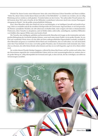 133Adnan Oktar
Würden Sie diesen Leuten einen behauenen Stein oder einen hölzernen Götzen hinstellen und ihnen erzählen:
“Sehen Sie, dieser Götze erschuf diesen Raum und alles in ihm Befindliche”, so würden sie erwidern, das sei völlig
blödsinnig und sie würden es nicht glauben. Trotzdem halten sie den Unsinn, “Ein unbewußter Prozeß namens Zu-
fall kreierte diese Welt und er brachte all die Milliarden wunderbaren Lebewesen durch eine enorme Planungsan-
strengung ins Dasein”, für die größte wissenschaftliche Erklärung.
Kurz, diese Menschen sehen den Zufall als Gott an und behaupten, er sei intelligent, bewußt und machtvoll ge-
nug, Leben zu erschaffen und all die sensiblen Gleichgewichte des Universums. Sagt man ihnen, es sei Gott gewesen,
der Besitzer unendlicher Weisheit, der alle Lebewesen erschaffen habe, dann weigern sich diese evolutionistischen
Professoren, diese Tatsache zu akzeptieren, und sie bleiben dabei, unbewußte, unintelligente, machtlose Milliarden
von Zufällen ohne eigenen Willen seien eine kreative Kraft.
Die Tatsache, dass intelligente, gebildete und kenntnisreiche Menschen als Gruppe an die irrationalste und unlo-
gischste Behauptung der Geschichte glauben können, wenn auch unter einem Zauber, ist ein großes Wunder. So wie
Gott auf wunderbare Weise etwas wie die Zelle mit ihren außergewöhnlichen Eigenschaften erschafft, erschafft Er
diese Menschen auf genau so wunderbare Weise blind und verständnislos, dass sie nicht sehen, was sich doch direkt
unter ihrer Nase befindet. Es ist eines von Gottes großen Wundern, dass Evolutionisten nicht imstande sind, Tatsa-
chen zu erkennen, die selbst kleine Kinder sehen können und dass sie sie nicht begreifen, egal wie oft es ihnen erklärt
wird.
Sie werden diesem Wunder häufiger begegnen, während Sie dieses Buch lesen, und Sie werden auch sehen, dass
der Darwinismus angesichts der wissenschaftlichen Fakten nicht nur total zusammengebrochen ist, sondern dass er
ein großer Betrug ist, völlig inkompatibel mit Verstand und Logik, so dass sich die, die ihn verteidigen, nur selbst ein
Armutszeugnis ausstellen.
Harun Yahya
 