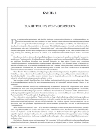 134
D
ie meisten Leute nehmen alles, was aus dem Mund von Wissenschaftlern kommt als zweifellose Wahrheit an.
Es würde ihnen nie in den Sinn kommen, dass selbst Wissenschaftler den einen oder anderen philosophischen
oder ideologischen Vorurteilen unterlegen sein können. Tatsächlich jedoch verhält es sich bei den die Evolu-
tionstheorie vertretenden Wissenschaftlern so, dass sie der Öffentlichkeit ihre eigenen Vorurteile und philosophischen
Anschauungen, unter dem Deckmantel der “Wissenschaftlichkeit”, aufzwingen. Obwohl sie sich dessen bewußt sind,
dass Zufallsereignisse stets nur Verwirrung und Chaos hervorbringen, behaupten sie z.B., dass die wunderbare Ord-
nung, Planung und Gestaltung, die sowohl im Kosmos, als in allen Lebensformen offenbar ist, ein Produkt des Zufalls
sei.
Zum Beispiel dürfte es für einen derartigen Biologen kaum schwierig sein, die unfaßbare strukturelle Harmonie in-
nerhalb eines Proteinmoleküls – dem Grundbaustein des Lebens – zu erkennen, und somit die Unwahrscheinlichkeit ei-
ner zufälligen Entstehung desselben, und dennoch behauptet er, dass dieses Protein unter primitiven
Umweltbedingungen vor Milliarden Jahren zufällig zustande gekommen sei. Doch dem nicht genug; er behauptet fer-
ner ohne zu zögern, dass nicht nur eines, sondern Millionen von Proteinen zufällig entstanden, und sich dann auf un-
glaubliche Weise zusammentaten, um die erste lebendige Zelle zu bilden. Und diese Ansicht verficht er in blindem
Starrsinn. Solch eine Person ist ein “evolutionistischer” Wissenschaftler.
Wenn derselbe Wissenschaftler bei einem Spaziergang drei aufeinander geschichtete Ziegelsteine auf einer ebenen
Straße fände, würde es ihm niemals in den Sinn kommen, dass diese Ziegelsteine zufällig zusammentrafen und dann –
ebenfalls durch Zufall – einer auf den anderen kletterten. Ganz im Gegenteil, jeder der solch eine Behauptung äußerte,
würde für schwachsinnig oder geistesgestört gehalten werden.
Wie ist es dann möglich, dass Menschen, die in der Lage sind, gewöhnliche Vorgänge rational zu beurteilen, derar-
tig irrationale Denkweisen an den Tag legen, wenn es darum geht, sich gedanklich mit ihrer eigenen Existenz zu be-
schäftigen?
Es kann nicht behauptet werden, dass diese Einstellung “im Namen der Wissenschaft” angenommen wird. Wissen-
schaft erfordert, dass, wenn zwei gleichermaßen mögliche Alternativen in Bezug auf einen gegebenen Fall bestehen,
beide Alternativen in Betracht gezogen werden. Und falls die Wahrscheinlichkeit für eine der beiden Alternativen we-
sentlich geringer ist, beispielsweise nur ein Prozent, ist es rational und wissenschaftlich, die andere Alternative, deren
Wahrscheinlichkeit 99 Prozent beträgt, als die gültige zu betrachten.
Wir wollen dieses wissenschaftliche Prinzip weiterhin im Auge behalten. In bezug auf die Entstehung des Lebens
auf der Erde können zwei Anschauungen vorgebracht werden: Die erste ist, dass alle lebenden Organismen in ihren ge-
genwärtigen komplexen Strukturen von Gott erschaffen wurden. Die zweite ist, dass das Leben sich aufgrund von un-
bewußtem, ziel- und planlosem Zusammentreffen von Umständen gebildet hat. Letztere ist das Postulat der
Evolutionstheorie.
Wenn man wissenschaftliche Daten, z.B. die der Molekularbiologie in Betracht zieht, kann man erkennen, dass kei-
nerlei Möglichkeit besteht, dass auch nur eine lebende Zelle – oder selbst nur eines, der in dieser Zelle vorhandenen Mil-
lionen von Proteinen – durch Zufall hätte entstehen können, wie die Evolutionisten behaupten. Wie wir in den
folgenden Kapiteln aufzeigen werden, wird dies auch durch Wahrscheinlichkeitsberechnungen immer wieder bestätigt.
Damit hat die evolutionistische Auffassung bezüglich der Entstehung des Lebens keinerlei Möglichkeit sich als zutref-
fend zu erweisen.
Das bedeutet, dass die erstere Anschauung eine “100-prozentige” Wahrscheinlichkeit beinhaltet, den Tatsachen zu
entsprechen. Das heißt, das Leben wurde bewußt hervorgebracht; in anderen Worten: es wurde “erschaffen”. Alle Lebe-
Es War Einmal.... Der Darwinismus
ZUR BEFREIUNG VON VORURTEILEN
KAPITEL 1
 