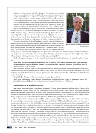 136 Es War Einmal.... Der Darwinismus
deutlicher, durchdringender Schrei des “Designs”! Das Resultat ist so eindeutig
und so bedeutend, dass es als eine der größten Errungenschaften in der Geschichte
der Wissenschaft betrachtet werden muß... Statt dessen umgibt verlegenes Schwei-
gen die außerordentliche Komplexität der Zelle. Warum stürzt sich die wissen-
schaftliche Gemeinschaft nicht gierig auf diese sensationelle Entdeckung? Warum
wird die Beobachtung des Designs mit intellektuellen Handschuhen angefaßt? Das
Dilemma liegt darin, dass die eine Seite des Elefanten mit “intelligentes Design” be-
schriftet ist, während die andere Seite die Urheberreferenz – Gott – enthalten muss.3
Dies ist die bedauerliche Lage der atheistischen evolutionistischen Wissen-
schaftler, die man in Zeitschriften und im Fernsehen beobachten kann und deren
Bücher man lesen mag. All die wissenschaftliche Forschung, die von diesen Leu-
ten durchgeführt wird, weist sie auf die Existenz eines Schöpfers hin und den-
noch sind sie durch ihre dogmatische materialistische Ausbildung so
abgestumpft und verblendet geworden, dass sie in ihrer Leugnung verharren.
Menschen, die ständig die deutlichen Zeichen und Beweise des Schöpfers ig-
norieren, verlieren ihre Aufnahmefähigkeit schließlich völlig. Indem sie infolge
ihrer Abgestumpftheit in ignorantem Selbstbewußtsein schwelgen, können sie
selbst dahin gelangen, wo ihnen eine Absurdität als Tugend erscheint. Ein typi-
scher Fall ist der bekannte Evolutionist Richard Dawkins, der die Christen dazu
aufruft, nicht zu wähnen ein Wunder gesehen zu haben, selbst wenn ihnen eine Madonnenfigur zuwinkte. Gemäß Daw-
kins “haben sich unter Umständen alle Atome des Arms der Figur auf einmal in der gleichen Richtung bewegt – sicher-
lich ein Ereignis mit sehr großer Unwahrscheinlichkeit, jedoch möglich.”4
Die Psychologie der Leugner ist so alt wie die Menschheitsgeschichte. Im Quran wird sie folgendermaßen beschrie-
ben:
Selbst wenn Wir Engel zu ihnen herniedergesandt und die Toten zu ihnen gesprochen und Wir alle Dinge vor ihnen
versammelt hätten, hätten sie doch nicht geglaubt, es sei denn, Gott hätte es gewollt; jedoch, die Mehrzahl von ihnen ist
unwissend. (Sure 6:111 – al-An’am)
Wie dieser Vers deutlich zeigt, ist das dogmatische Denken der Evolutionisten weder eine originelle Denkweise,
noch ist es ihre spezielle Eigenheit. In Wirklichkeit ist das, woran sich der evolutionistische Wissenschaftler hält kein
modernes wissenschaftliches Denken, sondern Ignoranz, die sich seit den unzivilisierten heidnischen Gesellschaften bis
heute erhalten hat.
Die gleiche Psychologie wird in einem anderen Vers des Quran definiert:
Selbst wenn Wir ihnen ein Tor des Himmels öffnen würden, beim Hinaufsteigen würden sie doch sagen: “Unsere Bli-
cke sind (nur) berauscht! Ja, wir sind bestimmt verzauberte Leute!” (Sure 15:14, 15 – al-Hidschr)
Evolutionistische Massenindoktrination
Wie in dem oben zitierten Vers angedeutet, ist einer der Gründe, warum Menschen Realitäten ihrer Existenz nicht
erkennen können, eine Art “Bann”, der ihre Vernunft blockiert. Es ist der gleiche “Bann”, der der weltweiten Annahme
der Evolutionstheorie zugrunde liegt. Was mit “Bann” gemeint ist, ist eine Konditionierung, die durch Indoktrination
erzielt wird. Menschen werden einer derart intensiven Gehirnwäsche bezüglich des Wahrheitsgehalts der Evolutions-
theorie ausgesetzt, dass sie die vorhandene Verdrehung der Wahrheit gar nicht mehr erkennen.
Diese Indoktrination hat einen negativen Effekt auf das Gehirn und behindert das Urteilsvermögen. Das Gehirn,
das einer ständigen Indoktrination ausgesetzt ist, beginnt letztlich die Wirklichkeit nicht mehr als das was sie ist wahr-
zunehmen, sondern so, wie es ihm eingetrichtert wurde. Wenn zum Beispiel jemandem unter Hypnose eingeflößt wird,
dass das Bett, auf dem er liegt, ein Auto sei, wird er nach der Hypnose das Bett als Auto wahrnehmen. Er denkt, dass
dies absolut logisch und rational ist, da er es tatsächlich so sieht und keine Zweifel an der Richtigkeit seiner Vorstellung
hat. Beispiele wie dieses, die die Potenz und Möglichkeiten der Indoktrinationsmechanismen zeigen, sind wissenschaft-
liche Tatsachen, die durch unzählige Experimente nachgewiesen und in der wissenschaftlichen Literatur ausführlich
beschrieben sind und eine alltägliche Angelegenheit in den psychologischen und psychiatrischen Textbücher darstellen.
Die Evolutionstheorie und materialistische Weltanschauung, auf der sie basiert, sind den Massen durch solche In-
doktrinationsmethoden aufgezwungen worden. Menschen, die ständig der evolutionistischen Indoktrination durch die
Medien, akademischen Quellen und “wissenschaftlichen” Foren ausgesetzt sind, sind unfähig zu erkennen, dass eine
Annahme dieser Theorie tatsächlich den elementarsten Prinzipien der Vernunft zuwider ist. Dieselbe Indoktrination
Richard Dawkins macht eifrige Propaganda
für die Evolution.
 