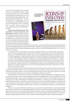 137Adnan Oktar
fesselt auch Wissenschaftler. Junge Anwärter
auf eine wissenschaftliche Karriere, eignen
sich im Lauf der Zeit mehr und mehr dieser
materialistischen Weltanschauung an. Unter
dem Einfluß dieses Banns fahren viele evolu-
tionistische Wissenschaftler fort, nach wis-
senschaftlichen Bestätigungen für die
vernunftwidrigen und überholten evolutio-
nistischen Mutmaßungen des 19. Jahrhun-
derts zu suchen, die seit langem durch
wissenschaftliche Nachweise widerlegt wor-
den sind.
Es gibt weitere Mechanismen, die Wis-
senschaftler zwingt Evolutionisten und
Materialisten zu sein. Im Westen muss ein
Wissenschaftler bestimmte Normen erfüllen,
um akademische Anerkennung zu erlangen
und gefördert zu werden, oder seine Artikel
in wissenschaftlichen Journalen veröffentli-
chen lassen zu können. Eine bedingungslose
Annahme der Evolution ist das vorrangigste
Kriterium. Das System treibt diese Wissenschaftler soweit, dass sie ihr ganzes Leben und ihre wissenschaftliche Kar-
riere der Aufrechterhaltung eines dogmatischen Glaubens hingeben. Der amerikanische Molekularbiologe Jonathan
Wells beschreibt diesen Unterdrückungsmechanismus in seinem, im Jahr 2000 erschienen Buch Icons of Evolution
(Ikonen der Evolution):
... Die dogmatischen Darwinisten beginnen damit, die Interpretation der Beweise eng einzuschränken, und beanspru-
chen, dass dies die einzige Möglichkeit sei Wissenschaft zu betreiben. Kritiker werden als unwissenschaftlich gebrand-
markt, die Veröffentlichung ihrer Beiträge wird von den hauptsächlichen Journalen verweigert, deren
Veröffentlichungsgremien von den Dogmatikern beherrscht sind. Den Kritikern wird Förderung durch staatliche Orga-
ne versagt, welche Projektvorschläge für eine Förderung zur “kollegialen” Begutachtung an die Dogmatiker weiterlei-
ten, und so werden die Kritiker allmählich vollständig aus der wissenschaftlichen Gesellschaft verbannt. In diesem
Prozeß verschwindet jeglicher Beweis gegen die Darwinsche Anschauung einfach, geradeso wie Zeugen gegen die Ma-
fia. Oder, der Beweis wird in spezialisierten Veröffentlichungen beerdigt, wo er nur von hingegebenen Forschern gefun-
den werden kann. Sobald die Kritiker zum Schweigen gebracht wurden, und alle Gegenbeweise unter den Teppich
gekehrt wurden, erklären die Dogmatiker, dass eine wissenschaftliche Debatte über ihre Theorie im Gange sei, und dass
keine Beweise gegen sie vorlägen.5
Dies ist die Wirklichkeit, die sich hinter den Kulissen der Behauptung, die “Evolution werde immer noch von der
Welt der Wissenschaft akzeptiert”, abspielt. Die Evolution wird am Leben erhalten; nicht, weil sie einen wissen-
schaftlichen Wert hätte, sondern weil sie eine ideologische Forderung ist. Sehr wenige Wissenschaftler, die sich die-
ser Tatsache bewußt sind, können es sich leisten, auf die Blöße des Kaisers hinzuweisen.
Im verbleibenden Teil dieses Buchs werden wir die Befunde der modernen Wissenschaft, die gegen die Evoluti-
on sprechen untersuchen, die von den Evolutionisten entweder mutwillig ignoriert, oder “in spezialisierten Veröf-
fentlichungen beerdigt” werden, und die einen klaren Beweis der Existenz Gottes ans Licht bringen. Der Leser wird
Zeuge davon, dass die Evolutionstheorie in Wahrheit ein Schwindel ist – ein Betrug, der von der Wissenschaft auf je-
dem Schritt Lügen gestraft wird, doch der aufrecht erhalten wird, um die Tatsache der Schöpfung zu verschleiern. Es
wäre wünschenswert, dass es dem Leser gelänge aus diesem Bann auszubrechen, durch den der Verstand der Leute
verblendet und ihre Urteilsfähigkeit gelähmt werden, und dass er ernsthaft darüber nachsinnt, was in diesem Buch
dargelegt ist.
Wenn er sich von diesem Bann befreit und klar, ungezwungen und vorurteilslos denkt, wird er bald die kristall-
klare Wahrheit entdecken. Die unumgängliche Wahrheit, die auch von der modernen Wissenschaft in jeder Hinsicht
demonstriert wird, ist, dass Lebewesen nicht zufällig entstanden, sondern ein Ergebnis der Schöpfung sind. Der
Mensch kann die Tatsache der Schöpfung leicht erkennen, wenn er seine eigene Existenz betrachtet, wie er aus einem
Tropfen Samenflüssigkeit entstand, oder wenn er über die Vollendung in jedem anderen Lebewesen nachdenkt.
Harun Yahya
Icons of Evolution (Iko-
nen der Evolution), von
Jonathan Wells
 