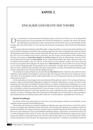 138
D
ie Ursprünge des evolutionistischen Gedankenguts gehen zurück bis ins Altertum, wo sie als dogmatische
Überzeugung einen Versuch darstellten die Tatsache der Schöpfung zu verneinen. Die meisten der heidnis-
chen Philosophen der griechischen Antike vertraten die Idee der Evolution. Wenn wir die Geschichte der Phi-
losophie näher betrachten finden wir, dass die Idee der Evolution das Rückgrad vieler heidnischer Philosophien
darstellt.
Es ist jedoch nicht diese heidnische antike Philosophie, sondern der Glaube an Gott, der eine fördernde Rolle in der
Geburt und Entwicklung der neuzeitlichen Wissenschaft gespielt hat. Die meisten Vorkämpfer der modernen Wissen-
schaft glaubten an die Existenz Gottes, und die treibende Kraft hinter ihren wissenschaftlichen Studien war das Verlan-
gen, das von Gott erschaffene Universum zu erforschen, und die Gesetze und Einzelheiten Seiner Schöpfung zu
erkennen. Astronomen wie Kopernikus, Keppler und Galileo, Cuvier, der Vater der Paläontologie, Linnaeus der Pio-
nier der Botanik und Zoologie, und Isaac Newton, der der “größte Wissenschaftler aller Zeiten” genannt wurde, sie al-
le studierten Wissenschaft, wobei sie nicht nur an die Existenz Gottes glaubten, sondern auch daran, dass das
Universum als Ergebnis Seines Schöpfens ins Dasein kam.6 Albert Einstein, der als das größte Genie unserer Zeit gilt
war ein weiterer hingebungsvoller Wissenschaftler der an Gott glaubte, und daher diese Aussage gemacht hatte: “Ich
kann mir keinen wirklichen Wissenschaftler ohne diesen tiefen Glauben vorstellen. Die Situation kann bildlich ausge-
drückt so dargestellt werden: Wissenschaft ohne Religion ist lahm.”7
Der Gründer der modernen Physik, der deutsche Physiker Max Planck äußerte: “Jeder der sich ernstlich in wissen-
schaftlicher Arbeit jeglicher Art betätigt hat, erkennt dass über dem Eingang zu den Pforten des Tempels der Wissen-
schaft diese Worte geschrieben sind: Du mußt Glauben haben. Es ist eine Eigenschaft, ohne die der Wissenschaftler
nicht auskommen kann.”8
Die Evolutionstheorie ist das Ergebnis der materialistischen Philosophie, die sich im 19. Jh. im Zuge der Neuerwe-
ckung der antiken materialistischen Philosophien weitgehend verbreitete. Materialismus versucht, wie bereits vorher
angedeutet, die Natur durch ausschließlich materielle Faktoren zu erklären. Da Materialismus Schöpfung von vorn he-
rein ausschließt, wird behauptet, dass alles, ob belebt oder unbelebt, ohne einen Schöpfungsakt in Erscheinung trat, son-
dern als Ergebnis zufällig zusammentreffender Voraussetzungen, welche sich sodann eine Ordnung aneigneten.
Menschliches Denken jedoch ist in der Weise gestaltet, dass es das Vorhandensein eines organisierenden Willens vo-
raussetzt, wo immer es Ordnung erkennt. Die materialistische Philosophie, die im Widerspruch zu dieser grundlegen-
den Charakteristik des menschlichen Geistes steht, brachte die “Evolutionstheorie” um die Mitte des 19. Jh. hervor.
Darwins Vorstellungen
Die Person, welche die Evolutionstheorie in der Form, in der sie heutzutage verfochten wird aufbrachte, war der
englische Amateurnaturalist Charles Robert Darwin.
Darwin hatte sich niemals einer formellen Ausbildung in Biologie unterzogen. Sein Interesse an der Natur und Le-
bewesen war lediglich eine Liebhaberei, die ihn 1832 bewog, sich freiwillig einer Expedition anzuschließen, welche sich
an Bord des Schiffs H. M. S. Beagle aufmachte, fünf Jahre lang verschiedene Regionen der Welt zu bereisen. Der junge
Darwin war sehr beeindruckt von den unterschiedlichen lebendigen Spezies, insbesondere von bestimmten Finken, die
er auf den Galapagos Inseln vorfand. Er dachte, dass deren unterschiedliche Schnabelformen aufgrund einer Anpas-
sung an ihre Heimat zustande gekommen waren. Mit dieser Idee im Kopf nahm er an, dass der Ursprung des Lebens
und der Lebensformen in dem Konzept “der Anpassung an den Lebensraum” zu finden sei. Laut Darwin wurden die
Es War Einmal.... Der Darwinismus
EINE KURZE GESCHICHTE DER THEORIE
KAPITEL 2
 
