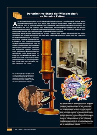 140 Es War Einmal.... Der Darwinismus
A
ls Darwin seine Hypothesen vortrug, gab es die wissenschaftlichen Fachbereiche der Genetik, Mikro-
biologie und Biochemie noch nicht. Wären diese erforscht worden, bevor Darwin seine Theorie vor-
brachte, hätte er möglicherweise erkannt, dass seine Theorie völlig unwissenschaftlich war, und
hätte vielleicht gar nicht erst versucht, solch unbegründete Behauptungen aufzustellen. Die, eine Spezies
bestimmende Information ist bereits in den Genen vorhanden, und es ist der natürlichen Selektion nicht
möglich neue Spezien durch Veränderungen in den Genen hervorzubringen.
In ähnlicher Weise verfügte die Wissenschaft in jenen Tagen nur über ein sehr oberflächliches und grobes
Verständnis der Struktur und Funktion der Zelle. Wenn Darwin die Möglichkeit gehabt hätte, die Zelle durch
ein Elektronenmikroskop zu betrach-
ten, wäre er Zeuge der ungeheuerlichen
Komplexität und außergewöhnlichen
Struktur in den Organellen der Zelle ge-
worden, und hätte dann mit eigenen Au-
gen erkannt, dass solch ein raffiniertes
und komplexes System unmöglich
durch geringfügige Abänderungen ent-
standen sein konnte. Hätte er eine Ah-
nung von Bio-Mathematik gehabt, so
hätte er erkannt, dass nicht ein einzi-
ges Proteinmolekül, geschweige denn
eine ganze Zelle, durch Zufall ins Da-
sein gekommen sein konnte.
Ein detailliertes Studium der Zelle wurde
erst durch die Erfindung des Elektronen-
mikroskops ermöglicht. Mit den hier ab-
gebildeten, primitiven Mikroskopen zu
Darwins Zeiten war es lediglich möglich,
die äußere Zelloberfläche zu sehen.
Eine lebende Zelle ist ein Wunder der Schöpfung, das Wissen-
schaftler immer wieder erstaunt. Betrachtet man eine Zelle
unter einem Elektronenmikroskop, so sieht man in ihr eine
hochaktive Struktur, die in vielem an einen Bienenstock erin-
nert. Die Millionen Zellen, die täglich im Körper absterben,
werden ständig durch neue ersetzt; und Milliarden Zellen ar-
beiten harmonisch zusammen, um den menschlichen Körper
am Leben zu erhalten. Es wäre völlig unsinnig, anzunehmen,
die Zellen hätten einen solchen Organisationsgrad ihrer Aktivi-
tät selbstständig erreicht. Gott war es, Der die perfekte Ord-
nung in den Zellen erschaffen hat, die ohne Zuhilfenahme
eines Elektronenmikroskops gar nicht erkennbar wäre. Die
unvergleichliche Schöpfung und das unendliche Wissen unse-
res Herrn sind in jedem Detail unseres Lebens zu offensicht-
lich, um verborgen bleiben zu können.
Der primitive Stand der Wissenschaft
zu Darwins Zeiten
 