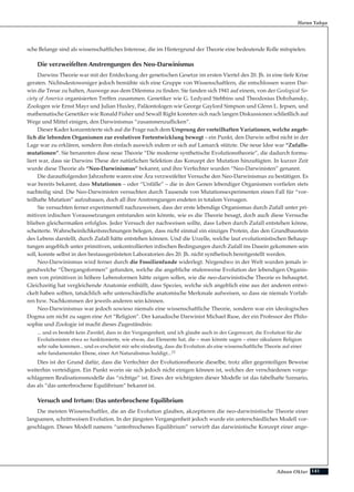 141Adnan Oktar
Harun Yahya
sche Belange sind als wissenschaftliches Interesse, die im Hintergrund der Theorie eine bedeutende Rolle mitspielen.
Die verzweifelten Anstrengungen des Neo-Darwinismus
Darwins Theorie war mit der Entdeckung der genetischen Gesetze im ersten Viertel des 20. Jh. in eine tiefe Krise
geraten. Nichtsdestoweniger jedoch bemühte sich eine Gruppe von Wissenschaftlern, die entschlossen waren Dar-
win die Treue zu halten, Auswege aus dem Dilemma zu finden. Sie fanden sich 1941 auf einem, von der Geological So-
ciety of America organisierten Treffen zusammen. Genetiker wie G. Ledyard Stebbins und Theodosius Dobzhansky,
Zoologen wie Ernst Mayr und Julian Huxley, Paläontologen wie George Gaylord Simpson und Glenn L. Jepsen, und
mathematische Genetiker wie Ronald Fisher und Sewall Right konnten sich nach langen Diskussionen schließlich auf
Wege und Mittel einigen, den Darwinismus “zusammenzuflicken”.
Dieser Kader konzentrierte sich auf die Frage nach dem Ursprung der vorteilhaften Variationen, welche angeb-
lich die lebenden Organismen zur evolutiven Fortentwicklung bewegt – ein Punkt, den Darwin selbst nicht in der
Lage war zu erklären, sondern ihm einfach auswich indem er sich auf Lamarck stützte. Die neue Idee war “Zufalls-
mutationen”. Sie benannten diese neue Theorie “Die moderne synthetische Evolutionstheorie”, die dadurch formu-
liert war, dass sie Darwins These der natürlichen Selektion das Konzept der Mutation hinzufügten. In kurzer Zeit
wurde diese Theorie als “Neo-Darwinismus” bekannt, und ihre Verfechter wurden “Neo-Darwinisten” genannt.
Die darauffolgenden Jahrzehnte waren eine Ära verzweifelter Versuche den Neo-Darwinismus zu bestätigen. Es
war bereits bekannt, dass Mutationen – oder “Unfälle” – die in den Genen lebendiger Organismen vorfielen stets
nachteilig sind. Die Neo-Darwinisten versuchten durch Tausende von Mutationsexperimenten einen Fall für “vor-
teilhafte Mutation” aufzubauen, doch all ihre Anstrengungen endeten in totalem Versagen.
Sie versuchten ferner experimentell nachzuweisen, dass der erste lebendige Organismus durch Zufall unter pri-
mitiven irdischen Voraussetzungen entstanden sein könnte, wie es die Theorie besagt, doch auch diese Versuche
blieben gleichermaßen erfolglos. Jeder Versuch der nachweisen sollte, dass Leben durch Zufall entstehen könne,
scheiterte. Wahrscheinlichkeitsrechnungen belegen, dass nicht einmal ein einziges Protein, das den Grundbaustein
des Lebens darstellt, durch Zufall hätte entstehen können. Und die Urzelle, welche laut evolutionistischen Behaup-
tungen angeblich unter primitiven, unkontrollierten irdischen Bedingungen durch Zufall ins Dasein gekommen sein
soll, konnte selbst in den bestausgerüsteten Laboratorien des 20. Jh. nicht synthetisch bereitgestellt werden.
Neo-Darwinismus wird ferner durch die Fossilienfunde widerlegt. Nirgendwo in der Welt wurden jemals ir-
gendwelche “Übergangsformen” gefunden, welche die angebliche stufenweise Evolution der lebendigen Organis-
men von primitiven in höhere Lebensformen hätte zeigen sollen, wie die neo-darwinistische Theorie es behauptet.
Gleichzeitig hat vergleichende Anatomie enthüllt, dass Spezies, welche sich angeblich eine aus der anderen entwi-
ckelt haben sollten, tatsächlich sehr unterschiedliche anatomische Merkmale aufweisen, so dass sie niemals Vorfah-
ren bzw. Nachkommen der jeweils anderen sein können.
Neo-Darwinismus war jedoch sowieso niemals eine wissenschaftliche Theorie, sondern war ein ideologisches
Dogma um nicht zu sagen eine Art “Religion”. Der kanadische Darwinist Michael Ruse, der ein Professor der Philo-
sophie und Zoologie ist macht dieses Zugeständnis:
... und es besteht kein Zweifel, dass in der Vergangenheit, und ich glaube auch in der Gegenwart, die Evolution für die
Evolutionisten etwa so funktionierte, wie etwas, das Elemente hat, die – man könnte sagen – einer säkularen Religion
sehr nahe kommen... und es erscheint mir sehr eindeutig, dass die Evolution als eine wissenschaftliche Theorie auf einer
sehr fundamentaler Ebene, einer Art Naturalismus huldigt...11
Dies ist der Grund dafür, dass die Verfechter der Evolutionstheorie dieselbe, trotz aller gegenteiligen Beweise
weiterhin verteidigen. Ein Punkt worin sie sich jedoch nicht einigen können ist, welches der verschiedenen vorge-
schlagenen Realisationsmodelle das “richtige” ist. Eines der wichtigsten dieser Modelle ist das fabelhafte Szenario,
das als “das unterbrochene Equilibrium” bekannt ist.
Versuch und Irrtum: Das unterbrochene Equilibrium
Die meisten Wissenschaftler, die an die Evolution glauben, akzeptieren die neo-darwinistische Theorie einer
langsamen, schrittweisen Evolution. In der jüngsten Vergangenheit jedoch wurde ein unterschiedliches Modell vor-
geschlagen. Dieses Modell namens “unterbrochenes Equilibrium” verwirft das darwinistische Konzept einer ange-
 