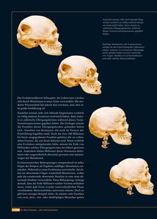 144 Es War Einmal.... Der Darwinismus
Zunächst einmal, falls sich lebende Orga-
nismen wirklich zu völlig anderen Kreatu-
ren entwickelt haben, dann müsste es
zahlreiche Übergangsformen während
dieses Transformationsprozesses gegeben
haben.
Zufällige Mutationen, die Evolutionisten
zufolge für die Entwicklung der Lebewesen
sorgen, müssten zu so bizarren Übergangs-
wesen geführt haben mit drei Gehirnen,
vier Augen, Händen mit Schwimmhäuten
und mehr solcher Abnormalitäten.
Die Evolutionstheorie behauptet, die Lebewesen würden
sich durch Mutationen in neue Arten verwandeln. Die mo-
derne Wissenschaft hat jedoch klar erwiesen, dass dies ei-
ne große Irreführung ist.
Zunächst einmal, falls sich lebende Organismen wirklich
zu völlig anderen Kreaturen entwickelt haben, dann müss-
te es zahlreiche Übergangsformen während dieses Trans-
formationsprozesses gegeben haben. Die Geologie müsste
die Fossilien dieser Übergangsformen gefunden haben
(d.h., Fossilien von Kreaturen, die noch im Prozess der
Entwicklung begriffen sind). Doch die etwa 100 Millionen
bis heute ausgegrabenen Fossilien gehören alle zu vollen-
deten Formen, die uns heute bekannt sind. Wenn wirklich
eine Evolution stattgefunden hätte, müsste die Erde von
Milliarden solcher Übergangsformen bevölkert gewesen
sein. Außerdem hätten Millionen dieser Kreaturen defor-
miert oder ungewöhnlich abnormal gewesen sein müssen,
wegen der Mutationen.
Evolutionistischen Behauptungen entsprechend ist jedes
Organ des Körpers als Ergebnis zufälliger Mutationen ent-
standen. Während es seine Funktionen entwickelte, durch-
lief ein abnormales Organ wiederholt Mutationen, wobei
jede die existierende abnormale Struktur in eine neue ab-
normale Struktur verwandelte. Diese Behauptung verlangt
danach, dass die Erde Millionen solcher Formen enthalten
muss, wobei jede Form in jeder unterschiedlichen Phase
verschiedene Abnormalitäten aufweisen müsste. Doch es
gibt kein einziges Beispiel dafür. Es müsste viele Fossilien
von zwei, drei-, vier- oder fünfköpfigen Menschen geben
 