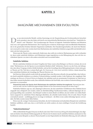 146
D
as neo-darwinistische Modell, welches heutzutage als die Hauptrichtung der Evolutionstheorie betrachtet
wird, postuliert, dass das Leben sich durch zwei naturalistische Mechanismen entwickelt hat: “Natürliche Se-
lektion” und “Mutation”. Die Grundaussage der Theorie ist folgende: Natürliche Selektion und Mutation
sind zwei, sich ergänzende Mechanismen. Der Ursprung der evolutiven Änderungen sind unwillkürliche Mutationen,
die in der genetischen Struktur lebender Organismen stattfinden. Die Charaktereigenschaften, die durch die Mutatio-
nen verursacht worden sind, werden durch den Mechanismus der natürlichen Selektion ausgewählt und deshalb entwi-
ckeln sich die Lebewesen fort.
Wenn man die Theorie weiter untersucht, findet man, dass solch ein evolutiver Mechanismus gar nicht vorhanden
ist, denn weder natürliche Selektion, noch Mutationen tragen irgendetwas zu der Behauptung bei, dass sich die ver-
schiedenen Spezies von einer in die andere entwickelt und verwandelt haben.
Natürliche Selektion
Mit der natürlichen Selektion als einem Vorgehen der Natur waren schon Biologen vor Darwin vertraut, die sie als
einen “Mechanismus, der die Spezies in unveränderter Reinheit erhält” definierten. Darwin war der Erste, der behaup-
tete, dass dieser Vorgang evolutive Kräfte beinhalte, und auf der Grundlage dieser Behauptung baute er dann seine gan-
ze Theorie auf. Der Titel den er seinem Buch gab, Der Ursprung der Arten durch natürliche Selektion, deutet darauf hin,
dass natürlichen Selektion die Grundlage der Theorie Darwins war.
Seit Darwins Zeiten jedoch wurde nicht die geringste Spur eines Beweises erbracht, der gezeigt hätte, dass Lebewe-
sen durch natürliche Selektion zu evolutiver Fortentwicklung veranlaßt werden. Colin Patterson, der rangälteste Palä-
ontologe am Museum of Natural History in England, der nebenbei auch ein prominenter Evolutionist ist, hebt hervor,
dass bisher niemals beobachtet wurde, dass natürliche Selektion die Kraft habe, eine evolutive Fortentwicklung von Or-
ganismen zu verursachen:
Niemand hat jemals eine Spezies durch Mechanismen der natürlichen Selektion hervorgebracht. Niemand kam dem
auch nur nahe, und der Großteil der gegenwärtigen Debatte im Neo-Darwinismus bewegt sich um diese Frage.13
Natürliche Selektion sagt aus, dass diejenigen Lebewesen, die den natürlichen Verhältnissen ihres Habitats besser
angepaßt sind, erfolgreich sein werden, indem sie überlebensfähige Nachkommen haben, während diejenigen die an-
passungsunfähig sind, aussterben. Zum Beispiel werden in einem Rudel von Rehen, das der Gefahr von wilden Raub-
tieren ausgesetzt ist, natürlicher Weise diejenigen überleben, die schneller laufen können. Das ist wahr. Dieser Prozeß
wird jedoch niemals – unabhängig davon wie lange er fortdauert – die Rehe in eine andere lebendige Spezies verwan-
deln. Die Rehe werden immer Rehe bleiben.
Wenn man die wenigen Vorkommnisse betrachtet, die die Evolutionisten als beobachtete Beispiele der natürlichen
Selektion aufführen, sieht man, dass es sich hierbei um nichts anderes als einen einfältigen Versuch der Irreführung
handelt.
“Industriemelanismus”
1986 veröffentlichte Douglas Futuyma ein Buch unter dem Titel Evolutionary Biology (Evolutionsbiologie), das allge-
mein als höchst erleuchtende Erklärungsquelle der Theorie der Evolution durch natürliche Selektion anerkannt ist. Das
berühmteste seiner Beispiele zu diesem Thema handelt von der Pigmentfarbe der Mottenbevölkerung, die sich während
Es War Einmal.... Der Darwinismus
IMAGINÄRE MECHANISMEN DER EVOLUTION
KAPITEL 3
 