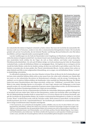 147Adnan Oktar
Harun Yahya
Das Beispiel des "industriellen
Melanismus" ist sicherlich kein
Beweis für die Evolution, denn
dieser Prozess brachte keine
neue Spezies von Motten hervor.
Die Selektion fand nur unter den
bereits bestehenden Arten statt.
Außerdem ist die klassische Ge-
schichte des Melanismus irre-
führend. Die als echte Photos
dargestellten, seitlich zu sehen-
den Bilder aus einem Lehrbuch
sind in Wahrheit Aufnahmen von
Exemplaren, die von Evolutionis-
ten an die Baumstämme geklebt
oder geheftet worden waren.
der industriellen Revolution in England verdunkelt zu haben scheint. Man kann die Geschichte des industriellen Me-
lanismus nicht nur in Futuymas, sondern in fast allen evolutionistischen Biologiebüchern finden. Die Geschichte
gründet sich auf eine Versuchsreihe, die der britische Physiker und Biologe Bernard Kettlewell in den 50er Jahren
durchführte, und kann folgendermaßen zusammengefaßt werden:
Laut der Ausführungen war die Farbe der Baumrinden in der Umgebung von Manchester zu Beginn der indust-
riellen Revolution in England ziemlich hell. Aus diesem Grund waren dunkelfarbige Motten, die sich auf diesen Bäu-
men niederließen leicht sichtbar für die Vögel, die sich an ihnen nährten, und hatten somit verringerte
Überlebenswahrscheinlichkeit. Als sich nach 50 Jahren infolge von Luftverschmutzung die Farbe der Baumrinden
verdunkelt hatte, wurden die hellfarbenen Motten zur meistgejagten Beute. Als Ergebnis davon verringerte sich die
Anzahl der hellen Motten, wobei die der dunklen anstieg, da diese nun nicht mehr so gut sichtbar waren. Die Evolu-
tionisten verwenden dies als einen großen, ihre Theorie unterstützenden Beweis. Auf der anderen Seite suchen sie
dabei Zuflucht und Hilfe in einer aufgemachten Schaustellung, um zu zeigen, wie sich hellfarbene Motten “evolutiv”
in dunkelfarbige entwickelten.
Es sollte jedoch eindeutig klar sein, dass diese Situation in keiner Weise als Beweis für die Evolutionstheorie gel-
ten kann, denn natürliche Selektion führte nicht zu einer neuen Form, die vorher nicht vorhanden war. Dunkle Mot-
ten waren vor der industriellen Revolution im Mottenbestand vorhanden, und die einzige Veränderung, die
stattfand, war im relativen Zahlenverhältnis der bestehenden Arten innerhalb der Mottenbevölkerung. Die Motten
hatten kein neues Charakteristikum oder Organ entwickelt, welches eine “Artbildung” verursacht hätte. Um eine
Motte in eine andere lebendige Spezies zu verwandeln, z.B. einen Vogel, müssten neue Zufügungen zu den Genen
gemacht werden, d.h. ein total anderes genetisches Programm müsste aufgezeichnet werden, um die Information be-
züglich der physischen Charaktereigenschaften des Vogels mit einzuschließen.
Dies ist die Antwort, die der evolutionistischen Geschichte des industriellen Melanismus gebührt. Die Geschich-
te hat jedoch noch eine andere Seite. Nicht nur ihre Interpretation, sondern die Geschichte selbst weist Mängel auf.
Wie der Molekularbiologe Jonathan Wells in seinem Buch Icons of Evolution (Ikonen der Evolution) beschreibt, spie-
gelt die Geschichte der gesprenkelten Motten, die in jedem evolutionistischen Biologiebuch zu finden ist, und somit
zu einer “Ikone” in diesem Sinn wurde, nicht die Tatsachen wieder. Wells erörtert in seinem Buch, wie Bernard Kett-
lewells Experiment, das als der “experimentelle Beweis” der Geschichte gilt, tatsächlich ein wissenschaftlicher Skan-
dal ist. Einige Grundelemente dieses Skandals sind folgende:
• Viele Experimente, die nach Kettlewell durchgeführt wurden, enthüllten, dass nur eine Art dieser Motten sich an den
Baumstämmen niederließen, während alle anderen die Unterseite von kleineren horizontalen Zweigen bevorzugten. Seit
1980 hat es sich herausgestellt, dass die gesprenkelten Motten sich normalerweise nicht an Baumstämmen niederlassen. In
25jährigen Feldstudien kamen viele Wissenschaftler, wie Cyril Clarke und Rory Howlett, Michael Majerus, Tony Liebert,
und Paul Brakefield zu dem Schluß, dass “die Motten in Kettlewells Experiment zu nicht-typischem Verhalten gezwungen
worden waren, und daher die Versuchsergebnisse nicht als wissenschaftlich geltend akzeptiert werden können”.
 