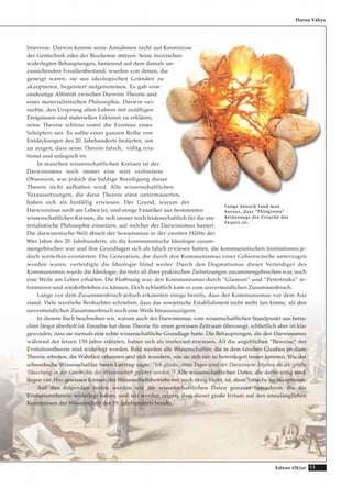 13Adnan Oktar
Harun Yahya
Interesse. Darwin konnte seine Annahmen nicht auf Kenntnisse
der Gentechnik oder der Biochemie stützen. Seine inzwischen
widerlegten Behauptungen, basierend auf dem damals un-
zureichenden Fossilienbestand, wurden von denen, die
geneigt waren, sie aus ideologischen Gründen zu
akzeptieren, begeistert aufgenommen. Es gab eine
eindeutige Affinität zwischen Darwins Theorie und
einer materialistischen Philosophie. Darwin ver-
suchte, den Ursprung allen Lebens mit zufälligen
Ereignissen und materiellen Faktoren zu erklären,
seine Theorie schloss somit die Existenz eines
Schöpfers aus. Es sollte einer ganzen Reihe von
Entdeckungen des 20. Jahrhunderts bedürfen, um
zu zeigen, dass seine Theorie falsch, völlig irra-
tional und unlogisch ist.
In manchen wissenschaftlichen Kreisen ist der
Darwinismus noch immer eine weit verbreitete
Obsession, was jedoch die baldige Beerdigung dieser
Theorie nicht aufhalten wird. Alle wissenschaftlichen
Voraussetzungen, die diese Theorie einst untermauerten,
haben sich als hinfällig erwiesen. Der Grund, warum der
Darwinismus noch am Leben ist, sind einige Fanatiker aus bestimmten
wissenschaftlichen Kreisen, die sich immer noch leidenschaftlich für die ma-
terialistische Philosophie einsetzen, auf welcher der Darwinismus basiert.
Die darwinistische Welt ähnelt der Sowjetunion in der zweiten Hälfte der
80er Jahre des 20. Jahrhunderts, als die kommunistische Ideologie zusam-
mengebrochen war und ihre Grundlagen sich als falsch erwiesen hatten, die kommunistischen Institutionen je-
doch weiterhin existierten. Die Generation, die durch den Kommunismus einer Gehirnwäsche unterzogen
worden waren, verteidigte die Ideologie blind weiter. Durch den Dogmatismus dieser Verteidiger des
Kommunismus wurde die Ideologie, die trotz all ihrer praktischen Zielsetzungen zusammengebrochen war, noch
eine Weile am Leben erhalten. Die Hoffnung war, den Kommunismus durch “Glasnost” und “Perestroika” re-
formieren und wiederbeleben zu können. Doch schließlich kam es zum unvermeidlichen Zusammenbruch.
Lange vor dem Zusammenbruch jedoch erkannten einige bereits, dass der Kommunismus vor dem Aus
stand. Viele westliche Beobachter schrieben, dass das sowjetische Establishment nicht mehr tun könne, als den
unvermeidlichen Zusammenbruch noch eine Weile hinauszuzögern.
In diesem Buch beschreiben wir, warum auch der Darwinismus vom wissenschaftlichen Standpunkt aus betra-
chtet längst überholt ist. Einzelne hat diese Theorie für einen gewissen Zeitraum überzeugt, schließlich aber ist klar
geworden, dass sie niemals eine echte wissenschaftliche Grundlage hatte. Die Behauptungen, die den Darwinismus
während der letzen 150 Jahre stützten, haben sich als irrelevant erwiesen. All die angeblichen “Beweise“ der
Evolutionstheorie sind widerlegt worden. Bald werden alle Wissenschaftler, die in dem falschen Glauben an diese
Theorie arbeiten, die Wahrheit erkennen und sich wundern, wie sie sich nur so hereinlegen lassen konnten. Wie der
schwedische Wissenschaftler Søren Løvtrup sagte: "Ich glaube, eines Tages wird der Darwinsche Mythos als die größte
Täuschung in der Geschichte der Wissenschaft geführt werden."1 Alle wissenschaftlichen Daten, die dafür nötig sind,
liegen vor. Was gewissen Kreisen des Wissenschaftsbetriebs nur noch übrig bleibt, ist, diese Tatsache zu akzeptieren.
Auf den folgenden Seiten werden wir die wissenschaftlichen Daten genauer betrachten, die die
Evolutionstheorie widerlegt haben, und wir werden zeigen, dass dieser große Irrtum auf den unzulänglichen
Kenntnissen der Wissenschaft des 19. Jahrhunderts beruht.
LLaannggee ddaannaacchh ffaanndd mmaann
hheerraauuss,, ddaassss ““PPhhllooggiissttoonn““
kkeeiinneesswweeggss ddiiee UUrrssaacchhee ddeess
FFeeuueerrss iisstt..
 