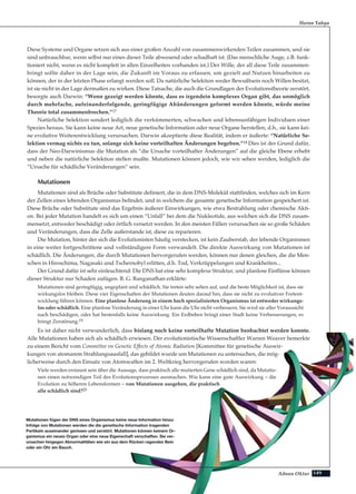 Adnan Oktar
Diese Systeme und Organe setzen sich aus einer großen Anzahl von zusammenwirkenden Teilen zusammen, und sie
sind unbrauchbar, wenn selbst nur eines dieser Teile abwesend oder schadhaft ist. (Das menschliche Auge, z.B. funk-
tioniert nicht, wenn es nicht komplett in allen Einzelheiten vorhanden ist.) Der Wille, der all diese Teile zusammen-
bringt sollte daher in der Lage sein, die Zukunft im Voraus zu erfassen, um gezielt auf Nutzen hinarbeiten zu
können, der in der letzten Phase erlangt werden soll. Da natürliche Selektion weder Bewußtsein noch Willen besitzt,
ist sie nicht in der Lage dermaßen zu wirken. Diese Tatsache, die auch die Grundlagen der Evolutionstheorie zerstört,
besorgte auch Darwin: “Wenn gezeigt werden könnte, dass es irgendein komplexes Organ gibt, das unmöglich
durch mehrfache, aufeinanderfolgende, geringfügige Abänderungen geformt werden könnte, würde meine
Theorie total zusammenbrechen.”17
Natürliche Selektion sondert lediglich die verkümmerten, schwachen und lebensunfähigen Individuen einer
Spezies heraus. Sie kann keine neue Art, neue genetische Information oder neue Organe herstellen, d.h., sie kann kei-
ne evolutive Weiterentwicklung verursachen. Darwin akzeptierte diese Realität, indem er äußerte: “Natürliche Se-
lektion vermag nichts zu tun, solange sich keine vorteilhaften Änderungen begeben.”18 Dies ist der Grund dafür,
dass der Neo-Darwinismus die Mutation als “die Ursache vorteilhafter Änderungen” auf die gleiche Ebene erhebt
und neben die natürliche Selektion stellen mußte. Mutationen können jedoch, wie wir sehen werden, lediglich die
“Ursache für schädliche Veränderungen” sein.
Mutationen
Mutationen sind als Brüche oder Substitute definiert, die in dem DNS-Molekül stattfinden, welches sich im Kern
der Zellen eines lebenden Organismus befindet, und in welchem die gesamte genetische Information gespeichert ist.
Diese Brüche oder Substitute sind das Ergebnis äußerer Einwirkungen, wie etwa Bestrahlung oder chemische Akti-
on. Bei jeder Mutation handelt es sich um einen “Unfall” bei dem die Nukleotide, aus welchen sich die DNS zusam-
mensetzt, entweder beschädigt oder örtlich versetzt werden. In den meisten Fällen verursachen sie so große Schäden
und Veränderungen, dass die Zelle außerstande ist, diese zu reparieren.
Die Mutation, hinter der sich die Evolutionisten häufig verstecken, ist kein Zauberstab, der lebende Organismen
in eine weiter fortgeschrittene und vollständigere Form verwandelt. Die direkte Auswirkung von Mutationen ist
schädlich. Die Änderungen, die durch Mutationen hervorgerufen werden, können nur denen gleichen, die die Men-
schen in Hiroschima, Nagasaki und Tschernobyl erlitten, d.h. Tod, Verkrüppelungen und Krankheiten...
Der Grund dafür ist sehr einleuchtend: Die DNS hat eine sehr komplexe Struktur, und planlose Einflüsse können
dieser Struktur nur Schaden zufügen. B. G. Ranganathan erklärte:
Mutationen sind geringfügig, ungeplant und schädlich. Sie treten sehr selten auf, und die beste Möglichkeit ist, dass sie
wirkungslos bleiben. Diese vier Eigenschaften der Mutationen deuten darauf hin, dass sie nicht zu evolutiver Fortent-
wicklung führen können. Eine planlose Änderung in einem hoch spezialisierten Organismus ist entweder wirkungs-
los oder schädlich. Eine planlose Veränderung in einer Uhr kann die Uhr nicht verbessern. Sie wird sie aller Voraussicht
nach beschädigen, oder hat bestenfalls keine Auswirkung. Ein Erdbeben bringt einer Stadt keine Verbesserungen, es
bringt Zerstörung.19
Es ist daher nicht verwunderlich, dass bislang noch keine vorteilhafte Mutation beobachtet werden konnte.
Alle Mutationen haben sich als schädlich erwiesen. Der evolutionistische Wissenschaftler Warren Weaver bemerkte
zu einem Bericht vom Committee on Genetic Effects of Atomic Radiation [Kommittee für genetische Auswir-
kungen von atomarem Strahlungsausfall], das gebildet wurde um Mutationen zu untersuchen, die mög-
licherweise durch den Einsatz von Atomwaffen im 2. Weltkrieg hervorgerufen worden waren:
Viele werden erstaunt sein über die Aussage, dass praktisch alle mutierten Gene schädlich sind, da Mutatio-
nen einen notwendigen Teil des Evolutionsprozesses ausmachen. Wie kann eine gute Auswirkung – die
Evolution zu höheren Lebensformen – von Mutationen ausgehen, die praktisch
alle schädlich sind?20
Harun Yahya
Mutationen fügen der DNS eines Organismus keine neue Information hinzu:
Infolge von Mutationen werden die die genetische Information tragenden
Partikeln auseinander gerissen und zerstört. Mutationen können keinem Or-
ganismus ein neues Organ oder eine neue Eigenschaft verschaffen. Sie ver-
ursachen hingegen Abnormalitäten wie ein aus dem Rücken ragendes Bein
oder ein Ohr am Bauch.
149
 