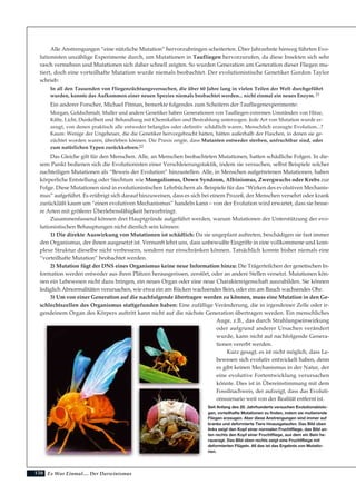 150
Alle Anstrengungen “eine nützliche Mutation” hervorzubringen scheiterten. Über Jahrzehnte hinweg führten Evo-
lutionisten unzählige Experimente durch, um Mutationen in Taufliegen hervorzurufen, da diese Insekten sich sehr
rasch vermehren und Mutationen sich daher schnell zeigten. So wurden Generation um Generation dieser Fliegen mu-
tiert, doch eine vorteilhafte Mutation wurde niemals beobachtet. Der evolutionistische Genetiker Gordon Taylor
schrieb:
In all den Tausenden von Fliegenzüchtungsversuchen, die über 60 Jahre lang in vielen Teilen der Welt durchgeführt
wurden, konnte das Aufkommen einer neuen Spezies niemals beobachtet werden... nicht einmal ein neues Enzym. 21
Ein anderer Forscher, Michael Pitman, bemerkte folgendes zum Scheitern der Taufliegenexperimente:
Morgan, Goldschmidt, Muller und andere Genetiker haben Generationen von Taufliegen extremen Umständen von Hitze,
Kälte, Licht, Dunkelheit und Behandlung mit Chemikalien und Bestrahlung unterzogen. Jede Art von Mutation wurde er-
zeugt, von denen praktisch alle entweder belanglos oder definitiv schädlich waren. Menschlich erzeugte Evolution...?
Kaum: Wenige der Ungeheuer, die die Genetiker hervorgebracht hatten, hätten außerhalb der Flaschen, in denen sie ge-
züchtet worden waren, überleben können. Die Praxis zeigte, dass Mutanten entweder sterben, unfruchtbar sind, oder
zum natürlichen Typen zurückkehren.22
Das Gleiche gilt für den Menschen. Alle, an Menschen beobachteten Mutationen, hatten schädliche Folgen. In die-
sem Punkt bedienen sich die Evolutionisten einer Verschleierungstaktik, indem sie versuchen, selbst Beispiele solcher
nachteiligen Mutationen als “Beweis der Evolution” hinzustellen. Alle, in Menschen aufgetretenen Mutationen, haben
körperliche Entstellung oder Siechtum wie Mongolismus, Down Syndrom, Albinismus, Zwergwuchs oder Krebs zur
Folge. Diese Mutationen sind in evolutionistischen Lehrbüchern als Beispiele für das “Wirken des evolutiven Mechanis-
mus” aufgeführt. Es erübrigt sich darauf hinzuweisen, dass es sich bei einem Prozeß, der Menschen versehrt oder krank
zurückläßt kaum um “einen evolutiven Mechanismus” handeln kann – von der Evolution wird erwartet, dass sie besse-
re Arten mit größerer Überlebensfähigkeit hervorbringt.
Zusammenfassend können drei Hauptgründe aufgeführt werden, warum Mutationen der Unterstützung der evo-
lutionistischen Behauptungen nicht dienlich sein können:
1) Die direkte Auswirkung von Mutationen ist schädlich: Da sie ungeplant auftreten, beschädigen sie fast immer
den Organismus, der ihnen ausgesetzt ist. Vernunft lehrt uns, dass unbewußte Eingriffe in eine vollkommene und kom-
plexe Struktur dieselbe nicht verbessern, sondern nur einschränken können. Tatsächlich konnte bisher niemals eine
“vorteilhafte Mutation” beobachtet werden.
2) Mutation fügt der DNS eines Organismus keine neue Information hinzu: Die Trägerteilchen der genetischen In-
formation werden entweder aus ihren Plätzen herausgerissen, zerstört, oder an andere Stellen versetzt. Mutationen kön-
nen ein Lebewesen nicht dazu bringen, ein neues Organ oder eine neue Charaktereigenschaft auszubilden. Sie können
lediglich Abnormalitäten verursachen, wie etwa ein am Rücken wachsendes Bein, oder ein am Bauch wachsendes Ohr.
3) Um von einer Generation auf die nachfolgende übertragen werden zu können, muss eine Mutation in den Ge-
schlechtszellen des Organismus stattgefunden haben: Eine zufällige Veränderung, die in irgendeiner Zelle oder ir-
gendeinem Organ des Körpers auftritt kann nicht auf die nächste Generation übertragen werden. Ein menschliches
Auge, z.B., das durch Strahlungseinwirkung
oder aufgrund anderer Ursachen verändert
wurde, kann nicht auf nachfolgende Genera-
tionen vererbt werden.
Kurz gesagt, es ist nicht möglich, dass Le-
bewesen sich evolutiv entwickelt haben, denn
es gibt keinen Mechanismus in der Natur, der
eine evolutive Fortentwicklung verursachen
könnte. Dies ist in Übereinstimmung mit dem
Fossilnachweis, der aufzeigt, dass das Evoluti-
onsszenario weit von der Realität entfernt ist.
Es War Einmal.... Der Darwinismus
Seit Anfang des 20. Jahrhunderts versuchen Evolutionsbiolo-
gen, vorteilhafte Mutationen zu finden, indem sie mutierende
Fliegen erzeugen. Aber diese Anstrengungen sind immer auf
kranke und deformierte Tiere hinausgelaufen. Das Bild oben
links zeigt den Kopf einer normalen Fruchtfliege, das Bild un-
ten rechts den Kopf einer Fruchtfliege, aus dem ein Bein he-
rausragt. Das Bild oben rechts zeigt eine Fruchtfliege mit
deformierten Flügeln. All das ist das Ergebnis von Mutatio-
nen.
 