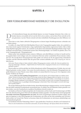 151Adnan Oktar
D
ie Evolutionstheorie besagt, dass jede lebende Spezies von einem Vorgänger abstammt. Eine vorher vor-
handene Spezies verwandelte sich im Lauf der Zeit in etwas anderes, und auf diese Weise sind alle ins Da-
sein gekommen. Laut der Theorie erstreckt sich dieser allmähliche Wandlungsprozess über Millionen von
Jahren.
Wenn dem so wäre, hätten zahlreiche Übergangsarten in diesem langen Wandlungszeitraum vorhanden sein
und leben müssen.
Es müßte z.B. einige Halb-Fisch-Halb-Reptilien-Wesen in der Vergangenheit gegeben haben, die zusätzlich zu
dem, ihnen bereits eigenen Fischcharakter, einige reptilienhaften Eigenschaften angenommen hatten. Oder es hätte
einige Reptilienvögel geben müssen, die zusätzlich zu den ihnen innewohnenden Reptileigenschaften einige Vogel-
merkmale entwickelt hatten. Evolutionisten nennen diese Phantasiegeschöpfe, von welchen sie glauben, dass es sie
in der Vergangenheit gab, “Übergangsformen”.
Hätten solche Tiere tatsächlich existiert, müsste es Millionen, und selbst Billionen von ihnen in Anzahl und Sor-
ten gegeben haben. Und wichtiger noch, die versteinerten Überreste solcher wunderlichen Wesen müssten vorhan-
den sein. Die Anzahl dieser Übergangsformen hätte größer sein müssen als die der gegenwärtig vorhandenen
Tierarten, und ihre Überreste müssten über die ganze Erde verstreut auffindbar sein. In Der Ursprung der Arten er-
klärt Darwin:
Falls meine Theorie richtig ist, haben sicherlich zahllose Übergangsarten existiert, welche alle Arten der gleichen Gat-
tung eng miteinander verbanden... Folglich könnte der Nachweis ihrer vergangenen Existenz nur in Versteinerungen
gefunden werden.23
Darwin selbst war sich bewußt über das Nichtvorhandensein solcher Übergangsformen. Er hoffte, dass sie in der
Zukunft gefunden werden würden. Trotz seiner Zuversicht erkannte er, dass die fehlenden Übergangsformen das
größte Hindernis in seiner Theorie waren. Daher schrieb er in seinem Buch Der Ursprung der Arten folgendes in dem
Kapitel “Probleme der Theorie”:
... Warum sehen wir nicht unzählige Übergangsformen, wenn die Spezies sich in kleinen Stufen aus anderen entwi-
ckelten. Warum ist die ganze Natur nicht in Verwirrung, anstatt der klaren Abgegrenztheit der Spezies, wie wir sie se-
hen?... doch, da nach dieser Theorie zahllose Übergangsformen bestanden haben mußten, warum finden wir sie nicht in
unzähligen Mengen eingebettet in der Erdkruste?... doch, warum finden wir keine nah-verwandten Übergangsformen
in den Übergangszonen, wo gemäßigte Lebensbedingungen vorherrschen? Diese Schwierigkeit verwirrte mich lange
Zeit in großem Maße.24
Die einzige Erklärung die Darwin finden konnte, diesen Beanstandungen entgegenzusetzen, war das Argument,
dass die bisher entdeckten Fossilienfunde unzureichend seien. Er erklärte, dass die fehlenden Glieder gefunden wer-
den würden, wenn der Fossilnachweis in größeren Einzelheiten erforscht worden sei.
Im Glauben an Darwins Prophezeiung haben die Evolutionisten auf ihrer Suche nach Versteinerungen seit Mitte
des 19. Jh. überall auf der ganzen Welt nach den fehlenden Gliedern gegraben. Trotz ihrer besten Anstrengungen ka-
men bisher noch keine Übergangsformen ans Licht. Alle durch Ausgrabungen erhaltenen Fossilien zeigten, dass,
ganz im Gegensatz zu den Überzeugungen der Evolutionisten, das Leben auf der Erde unmittelbar und voll entwi-
ckelt erschien. Im Versuch ihre Theorie zu beweisen, haben die Evolutionisten sie statt dessen unbeabsichtigt zum
Zusammenbruch gebracht.
Ein berühmter britischer Paläontologe, Derek V. Ager gesteht diese Tatsache ein, obwohl er ein Evolutionist ist:
Wenn wir den Fossilnachweis im Einzelnen untersuchen, ob auf der Ordnungs- oder Spezies-Ebene tritt ein Punkt her-
Harun Yahya
DER FOSSILIENBESTAND WIDERLEGT DIE EVOLUTION
KAPITEL 4
 