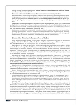 Es War Einmal.... Der Darwinismus152
vor: was wir immer und immer wieder finden ist nicht eine allmähliche Evolution, sondern eine plötzliche Explosion
einer Gruppe aufkosten einer anderen.25
Ein anderer evolutionistischer Paläontologe, Mark Czarnecki kommentiert in folgender Weise:
Ein Hauptproblem in der Bestätigung der Theorie ist der Fossilnachweis, der Abdruck dahingegangener Spezies, der in
den geologischen Formationen der Erde aufbewahrt ist. Diese Funde haben niemals Spuren von Darwins hypotheti-
schen Übergangsarten enthüllt – statt dessen zeigt sich ein plötzliches Auftreten und Verschwinden der Spezies, und
diese Unregelmäßigkeit hat das Argument der Kreationisten angespornt, dass jede Spezies von Gott erschaffen worden
sei.26
Diese Lücken im Fossilnachweis können nicht dadurch erklärt werden, dass man sagt, es seien noch nicht genü-
gend gefunden worden, doch eines Tages würden sie wohl auftauchen. Der amerikanische Paläontologe Robert
Wesson bemerkt in seinem 1991 veröffentlichten Buch Beyond Natural Selection (Über die natürliche Selektion hinaus),
dass “die Lücken im Fossilnachweis real und phänomenal” sind:
Die Lücken im Fossilnachweis sind tatsächlich vorhanden, doch die Abwesenheit eines Nachweises irgendwelcher
wichtigen Abzweigungen ist unglaublich. Spezies sind normalerweise statisch, oder annähernd statisch, über lange
Zeitepochen hinweg. Spezies weisen selten, und Gattungen niemals eine Evolution in neue Spezies oder Gattungen auf,
sondern werden, eine durch die andere ersetzt, und der Wechsel ist mehr oder weniger plötzlich.27
Leben erschien plötzlich und in komplexer Form auf der Erde
Wenn geologische Erdschichten und Versteinerungen untersucht werden, zeigt es sich, dass alle Lebensformen
zur gleichen Zeit auftraten. Die älteste Schicht der Erdkruste in der Versteinerungen von Lebewesen gefunden wur-
den, ist die des Kambriums, die schätzungsweise 500 – 550 Millionen Jahre zurückliegt.
Die Lebewesen, die in der, der kambrischen Periode zugehörigen Schicht gefunden wurden tauchten plötzlich
im Fossilnachweis auf – es gibt keine Vorfahren, die vorher existiert hätten. Die Fossilienfunde des kambrischen Ge-
steins stammen von Schnecken, Trilobiten, Schwämmen, Erdwürmern, Quallen, Seeigeln und anderen komplexen
wirbellosen Wassertieren. Dieses vielfältige Mosaik von lebenden Organismen gestaltete sich aus solch einer Viel-
zahl von komplexen Geschöpfen, die so plötzlich auftraten, dass dieses wunderbare Ereignis in geologischer Litera-
tur die “kambrische Explosion” genannt wird.
Die meisten der in dieser Schicht gefundenen Lebensformen weisen komplexe Organsysteme wie Augen, Kie-
men, Kreislaufsystem und hochentwickelte physiologische Strukturen, in keiner Weise unterschiedlich von denen
ihrer neuzeitlichen Artgenossen. Die doppellinsige, gekämmte Augenstruktur der Trilobiten, z.B. ist ein Schöpfungs-
wunder. David Raup, ein Professor der Geologie an den Universitäten von Harvard, Rochester, und Chicago, sagt:
“... die Trilobiten bedienten sich eines optimalen Designs, welches, um es heutzutage zu entwickeln, eines gut
ausgebildeten, erfinderischen optischen Ingenieurs bedürfte.”28
Diese komplexen, voll ausgebildeten wirbellosen Wassertiere erschienen unmittelbar, ohne irgendwelche Glie-
der oder Übergangsformen, die sie mit den einzelligen Organismen, welche die einzige Lebensform darstellen, die
vor ihnen auf der Erde existierte, in Verbindung setzen könnte.
Richard Monastersky, der Wissenschaftsjournalist von Earth Sciences, welches eines der anerkannten Veröffent-
lichungsorgane evolutionistischer Literatur ist, macht folgende Aussage über die “kambrische Explosion”, die als ei-
ne vollständige Überraschung für die Evolutionisten kam:
Vor einer halben Billion Jahren erschienen plötzlich die erstaunlich komplexen Formen von Tieren, wie wir sie heute se-
hen. Dieser Zeitpunkt zu Beginn der kambrischen Periode der Erde, vor etwa 550 Millionen Jahren bezeichnete die evo-
lutive Explosion, die die Ozeane mit den ersten komplexen Geschöpfen. Die großen Tiergattungen unserer Zeit waren
bereits in der frühen kambrischen Periode vorhanden, und sie waren deutlich voneinander unterschieden, wie sie es
auch heute sind.29
Tiefergehende Nachforschungen bezüglich der kambrischen Explosion zeigen, welch ein Dilemma dieselbe für
die Evolution darstellt. Die jüngsten Forschungsbefunde deuten darauf hin, dass fast alle Stämme, die grundsätz-
lichsten Tiergruppen, plötzlich in der kambrischen Epoche auftraten. In einem, in der Zeitschrift Science im Jahr 2001
veröffentlichten Artikel ist zu lesen: “Der Beginn der kambrischen Epoche, der etwa 545 Millionen Jahre zurückliegt,
erlebte das plötzliche Auftreten von fast allen Hautgruppierungen der Tiere (Stämme) im Fossilnachweis, die bis
heute noch überwiegend die Biota ausmachen.”30 Der gleiche Artikel bemerkt, dass sehr reiche Fossilschichten, die
einen allmählichen Entwicklungsprozess aufzeigen sollten, vorhanden sein müssten, um solch komplexe und unter-
 