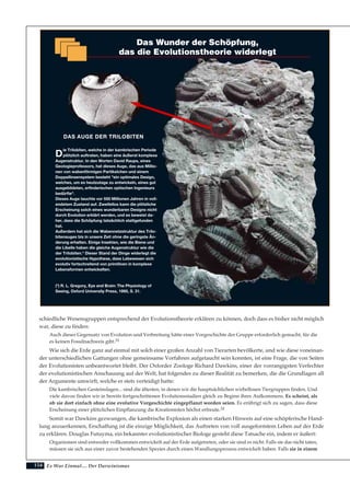 154
schiedliche Wesensgruppen entsprechend der Evolutionstheorie erklären zu können, doch dass es bisher nicht möglich
war, diese zu finden:
Auch dieser Gegensatz von Evolution und Verbreitung hätte einer Vorgeschichte der Gruppe erforderlich gemacht, für die
es keinen Fossilnachweis gibt.31
Wie sich die Erde ganz auf einmal mit solch einer großen Anzahl von Tierarten bevölkerte, und wie diese voneinan-
der unterschiedlichen Gattungen ohne gemeinsame Vorfahren aufgetaucht sein konnten, ist eine Frage, die von Seiten
der Evolutionisten unbeantwortet bleibt. Der Oxforder Zoologe Richard Dawkins, einer der vorrangigsten Verfechter
der evolutionistischen Anschauung auf der Welt, hat folgendes zu dieser Realität zu bemerken‚ die die Grundlagen all
der Argumente umwirft, welche er stets verteidigt hatte:
Die kambrischen Gesteinslagen... sind die ältesten, in denen wir die hauptsächlichen wirbellosen Tiergruppen finden. Und
viele davon finden wir in bereits fortgeschrittenen Evolutionsstadien gleich zu Beginn ihres Aufkommens. Es scheint, als
ob sie dort einfach ohne eine evolutive Vorgeschichte eingepflanzt worden seien. Es erübrigt sich zu sagen, dass diese
Erscheinung einer plötzlichen Einpflanzung die Kreationisten höchst erfreute.32
Somit war Dawkins gezwungen, die kambrische Explosion als einen starken Hinweis auf eine schöpferische Hand-
lung anzuerkennen, Erschaffung ist die einzige Möglichkeit, das Auftreten von voll ausgeformtem Leben auf der Erde
zu erklären. Douglas Futuyma, ein bekannter evolutionistischer Biologe gesteht diese Tatsache ein, indem er äußert:
Organismen sind entweder vollkommen entwickelt auf der Erde aufgetreten, oder sie sind es nicht. Falls sie das nicht taten,
müssen sie sich aus einer zuvor bestehenden Spezies durch einen Wandlungsprozess entwickelt haben. Falls sie in einem
Es War Einmal.... Der Darwinismus
D
ie Trilobiten, welche in der kambrischen Periode
plötzlich auftraten, haben eine äußerst komplexe
Augenstruktur. In den Worten David Raups, eines
Geologieprofessors, hat dieses Auge, das aus Millio-
nen von wabenförmigen Partikelchen und einem
Doppellinsensystem besteht "ein optimales Design,
welches, um es heutzutage zu entwickeln, eines gut
ausgebildeten, erfinderischen optischen Ingenieurs
bedürfte".
Dieses Auge tauchte vor 550 Millionen Jahren in voll-
endetem Zustand auf. Zweifellos kann die plötzliche
Erscheinung solch eines wunderbaren Designs nicht
durch Evolution erklärt werden, und es beweist da-
her, dass die Schöpfung tatsächlich stattgefunden
hat.
Außerdem hat sich die Wabennetzstruktur des Trilo-
bitenauges bis in unsere Zeit ohne die geringste Än-
derung erhalten. Einige Insekten, wie die Biene und
die Libelle haben die gleiche Augenstruktur wie die
der Trilobiten.* Dieser Stand der Dinge widerlegt die
evolutionistische Hypothese, dass Lebewesen sich
evolutiv fortschreitend von primitiven in komplexe
Lebensformen entwickelten.
(*) R. L. Gregory, Eye and Brain: The Physiology of
Seeing, Oxford University Press, 1995, S. 31.
Das Wunder der Schöpfung,
das die Evolutionstheorie widerlegt
DAS AUGE DER TRILOBITEN
 