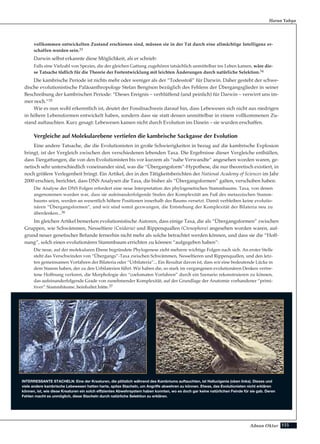 155Adnan Oktar
vollkommen entwickelten Zustand erschienen sind, müssen sie in der Tat durch eine allmächtige Intelligenz er-
schaffen worden sein.33
Darwin selbst erkannte diese Möglichkeit, als er schrieb:
Falls eine Vielzahl von Spezies, die der gleichen Gattung zugehören tatsächlich unmittelbar ins Leben kamen, wäre die-
se Tatsache tödlich für die Theorie der Fortentwicklung mit leichten Änderungen durch natürliche Selektion.34
Die kambrische Periode ist nichts mehr oder weniger als der “Todesstoß” für Darwin. Daher gesteht der schwe-
dische evolutionistische Paläoanthropologe Stefan Bengtson bezüglich des Fehlens der Übergangsglieder in seiner
Beschreibung der kambrischen Periode: “Dieses Ereignis – verblüffend (und peinlich) für Darwin – verwirrt uns im-
mer noch.”35
Wie es nun wohl erkenntlich ist, deutet der Fossilnachweis darauf hin, dass Lebewesen sich nicht aus niedrigen
in höhere Lebensformen entwickelt haben, sondern dass sie statt dessen unmittelbar in einem vollkommenen Zu-
stand auftauchten. Kurz gesagt: Lebewesen kamen nicht durch Evolution ins Dasein – sie wurden erschaffen.
Vergleiche auf Molekularebene vertiefen die kambrische Sackgasse der Evolution
Eine andere Tatsache, die die Evolutionisten in große Schwierigkeiten in bezug auf die kambrische Explosion
bringt, ist der Vergleich zwischen den verschiedenen lebenden Taxa. Die Ergebnisse dieser Vergleiche enthüllen,
dass Tiergattungen, die von den Evolutionisten bis vor kurzem als “nahe Verwandte” angesehen worden waren, ge-
netisch sehr unterschiedlich voneinander sind, was die “Übergangsform”-Hypothese, die nur theoretisch existiert, in
noch größere Verlegenheit bringt. Ein Artikel, der in den Tätigkeitsberichten der National Academy of Sciences im Jahr
2000 erschien, berichtet, dass DNS Analysen die Taxa, die bisher als “Übergangsformen” galten, verschoben haben.
Die Analyse der DNS Folgen erfordert eine neue Interpretation des phylogenetischen Stammbaums. Taxa, von denen
angenommen worden war, dass sie aufeinanderfolgende Stufen der Komplexität am Fuß des metazoischen Stamm-
baums seien, werden an wesentlich höhere Positionen innerhalb des Baums versetzt. Damit verbleiben keine evolutio-
nären “Übergangsformen”, und wir sind somit gezwungen, die Entstehung der Komplexität der Bilateria neu zu
überdenken...36
Im gleichen Artikel bemerken evolutionistische Autoren, dass einige Taxa, die als “Übergangsformen” zwischen
Gruppen, wie Schwämmen, Nesseltiere (Cnidaria) und Rippenquallen (Ctenophora) angesehen worden waren, auf-
grund neuer genetischer Befunde fernerhin nicht mehr als solche betrachtet werden können, und dass sie die “Hoff-
nung”, solch einen evolutionären Stammbaum errichten zu können “aufgegeben haben”:
Die neue, auf der molekularen Ebene begründete Phylogenese zieht mehrere wichtige Folgen nach sich. An erster Stelle
steht das Verschwinden von “Übergangs”-Taxa zwischen Schwämmen, Nesseltieren und Rippenquallen, und den letz-
ten gemeinsamen Vorfahren der Bilateria oder “Urbilateria”... Ein Resultat davon ist, dass wir eine bedeutende Lücke in
dem Stamm haben, der zu den Urbilaterien führt. Wir haben die, so stark im vergangenen evolutionären Denken vertre-
tene Hoffnung verloren, die Morphologie des “coelomaten Vorfahren” durch ein Szenario rekonstruieren zu können,
das aufeinanderfolgende Grade von zunehmender Komplexität, auf der Grundlage der Anatomie vorhandener “primi-
tiver” Stammbäume, beinhaltet hätte.37
Harun Yahya
INTERRESSANTE STACHELN: Eine der Kreaturen, die plötzlich während des Kambriums auftauchten, ist Hallucigenia (oben links). Dieses und
viele andere kambrische Lebewesen hatten harte, spitze Stacheln, um Angriffe abwehren zu können. Etwas, das Evolutionisten nicht erklären
können, ist, wie diese Kreaturen ein solch effizientes Abwehrsystem haben konnten, wo es doch gar keine natürlichen Feinde für sie gab. Deren
Fehlen macht es unmöglich, diese Stacheln durch natürliche Selektion zu erklären.
 