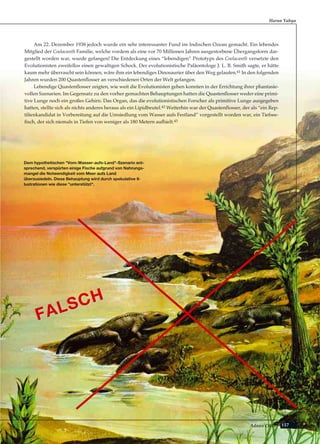 157Adnan Oktar
Am 22. Dezember 1938 jedoch wurde ein sehr interessanter Fund im Indischen Ozean gemacht. Ein lebendes
Mitglied der Coelacanth Familie, welche vordem als eine vor 70 Millionen Jahren ausgestorbene Übergangsform dar-
gestellt worden war, wurde gefangen! Die Entdeckung eines “lebendigen” Prototyps des Coelacanth versetzte den
Evolutionisten zweifellos einen gewaltigen Schock. Der evolutionistische Paläontologe J. L. B. Smith sagte, er hätte
kaum mehr überrascht sein können, wäre ihm ein lebendiges Dinosaurier über den Weg gelaufen.41 In den folgenden
Jahren wurden 200 Quastenflosser an verschiedenen Orten der Welt gefangen.
Lebendige Quastenflosser zeigten, wie weit die Evolutionisten gehen konnten in der Errichtung ihrer phantasie-
vollen Szenarien. Im Gegensatz zu den vorher gemachten Behauptungen hatten die Quastenflosser weder eine primi-
tive Lunge noch ein großes Gehirn. Das Organ, das die evolutionistischen Forscher als primitive Lunge ausgegeben
hatten, stellte sich als nichts anderes heraus als ein Lipidbeutel.42 Weiterhin war der Quastenflosser, der als “ein Rep-
tilienkandidat in Vorbereitung auf die Umsiedlung vom Wasser aufs Festland” vorgestellt worden war, ein Tiefsee-
fisch, der sich niemals in Tiefen von weniger als 180 Metern aufhielt.43
Harun Yahya
Dem hypothetischen "Vom-Wasser-aufs-Land"-Szenario ent-
sprechend, verspürten einige Fische aufgrund von Nahrungs-
mangel die Notwendigkeit vom Meer aufs Land
überzusiedeln. Diese Behauptung wird durch spekulative Il-
lustrationen wie diese "unterstützt".
FALSCH
FALSCH
 