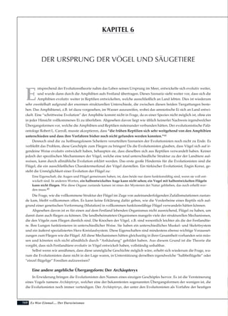 160
E
ntsprechend der Evolutionstheorie nahm das Leben seinen Ursprung im Meer, entwickelte sich evolutiv weiter,
und wurde dann durch die Amphibien aufs Festland übertragen. Dieses Szenario sieht weiter vor, dass sich die
Amphibien evolutiv weiter in Reptilien entwickelten, welche ausschließlich an Land lebten. Dies ist wiederum
sehr zweifelhaft aufgrund der enormen strukturellen Unterschiede, die zwischen diesen beiden Tiergattungen beste-
hen. Das Amphibienei, z.B. ist dazu vorgesehen, im Wasser auszureifen, wobei das amniotische Ei sich an Land entwi-
ckelt. Eine “schrittweise Evolution” der Amphibie kommt nicht in Frage, da es einer Spezies nicht möglich ist, ohne ein
in jeder Hinsicht vollkommenes Ei zu überleben. Abgesehen davon liegt wie üblich keinerlei Nachweis irgendwelcher
Übergangsformen vor, welche die Amphibien und Reptilien miteinander verbunden hätten. Der evolutionistische Palä-
ontologe Robert L. Carroll, musste akzeptieren, dass “die frühen Reptilien sich sehr weitgehend von den Amphibien
unterschieden und dass ihre Vorfahren bisher noch nicht gefunden werden konnten.”44
Dennoch sind die zu hoffnungslosem Scheitern verurteilten Szenarien der Evolutionisten noch nicht zu Ende. Es
verbleibt das Problem, diese Geschöpfe zum Fliegen zu bringen! Da die Evolutionisten glauben, dass Vögel sich auf ir-
gendeine Weise evolutiv entwickelt haben, behaupten sie, dass dieselben sich aus Reptilien verwandelt haben. Keiner
jedoch der spezifischen Mechanismen der Vögel, welche eine total unterschiedliche Struktur zu der der Landtiere auf-
weisen, kann durch allmähliche Evolution erklärt werden. Das erste große Hindernis für die Evolutionisten sind die
Flügel, die ein ausschließliches Charaktermerkmal der Vögel darstellen. Ein türkischer Evolutionist, Engin Korur, ge-
steht die Unmöglichkeit einer Evolution der Flügel zu:
Eine Eigenschaft, die Augen und Flügel gemeinsam haben, ist, dass beide nur dann funktionsfähig sind, wenn sie voll ent-
wickelt sind. In anderen Worten, ein halbentwickeltes Auge kann nicht sehen; ein Vogel mit halbentwickelten Flügeln
kann nicht fliegen. Wie diese Organe zustande kamen ist eines der Mysterien der Natur geblieben, das noch erhellt wer-
den muss.45
Die Frage, wie die vollkommene Struktur der Flügel im Zuge von aufeinanderfolgenden Zufallsmutationen zustan-
de kam, bleibt vollkommen offen. Es kann keine Erklärung dafür geben, wie die Vorderbeine eines Reptils sich auf-
grund einer genetischen Verformung (Mutation) in vollkommen funktionsfähige Flügel verwandeln hätten können.
Abgesehen davon ist es für einen auf dem Festland lebenden Organismus nicht ausreichend, Flügel zu haben, um
damit dann auch fliegen zu können. Die landbeheimateten Organismen mangeln viele der strukturellen Mechanismen,
die den Vögeln zum Fliegen dienlich sind. Die Knochen der Vögel, z.B. sind wesentlich leichter als die der Festlandtie-
re. Ihre Lungen funktionieren in unterschiedlicher Weise. Sie haben ein unterschiedliches Muskel- und Skelettsystem
und ein äußerst spezialisiertes Herz-Kreislaufsystem. Diese Eigenschaften sind mindestens ebenso wichtige Vorausset-
zungen zum Fliegen wie die Flügel. All diese Mechanismen hätten gleichzeitig in ihrer Gesamtheit vorhanden sein müs-
sen und könnten sich nicht allmählich durch “Anhäufung” gebildet haben. Aus diesem Grund ist die Theorie die
vorgibt, dass sich Festlandtiere evolutiv in Vögel entwickelt haben, vollständig unhaltbar.
Selbst wenn wir annähmen, dass diese unmögliche Geschichte möglich wäre, erhebt sich wiederum die Frage, wa-
rum die Evolutionisten dann nicht in der Lage waren, in Unterstützung derselben irgendwelche “halbbeflügelte” oder
“einzel flügelige” Fossilien aufzuweisen?
Eine andere angebliche Übergangsform: Der Archäopteryx
In Erwiderung bringen die Evolutionisten den Namen eines einzigen Geschöpfes hervor. Es ist die Versteinerung
eines Vogels namens Archäopteryx, welcher eine der bekanntesten sogenannten Übergangsformen der wenigen ist, die
die Evolutionisten noch immer verteidigen. Der Archäopteryx, der unter den Evolutionisten als Vorfahre der heutigen
Es War Einmal.... Der Darwinismus
DER URSPRUNG DER VÖGEL UND SÄUGETIERE
KAPITEL 6
 