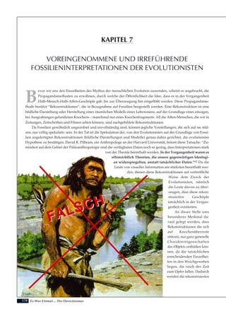 170
B
evor wir uns den Einzelheiten des Mythos der menschlichen Evolution zuwenden, scheint es angebracht, die
Propagandamethoden zu erwähnen, durch welche der Öffentlichkeit die Idee, dass es in der Vergangenheit
Halb-Mensch-Halb-Affen-Geschöpfe gab, bis zur Überzeugung hin eingeflößt werden. Diese Propagandame-
thode benützt “Rekonstruktionen”, die in Bezugnahme auf Fossilien hergestellt werden. Eine Rekonstruktion ist eine
bildliche Darstellung oder Herstellung eines räumlichen Modells eines Lebewesens, auf der Grundlage eines einzigen,
bei Ausgrabungen gefundenen Knochens – manchmal nur eines Knochenfragments. All die Affen-Menschen, die wir in
Zeitungen, Zeitschriften und Filmen sehen können, sind nachgebildete Rekonstruktionen.
Da Fossilien gewöhnlich ungeordnet und unvollständig sind, können jegliche Vorstellungen, die sich auf sie stüt-
zen, nur völlig spekulativ sein. In der Tat ist die Spekulation der, von den Evolutionisten auf der Grundlage von Fossi-
lien angefertigten Rekonstruktionen (bildliche Darstellungen und Modelle) genau dahin gerichtet, die evolutionäre
Hypothese zu bestätigen. David R. Pilbeam, ein Anthropologe an der Harvard Universität, betont diese Tatsache: “Zu-
mindest auf dem Gebiet der Paläoanthropologie sind die verfügbaren Daten noch so gering, dass Interpretationen stark
von der Theorie beeinflußt werden. In der Vergangenheit waren es
offensichtlich Theorien, die unsere gegenwärtigen Ideologi-
en widerspiegelten, anstatt tatsächlicher Daten.”62 Da die
Leute von visueller Information am stärksten beeinflußt wer-
den, dienen diese Rekonstruktionen auf vortreffliche
Weise dem Zweck der
Evolutionisten, nämlich
die Leute davon zu über-
zeugen, dass diese rekon-
struierten Geschöpfe
tatsächlich in der Vergan-
genheit existierten.
An dieser Stelle ums
besonderes Merkmal da-
rauf gelegt werden, dass
Rekonstruktionen die sich
auf Knochenüberreste
stützen, nur ganz generelle
Charaktereigenschaften
des Objekts enthüllen kön-
nen, da die tatsächlichen
entscheidenden Einzelhei-
ten in den Weichgeweben
liegen, die rasch der Zeit
zum Opfer fallen. Dadurch
werden die rekonstruierten
Es War Einmal.... Der Darwinismus
VOREINGENOMMENE UND IRREFÜHRENDE
FOSSILIENINTERPRETATIONEN DER EVOLUTIONISTEN
KAPITEL 7
FALSCH
FALSCH
 