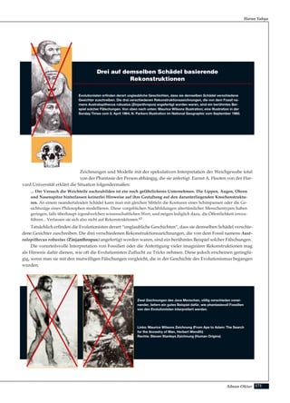 171Adnan Oktar
Zeichnungen und Modelle mit der spekulativen Interpretation der Weichgewebe total
von der Phantasie der Person abhängig, die sie anfertigt. Earnst A. Hooten von der Har-
vard Universität erklärt die Situation folgendermaßen:
... Der Versuch die Weichteile nachzubilden ist ein noch gefährlicheres Unternehmen. Die Lippen, Augen, Ohren
und Nasenspitze hinterlassen keinerlei Hinweise auf ihre Gestaltung auf den darunterliegenden Knochenstruktu-
ren. An einem neandertaloiden Schädel kann man mit gleichen Mitteln die Konturen eines Schimpansen oder die Ge-
sichtszüge eines Philosophen modellieren. Diese vorgeblichen Nachbildungen altertümlicher Menschentypen haben
geringen, falls überhaupt irgendwelchen wissenschaftlichen Wert, und neigen lediglich dazu, die Öffentlichkeit irrezu-
führen... Verlassen sie sich also nicht auf Rekonstruktionen.63
Tatsächlich erfinden die Evolutionisten derart “unglaubliche Geschichten”, dass sie demselben Schädel verschie-
dene Gesichter zuschreiben. Die drei verschiedenen Rekonstruktionszeichnungen, die von dem Fossil namens Aust-
ralopithecus robustus (Zinjanthropus) angefertigt worden waren, sind ein berühmtes Beispiel solcher Fälschungen.
Die vorurteilsvolle Interpretation von Fossilien oder die Anfertigung vieler imaginärer Rekonstruktionen mag
als Hinweis dafür dienen, wie oft die Evolutionisten Zuflucht zu Tricks nehmen. Diese jedoch erscheinen geringfü-
gig, wenn man sie mit den mutwilligen Fälschungen vergleicht, die in der Geschichte des Evolutionismus begangen
wurden.
Harun Yahya
Drei auf demselben Schädel basierende
Rekonstruktionen
Evolutionisten erfinden derart unglaubliche Geschichten, dass sie demselben Schädel verschiedene
Gesichter zuschreiben. Die drei verschiedenen Rekonstruktionszeichnungen, die von dem Fossil na-
mens Australopithecus robustus (Zinjanthropus) angefertigt worden waren, sind ein berühmtes Bei-
spiel solcher Fälschungen. Von oben nach unten: Maurice Wilsons Illustration; eine Illustration in der
Sunday Times vom 5. April 1964; N. Parkers Illustration im National Geographic vom September 1960.
Zwei Zeichnungen des Java Menschen, völlig verschieden vonei-
nander, liefern ein gutes Beispiel dafür, wie phantasievoll Fossilien
von den Evolutionisten interpretiert werden.
Links: Maurice Wilsons Zeichnung (From Ape to Adam: The Search
for the Ancestry of Man, Herbert Wendth)
Rechts: Steven Stanleys Zeichnung (Human Origins)
 