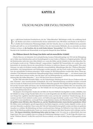 172
E
s gibt keinen konkreten Fossilnachweis, der das “Affen-Menschen”-Bild belegen würde, das unablässig durch
die Medien und seitens evolutionistischer Kreise indoktriniert wird. Mit Stiften und Pinseln in der Hand er-
schaffen die Evolutionisten Phantasiegeschöpfe, doch die Tatsache, dass es zu diesen Bildern keine passenden
Fossilien gibt stellt sie vor ein beträchtliches Problem. Eine der interessanten Methoden, die sie anwenden um dieses
Problem zu lösen, ist die Fossilien, die sie nicht finden können “herzustellen”. Der Piltdown Mensch, das größte
Skandal in der Geschichte der Wissenschaft, ist ein typisches Beispiel für diese Methode.
Der Piltdown Mensch: Ein Orang-Utan Kiefer und ein menschlicher Schädel!
Charles Dawson, ein bekannter Arzt und gleichzeitig Amateur-Paläoanthropologe trat 1912 mit der Behauptung
auf, er hätte einen Kieferknochen und ein Kranialfragment in einer Grube in Piltdown in England gefunden. Obwohl
der Kieferknochen mehr dem eines Affen ähnlich war, waren die Zähne und der Schädel wie die eines Menschen. Die-
ses Exemplar wurde als der “Piltdown Mensch” ausgezeichnet. Angeblich 500 Tausend Jahre alt, wurden diese Ge-
beinsstücke als absoluter Beweis der menschlichen Evolution in mehreren Museen zur Schau gestellt. Über einen
Zeitraum von mehr als 40 Jahren wurden zahlreiche wissenschaftliche Abhandlungen über den “Piltdown Menschen”
geschrieben, viele Interpretationen und Zeichnungen wurden gemacht, und das Fossil wurde als ein wichtiger Nach-
weis der menschlichen Evolution präsentiert. Nicht weniger als 500 Doktorarbeiten wurden über dieses Thema ge-
schrieben.64 Der bekannte amerikanische Paläoanthropologe Henry Fairfield Osborn sagte: “… wir müssen immer und
immer wieder daran erinnert werden, dass die Natur voll von Widersprüchen ist, und dies ist eine erstaunlichere Ent-
deckung über den frühen Menschen...”, als er 1935 das British Museum besuchte.65
Im Jahr 1949 unternahm Kenneth Oakley von der Paläontologie-Abteilung des British Museum Probeversuche mit
dem “Fluortest”, einer neuentwickelten Testmethode, die in der Altersbestimmung urzeitlicher Fossilien verwandt
wird. Es wurde ein Probeversuch am Fossil des Piltdown Menschen gemacht. Das Ergebnis löste großes Erstaunen aus.
Im Lauf des Versuchs stellte sich heraus, dass der Kieferknochen keine Fluorspuren enthielt. Dies wies darauf hin, dass
er nur etliche Jahre lang begraben gelegen war. Der Schädel, der nur eine geringe Menge Fluor aufwies, zeigte, dass er
nur ein paar Jahrtausende alt war.
Die jüngsten chronologischen Studien die mit Hilfe der Fluortest-Methode durchgeführt wurden, enthüllten, dass
der Schädel nur einige wenige Hundert Jahre alt ist. Es wurde festgestellt, dass die Zähne in dem Kieferknochen, der ei-
nem Orang-Utan zugehörte, künstlich abgeschürft worden waren, und dass die “primitiven” Handwerkzeuge, die zu-
sammen mit dem Fossil entdeckt worden waren, mit Stahlwerkzeugen bearbeitet worden waren.66 Diese Fälschung
wurde 1953 in einer detaillierten, von Joseph Weiner ausgearbeiteten Analyse der Öffentlichkeit unterbreitet. Der Schä-
del gehörte einem 500 Jahre alten Menschen an, und der Mandibularknochen einem kürzlich gestorbenen Affen!
Die Zähne waren nachträglich, speziell angeordnet in das Kiefer eingesetzt, und die Ansätze abgefeilt worden, um de-
nen eines Menschen zu gleichen. Dann waren alle Teile mit Natriumdichromat gefärbt worden um ihnen ein gealtertes
Aussehen zu verleihen. Bei Behandlung mit Säure verschwand diese Färbung. Sir Wilfred Le Gros Clark, der ein Mit-
glied des die Fälschung aufdeckenden Teams war, konnte sein Erstaunen über diese Situation nicht verbergen und äu-
ßerte: “Die Spuren künstlicher Abschürfung fielen sofort ins Auge. In der Tat waren sie so offensichtlich, dass man
fragen muss: Wie war es möglich, dass sie so lange der Entdeckung entgangen waren?”67 In der Folge alles dessen wur-
de der “Piltdown Mensch” in aller Eile vom British Museum entfernt, wo er über 40 Jahre lang zur Schau gestellt worden
war.
Es War Einmal.... Der Darwinismus
FÄLSCHUNGEN DER EVOLUTIONISTEN
KAPITEL 8
 