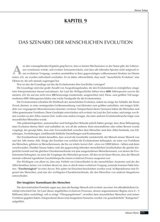 175Adnan Oktar
A
us den vorausgehenden Kapiteln ging hervor, dass es keinen Mechanismus in der Natur gibt, der Lebewe-
sen veranlassen würde, sich evolutiv fortzuentwickeln, und dass alle lebenden Spezien nicht aufgrund ei-
nes evolutiven Vorgangs, sondern unmittelbar in ihrer gegenwärtigen vollkommenen Struktur ins Dasein
traten, d.h. sie wurden individuell erschaffen. Es ist daher offensichtlich, dass auch “menschliche Evolution” eine
Fiktion ist, die sich niemals zugetragen hat.
Was ist also die Grundlage auf der die Evolutionisten ihre Geschichte vortragen?
Die Grundlage sind eine große Anzahl von Ausgrabungsfunden, die den Evolutionisten es ermöglichen, imagi-
näre Interpretationen darauf aufzubauen. Im Lauf der Weltgeschichte lebten etwa 6000 Affenspezien wovon die
meisten, d.h. bis auf nur noch etwa 120 heutzutage existierende, ausgestorben sind. Diese, zum größten Teil ausge-
storbenen 6000 Affenspezien bilden eine reiche Fundgrube für die Evolutionisten.
Die Evolutionisten schrieben ihr Drehbuch der menschlichen Evolution, indem sie einige der Schädel, die ihrem
Zweck dienten, in einer ansteigenden Größenanordnung vom kleinsten zum größten aufreihten, mit einigen Schä-
deln von vergangenen Menschenrassen darunter verstreut. Entsprechend dieses Szenarios haben die Menschen und
Affen gemeinsame Vorfahren. Diese Geschöpfe entwickelten sich evolutiv im Lauf der Zeit weiter, und einige von ih-
nen wurden zu den Affen unserer Zeit, wobei eine andere Gruppe, die einer anderen Evolutionsbranche folgte zum
neuzeitlichen Menschen wurde.
Alle paläontologischen, anatomischen und biologischen Befunde jedoch haben gezeigt, dass diese Behauptung
einer Evolution ebenso fiktiv und unhaltbar ist, wie all die anderen. Kein einwandfreier oder echter Beweis wurde
vorgelegt, der gezeigt hätte, dass eine Verwandtschaft zwischen dem Menschen und dem Affen bestünde, nur Fäl-
schungen, Verdrehungen, irreführende bildliche Darstellungen und Kommentare.
Der Fossilnachweis deutet daraufhin, dass soweit die Geschichte zurückreicht, der Mensch immer Mensch war
und der Affe immer Affe. Einige der Fossilien von welchen die Evolutionisten behaupten, sie seien von Vorfahren
des Menschen, gehören zu Menschenrassen, die bis vor relativ kurzer Zeit – etwa vor 10000 Jahren – lebten und dann
verschwanden. Darüber hinaus haben viele der gegenwärtig lebenden menschlichen Gesellschaften die gleiche kör-
perliche Gestalt und die gleichen Charaktermerkmale wie jene ausgestorbenen Menschenrassen, von denen die Evo-
lutionisten behaupten, sie seien die Vorgänger des Menschen gewesen. All dies ist ein klarer Beweis, dass der Mensch
niemals während irgendeiner Geschichtsepoche einem evolutiven Prozess ausgesetzt war.
Das Wichtigste von allem ist, dass eine Vielfalt von Unterschieden in der menschlichen Anatomie und der des
Affen bestehen, keiner von welchen derart ist, dass er durch einen evolutiven Vorgang zustande kommen hätte kön-
nen. “Zweibeinigkeit” ist einer davon. Wie später im Einzelnen beschrieben werden wird, ist Bipedalismus eine Ei-
genart des Menschen, und eine der wichtigsten Charaktermerkmale, die den Menschen von anderen Säugetieren
unterscheidet.
Der imaginäre Stammbaum des Menschen
Die darwinistischen Postulate sagen aus, dass der heutige Mensch sich evolutiv aus einer Art affenähnlichem Ge-
schöpf entwickelt hat. Im Lauf dieses angeblichen evolutiven Prozesses, dessen angenommener Beginn etwa 4 – 5
Millionen Jahre zurückliegt, soll es einige “Übergangsformen” zwischen dem neuzeitlichen Menschen und seinen
Vorfahren gegeben haben. Entsprechend dieses total imaginären Szenarios werden vier grundsätzliche “Kategorien”
aufgeführt:
Harun Yahya
DAS SZENARIO DER MENSCHLICHEN EVOLUTION
KAPITEL 9
 