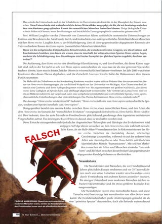 186
Man würde die Unterschiede auch in der Schädelform, im Hervortreten des Gesichts, in der Massigkeit der Brauen, usw.
sehen. Diese Unterschiede sind wahrscheinlich in keiner Weise stärker ausgeprägt, als die, die wir heutzutage zwischen
den verschiedenen geographischen Rassen des neuzeitlichen Menschen feststellen können. Einige biologische Unter-
schiede bilden sich heraus, wenn Bevölkerungen auf beträchtliche Dauer geographisch voneinander getrennt sind.85
Prof. William Laughlin von der Universität von Connecticut führte ausführliche anatomische Untersuchungen an
Eskimos und Bewohnern der Aleut Inseln durch, und beobachtete eine außergewöhnliche Ähnlichkeit dieser Menschen
mit dem Homo erectus. Laughlin kam zu der Schlußfolgerung, dass all diese gegeneinander abgegrenzten Rassen in der
Tat verschiedene Rassen des Homo sapiens (neuzeitlichen Menschen) darstellten.
Wenn wir die weitgehenden Unterschiede in Betracht ziehen, die zwischen entfernten Gruppen, wie etwa Eskimos und
Buschmännern bestehen, von denen wir wissen, dass sie innerhalb der selben einzelnen Spezies Homo sapiens liegen,
erscheint die Schlußfolgerung, dass Sinanthropus (ein Erectus Exemplar) der gleichen Spezies zugehört, durchaus ver-
tretbar.86
Die Auffassung, dass Homo erectus eine überflüssige Klassifizierung ist, und dass Fossilien, die dieser Klasse zuge-
teilt sind, sich in der Tat nicht so sehr von Homo sapiens unterscheiden, als dass man sie als eine getrennte Spezies be-
trachten könnte, kann man in letzter Zeit des öfteren in wissenschaftlichen Kreisen vernehmen. Im Jahr 2000 wurde eine
Konferenz über dieses Thema abgehalten, und die Zeitschrift American Scientist faßte die Diskussionen über diesem
Punkt zusammen:
Die Mehrzahl der Teilnehmer an der Senckenberg Konferenz wurden in eine erhitzte Debatte über den taxonomischen Sta-
tus von Homo erectus hineingezogen, die von Milford Wolpoff von der Universität von Michigan, Alan Thorne von der Uni-
versität von Canberra und ihren Kollegen begonnen worden war. Sie argumentierten mit großem Nachdruck, dass Homo
erectus keine Gültigkeit als Spezies habe, und überhaupt abgeschafft werden sollte. Alle Vertreter des Genus Homo, von vor
etwa 2 Millionen Jahren bis zur Gegenwart, seien eine weitgehend veränderliche und weitverbreitete Spezies, Homo sapiens,
ohne natürliche Unterbrechungen oder Unterabteilungen. Das Thema der Konferenz, Homo erectus, existierte nicht.87
Die Aussage “Homo erectus existierte nicht” bedeutet, “Homo erectus ist keine von Homo sapiens unterschiedliche Spe-
zies, sondern eine Spezies innerhalb von Homo sapiens”.
Demgegenüber besteht eine enorme Lücke zwischen Homo erectus, einer menschlichen Rasse, und den Affen, die
dem Homo erectus im Szenario der “menschlichen Evolution” vorangingen (Australopithecus, Homo habilis, Homo rudolfen-
sis). Dies bedeutet, dass der erste Mensch im Fossilnachweis plötzlich und geradewegs ohne irgendeine evolutionäre
Vorgeschichte auftrat. Das ist ein ganz klarer Hinweis darauf, dass sie erschaffen worden sind.
Diese Tatsache einzugestehen steht jedoch der dogmatischen Philosophie und Ideologie der Evolutionisten total
entgegen. In Folge davon versuchen sie, den Homo erectus, eine wahrhaft mensch-
liche Rasse, als ein Halb-Affen-Wesen darzustellen. In Rekonstruktionen des Ho-
mo erectus bestehen sie hartnäckig darauf, affenartige
Gesichtszüge darzustellen, während sie auf der anderen Seite
Affen wie Australopithecus oder Homo habilis mit ähnlichen
künstlerischen Mitteln “humanisieren”. Mit solchen Metho-
den versuchen sie Affen und Menschen einander “anzunä-
hern” und die Kluft zwischen diesen beiden klar gegeneinander
abgegrenzten Geschöpfsklassen zu überbrücken.
Neandertaler
Die Neandertaler sind Menschen, die vor Hunderttausend
Jahren plötzlich in Europa erschienen und vor 35 Tausend Jah-
ren rasch und ohne Aufsehen wieder verschwanden – oder
durch Vermischung mit anderen Rassen assimiliert wurden.
Ihr einziger Unterschied zum modernen Menschen ist ihre ro-
bustere Skelettstruktur und ihr etwas größeres kraniales Fas-
sungsvermögen.
Die Neandertaler waren eine menschliche Rasse, und diese
Tatsache wird heutzutage fast ausnahmslos von allen Seiten aner-
kannt. Die Evolutionisten haben große Anstrengungen gemacht, sie als
eine “primitive Spezies” darzustellen, doch alle Befunde weisen darauf
Es War Einmal.... Der Darwinismus
FALSCHE MASKIERUNG: Obwohl sie nicht verschieden vom
modernen Menschen waren, werden die Neandertaler von
den Evolutionisten immer noch als affenähnlich dargestellt.
FALSCH
FALSCH
 