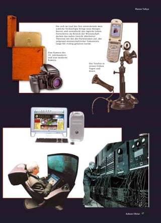 17Adnan Oktar
Harun Yahya
EEiinnee KKaammeerraa ddeess
1199.. JJaahhrrhhuunnddeerrttss
uunndd eeiinnee mmooddeerrnnee
KKaammeerraa..
DDaass TTeelleeffoonn iinn
sseeiinneenn ffrrüühheenn
TTaaggeenn uunndd
hheeuuttee..
DDiiee ssiicchh iimm LLaauuff ddeerr ZZeeiitt eennttwwiicckkeellnnddee mmeenn--
sscchhlliicchhee TTeecchhnnoollooggiiee bbrriinnggtt nneeuuee DDeessiiggnnss
hheerrvvoorr uunndd vveerreeiinnffaacchhtt ddaass ttäägglliicchhee LLeebbeenn..
FFoorrttsscchhrriittttee iimm BBeerreeiicchh ddeerr WWiisssseennsscchhaafftt
ddeecckkeenn ddaass wwaahhrree GGeessiicchhtt üübbeerrhhoolltteerr
TThheeoorriieenn wwiiee ddeerr ddeess DDaarrwwiinniissmmuuss aauuff,, ddeerr
aauuffggrruunndd wwiisssseennsscchhaaffttlliicchheerr UUnnkkeennnnttnniiss
llaannggee ffüürr rriicchhttiigg ggeehhaalltteenn wwuurrddee..
 