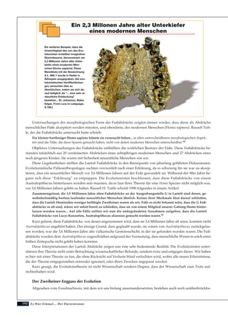 192
Untersuchungen der morphologischen Form der Fußabdrücke zeigten immer wieder, dass diese als Abdrücke
menschlicher Füße akzeptiert werden müssten, und obendrein, des modernen Menschen (Homo sapiens). Russell Tutt-
le, der die Fußabdrücke untersucht hatte schrieb:
Ein kleiner barfüssiger Homo sapiens könnte sie verursacht haben... in allen unterscheidbaren morphologischen Aspek-
ten sind die Füße, die diese Spuren gemacht haben, nicht von denen moderner Menschen unterscheidbar.98
Objektive Untersuchungen der Fußabdrücke enthüllten die wirklichen Besitzer der Füße. Diese Fußabdrücke be-
standen tatsächlich aus 20 versteinerten Abdrücken eines zehnjährigen modernen Menschen und 27 Abdrücken eines
noch jüngeren Kindes. Sie waren mit Sicherheit neuzeitliche Menschen wie wir.
Diese Gegebenheiten stellten die Laetoli Fußabdrücke in den Brennpunkt von jahrelang geführten Diskussionen.
Evolutionistische Paläoanthropologen suchten verzweifelt nach einer Erklärung, da es schwierig für sie war zu akzep-
tieren, dass ein neuzeitlicher Mensch vor 3,6 Millionen Jahren auf der Erde gewandelt sei. Während der 90er Jahre be-
gann sich diese “Erklärung” zu entpuppen. Die Evolutionisten beschlossen, dass diese Fußabdrücke von einem
Australopithecus hinterlassen worden sein mussten, da es laut ihrer Theorie für eine Homo Spezies nicht möglich war,
vor 3,6 Millionen Jahren gelebt zu haben. Russell H. Tuttle schrieb 1990 folgendes in einem Artikel:
Zusammengefasst, die 3,5 Millionen Jahre alten Fußabdrücke an der Ausgrabungsstelle G in Laetoli sind denen, ge-
wohnheitsmäßig barfuss laufender neuzeitlicher Menschen ähnlich. Keines ihrer Merkmale lässt darauf schließen,
dass die Laetoli Hominiden weniger befähigte Zweibeiner waren als wir. Falls es nicht bekannt wäre, dass die G Fuß-
abdrücke so alt sind, wären wir sofort bereit zu schließen, dass sie von einem Mitglied unserer Gattung Homo hinter-
lassen worden waren... Auf alle Fälle sollten wir nun die unbegründeten Annahmen aufgeben, dass die Laetoli
Fußabdrücke von Lucys Konsorten, Australopithecus afarensis gemacht worden waren.99
Kurz gefasst, diese Fußabdrücke, von denen angenommen wird, dass sie 3,6 Millionen Jahre alt seien, konnten nicht
Australopithecus angehört haben. Der einzige Grund, dass geglaubt wurde, sie wären von Australopithecus zurückgelas-
sen worden, war die 3,6 Millionen Jahre alte vulkanische Gesteinsschicht, in der sie gefunden worden waren. Die Fuß-
abdrücke wurden dem Australopithecus zugeschrieben aufgrund der Vermutung, dass menschliche Wesen in solch einer
frühen Zeitepoche nicht gelebt haben konnten.
Diese Interpretationen der Laetoli Abdrücke zeigen uns eine sehr bedeutende Realität. Die Evolutionisten unter-
stützen ihre Theorie nicht unter Betrachtung wissenschaftlicher Befunde, sondern trotz und entgegen dieser. Wir haben
es hier mit einer Theorie zu tun, die ohne Rücksicht auf Verluste blind verfochten wird, wobei alle neuen Erkenntnisse,
die der Theorie entgegenstehen entweder ignoriert, oder ihren Zwecken angepasst werden.
Kurz gesagt, die Evolutionstheorie ist nicht Wissenschaft sondern Dogma, dass der Wissenschaft zum Trotz auf-
rechterhalten wird.
Der Zweibeiner-Engpass der Evolution
Abgesehen vom Fossilnachweis, mit dem wir uns bislang auseinandersetzten, bestehen auch noch unüberbrückba-
Es War Einmal.... Der Darwinismus
Ein 2,3 Millonen Jahre alter Unterkiefer
eines modernen Menschen
Ein weiteres Beispiel, dass die
Unwichtigkeit des von den Evo-
lutionisten erstellten imaginären
Stammbaums, demonstriert: ein
2,3 Millionen Jahre alter Unter-
kiefer eines modernen Men-
schen (Homo sapiens). Diese
Mandibula mit der Bezeichnung
A.L. 666-1 wurde in Hadar in
Äthiopien ausgegraben. Die evo-
lutionistischen Veröffentlichun-
gen versuchen dies zu
übertünchen, indem sie sich da-
rauf lediglich als "... eine sehr er-
staunliche Entdeckung"
beziehen... (D. Johanson, Blake
Edgar, From Lucy to Language,
S.169.)
 