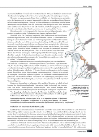 193Adnan Oktar
re anatomische Klüfte zwischen dem Menschen und dem Affen, die die Fiktion einer menschli-
chen Evolution ungültig machen. Einer dieser Unterschiede hat mit der Gangweise zu tun.
Menschen bewegen sich aufrecht auf ihren zwei Füßen fort. Dies ist eine sehr spezialisier-
te Art der Bewegung, die in anderen Spezien nicht beobachtet werden kann. Einige Säugetie-
re haben zwar eine begrenzte Fähigkeit sich fortzubewegen, während sie auf ihre beiden
Hinterbeinen erhoben haben; Tiere wie Bären und Affen bewegen sich auf diese Weise nur
selten und für kurze Zeit, wenn sie sich z.B. bemühen, eine Nahrungsquelle zu erreichen.
Normalerweise lehnt sich ihr Skelett nach vorne und sie laufen auf allen Vieren.
Hat sich dann der zweibeinige aufrechte Gang aus dem vierfüßigen Gang der Affen
evolutiv entwickelt, wie die Evolutionisten uns glauben machen wollen?
Natürlich nicht. Die Forschung hat gezeigt, dass die Evolution des Bipedalismus
niemals stattgefunden hat, noch dass sie hätte stattfinden können. Zu aller erst ist Zwei-
beinigkeit kein evolutionärer Vorteil. Der Fortbewegungsmodus der Affen ist wesentlich
einfacher, schneller und effektiver als der aufrechte Gang des Menschen. Der Mensch
kann sich weder fortbewegen, indem er von Baum zu Baum springt wie der Schimpanse,
noch mit einer Stundengeschwindigkeit von 125 km rennen wie ein Gepard. Ganz im Ge-
genteil, da der Mensch auf seinen zwei Füßen läuft, bewegt er sich wesentlich langsamer
auf dem Boden fort. Aus dem gleichen Grund ist er in der Natur das schutzloseste
Wesen aller Spezien in Bezug auf Fortbewegung und Selbstverteidigung. Entspre-
chend der Logik der Evolutionstheorie sollten es nicht die Affen sein, die evolutiv
den aufrechten Gang annahmen, sondern der Mensch hätte sich stattdessen evolu-
tiv in einen Vierbeiner entwickeln sollen.
Ein anderes Hindernis der evolutionistischen Behauptung ist, dass Zweibeinig-
keit nicht dem “schrittweisen” Entwicklungsmodell des Darwinismus folgt. Dieses Mo-
dell, das die Grundlage der Evolution darstellt, erfordert, dass eine “kombinierte” Gangart
zwischen Zweibeinigkeit und Vierbeinigkeit existieren müsste. Der englische Paläoanthro-
pologe Robin Crompton jedoch, der 1996 unter Einsatz von Computern ein Forschungs-
projekt durchführte, zeigte, dass solch eine “zusammengesetzte” Gangart nicht möglich
sei. Crompton kam zu dem folgenden Ergebnis: Ein Lebewesen kann entweder aufrecht
gehen oder auf allen Vieren.100 Eine Zwischenart von Fortbewegung ist aufgrund extre-
men Energieverbrauchs nicht möglich. Aus diesem Grunde kann es ein “halb-bipedales”
Wesen nicht geben.
Der enorme Unterschied zwischen dem Affen und dem Menschen ist jedoch nicht al-
leine auf den Bipedalismus beschränkt. Viele andere Punkte bleiben nach wie vor unge-
klärt, wie etwa Gehirnkapazität, Sprechfähigkeit, usw. Elaine Morgan, eine
evolutionistische Paläoanthropologin macht diesbezüglich das folgende Eingeständnis:
Vier der außergewöhnlichsten Mysterien des Menschen sind: 1) Warum laufen sie auf
zwei Beinen? 2) Warum haben sie ihr Fell verloren? 3) Warum haben sie solch ein großes
Gehirn entwickelt? 4) Warum erlernen sie Sprache?
Die orthodoxe Antwort auf diese Fragen ist: 1) ‘Es ist noch nicht bekannt.’ 2) ‘Es ist noch
nicht bekannt.’ 3) ‘Es ist noch nicht bekannt.’ 4) ‘Es ist noch nicht bekannt.’ Die Liste der
Fragen könnte beträchtlich ausgedehnt werden, ohne die Monotonie der Antwort zu beeinflussen.101
Evolution: Ein unwissenschaftlicher Glaube
Lord Solly Zuckerman ist einer der berühmtesten und höchst anerkannten Wissenschaftler in Groß Britannien.
Während langer Jahre studierte er den Fossilnachweis und führte viele detaillierte Untersuchungen durch. Der Eh-
rentitel ‘Lord’ wurde ihm in Anerkennung seiner wissenschaftlichen Beiträge verliehen. Zuckerman ist ein Evolutio-
nist. Aus diesem Grunde können seine Aussagen über die Evolution nicht als bewusst pervertiert gestaltete
Bemerkungen abgetan werden. Nach jahrelanger Forschung an Fossilien, die Bestandteil des menschlichen Evoluti-
onsszenarios sind, kam er zu der Schlussfolgerung, dass es in Wahrheit keinen solchen Stammbaum gibt.
Zuckerman stellte auch ein sehr interessantes “Wissenschaftsspektrum” auf. Er ordnete sein Spektrum der Wis-
senschaften in einer Stufenleiter an, angefangen bei denen, die er für wissenschaftlich hielt bis zu denen, die er als un-
wissenschaftlich erachtete. Entsprechend Zuckermans Spektrum sind die “wissenschaftlichsten”, d.h. auf konkreten
Harun Yahya
Jüngste Forschungsergebnisse
ergaben, dass es für das vor-
wärtsgebeugte Affenskelett, das
für den vierfüßigen Gang vorgese-
hen ist, unmöglich ist, sich evolu-
tiv in ein aufgerichtetes
zweibeiniges Menschenskelett zu
entwickeln.
 