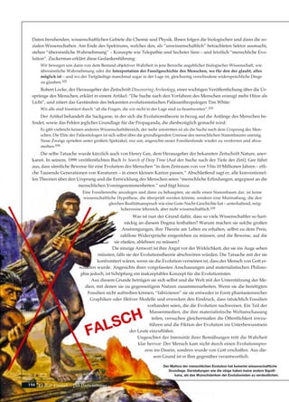 194
Daten beruhenden, wissenschaftlichen Gebiete die Chemie und Physik. Ihnen folgen die biologischen und dann die so-
zialen Wissenschaften. Am Ende des Spektrums, welches den, als “unwissenschaftlich” betrachteten Sektor ausmacht,
stehen “übersinnliche Wahrnehmung” – Konzepte wie Telepathie und Sechster Sinn – und letztlich “menschliche Evo-
lution”. Zuckerman erklärt diese Gedankenführung:
Wir bewegen uns dann von dem Bestand objektiver Wahrheit in jene Bereiche angeblicher biologischer Wissenschaft, wie
übersinnliche Wahrnehmung oder die Interpretation der Fossilgeschichte des Menschen, wo für den der glaubt, alles
möglich ist – und wo der Tiefgläubige manchmal sogar in der Lage ist, gleichzeitig verschiedene widersprüchliche Dinge
zu glauben.102
Robert Locke, der Herausgeber der Zeitschrift Discovering Archeology, einer wichtigen Veröffentlichung über die Ur-
sprünge des Menschen, erklärt in einem Artikel: “Die Suche nach den Vorfahren des Menschen erzeugt mehr Hitze als
Licht”, und zitiert das Geständnis des bekannten evolutionistischen Paläoanthropologen Tim White:
Wir alle sind frustriert durch “all die Fragen, die wir nicht in der Lage sind zu beantworten”.103
Der Artikel behandelt die Sackgasse, in der sich die Evolutionstheorie in bezug auf die Anfänge des Menschen be-
findet, sowie das Fehlen jeglicher Grundlage für die Propaganda, die diesbezüglich gemacht wird:
Es gibt vielleicht keinen anderen Wissenschaftsbereich, der mehr umstritten ist als die Suche nach dem Ursprung des Men-
schen. Die Elite der Paläontologen ist sich selbst über die grundlegenden Umrisse des menschlichen Stammbaums uneinig.
Neue Zweige sprießen unter großem Spektakel, nur um, angesichts neuer Fossilienfunde wieder zu verdorren und abzu-
sterben.104
Die selbe Tatsache wurde kürzlich auch von Henry Gee, dem Herausgeber der bekannten Zeitschrift Nature, aner-
kannt. In seinem, 1999 veröffentlichten Buch In Search of Deep Time (Auf der Suche nach der Tiefe der Zeit), Gee führt
aus, dass sämtliche Beweise für eine Evolution des Menschen “in dem Zeitraum von vor 5 bis 10 Millionen Jahren – etli-
che Tausende Generationen von Kreaturen – in einen kleinen Karton passen.” Abschließend sagt er, alle konventionel-
len Theorien über den Ursprung und die Entwicklung des Menschen seien “menschliche Erfindungen, angepasst an die
menschlichen Voreingenommenheiten.” und fügt hinzu:
Eine Fossilienreihe anzulegen und dann zu behaupten, sie stelle einen Stammbaum dar, ist keine
wissenschaftliche Hypothese, die überprüft werden könnte, sondern eine Mutmaßung, die den
gleichen Realitätsanspruch wie eine Gute-Nacht-Geschichte hat – unterhaltend, mög-
licherweise lehrreich, aber nicht wissenschaftlich.105
Was ist nun der Grund dafür, dass so viele Wissenschaftler so hart-
näckig an diesem Dogma festhalten? Warum machen sie solche großen
Anstrengungen, ihre Theorie am Leben zu erhalten, selbst zu dem Preis,
zahllose Widersprüche eingestehen zu müssen, und die Beweise, auf die
sie stießen, ablehnen zu müssen?
Die einzige Antwort ist ihre Angst vor der Wirklichkeit, der sie ins Auge sehen
müssten, falls sie der Evolutionstheorie abschwören würden. Die Tatsache mit der sie
konfrontiert wären, wenn sie die Evolution verneinen ist, dass der Mensch von Gott er-
schaffen wurde. Angesichts ihrer vorgefassten Anschauungen und materialistischen Philoso-
phie jedoch, ist Schöpfung ein inakzeptables Konzept für die Evolutionisten.
Aus diesem Grunde betrügen sie sich selbst und die Welt mit der Unterstützung der Me-
dien, mit denen sie zu gegenseitigem Nutzen zusammenarbeiten. Wenn sie die benötigten
Fossilien nicht auftreiben können, “fabrizieren” sie sie entweder in Form phantasienreicher
Graphiken oder fiktiver Modelle und erwecken den Eindruck, dass tatsächlich Fossilien
vorhanden seien, die die Evolution nachweisen. Ein Teil der
Massenmedien, die ihre materialistische Weltanschauung
teilen, versuchen gleichermaßen die Öffentlichkeit irrezu-
führen und die Fiktion der Evolution ins Unterbewusstsein
der Leute einzuflößen.
Ungeachtet der Intensität ihrer Bemühungen tritt die Wahrheit
klar hervor: Der Mensch kam nicht durch einen Evolutionspro-
zess ins Dasein, sondern wurde von Gott erschaffen. Aus die-
sem Grund ist er Ihm gegenüber verantwortlich.
Es War Einmal.... Der Darwinismus
Der Mythos der menschlichen Evolution hat keinerlei wissenschaftliche
Grundlage. Darstellungen wie die obige haben keine andere Signifi-
kanz, als das Wunschdenken der Evolutionisten zu verdeutlichen.
FALSCH
 