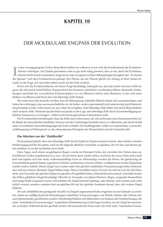 195Adnan Oktar
I
n den vorangegangenen Teilen dieses Buchs haben wir erläutert, in wie weit die Fossilienfunde die Evolutions-
theorie widerlegen. Im Grunde genommen wäre es gar nicht nötig gewesen, dies zu tun, denn die Evolutions-
theorie bricht bereits zusammen, lange bevor man zu irgend welchen Behauptungen bezüglich der “Evolution
der Spezien” und dem Fossilnachweis gelangt. Das Thema, das die Theorie gleich von Anfang an ihres Sinnes be-
raubt, ist die Frage, wie das Leben selbst zuerst auf der Erde erschien.
Wenn sich die Evolutionstheorie mit dieser Frage beschäftigt, behauptet sie, dass das Leben mit einer Zelle be-
gann, die sich durch Zufall bildete. Entsprechend des Szenarios unterliefen verschiedene leblose chemische Verbin-
dungen innerhalb der vorzeitlichen Erdatmosphäre vor vier Billionen Jahren einer Reaktion, in der sich unter
Einfluss von Blitzen und Druck die erste lebendige Zelle bildete.
Als erstes muss hier bemerkt werden, dass die Behauptung, unbelebte Materie könne sich zusammenfügen und
Leben hervorbringen, eine unwissenschaftliche ist, die bisher weder experimentell noch anderweitig durch Beobach-
tung bestätigt wurde. Leben kann nur aus Leben hervorgehen. Jede lebendige Zelle bildet sich durch Reproduktion
einer anderen Zelle. Niemand auf der Welt war jemals in der Lage, eine lebendige Zelle durch Zusammenfügung un-
belebter Substanzen zu erzeugen – selbst in den bestausgestatteten Laboratorien nicht.
Die Evolutionstheorie behauptet, dass die Zelle eines Lebewesens, die sich nicht unter dem Zusammenwirken al-
ler Macht des menschlichen Intellekts, Wissens und der Technologie herstellen lässt, es vollbrachte, sich durch Zufall
unter vorzeitlichen Umweltbedingungen der Erde zu bilden. Im Nachfolgenden wollen wir untersuchen, warum die-
se Behauptung in Widerspruch zu den elementarsten Prinzipien der Wissenschaft und der Vernunft steht.
Das Märchen von der “Zufallszelle”
Wenn jemand glaubt, dass eine lebendige Zelle durch Zufall ins Dasein kommen konnte, dann dürfte es keinen
Hinderungsgrund für ihn geben, auch an die folgende ähnliche Geschichte zu glauben, die wir hier zum Besten ge-
ben möchten. Es ist die Geschichte einer Stadt:
Eines Tages, nach einem ausgiebigeren Regen, wurde ein Klumpen Lehm, der zwischen den Felsen eines un-
fruchtbaren Landes eingeklemmt war, nass. Als die Sonne dann wieder schien, trocknete der nasse Lehm und wurde
hart und eignete sich eine steife, widerstandsfähige Form an. Demzufolge wurden die Felsen, die gleichzeitig als
Formschablone gedient hatten, irgendwie in Stücke zertrümmert, und ein schöner, wohlgeformter starker Ziegelstein
machte seinen Auftritt. Dieser Ziegel nun wartete unter den gleichen natürlichen Voraussetzungen Jahre hindurch,
dass sich ein weiterer ähnlicher Ziegel bilden möge. Dieses Geschehen setzte sich fort, bis sich im Lauf der Zeit Hun-
derte und Tausende der gleichen Ziegel am gleichen Ort gebildet hatten. Erfreulicherweise jedoch wird dabei keiner
der früher gebildeten Ziegel beschädigt. Obwohl sie Tausende von Jahren Stürmen, Regen, sengender Sonnenhitze
und eisiger Kälte ausgesetzt waren, entwickelten die Ziegel keinerlei Sprünge, oder Brüche, und wurden auch nicht
örtlich versetzt, sondern warteten dort am gleichen Ort mit der gleichen Ausdauer darauf, dass sich weitere Ziegel
bildeten.
Als sich schließlich eine genügende Anzahl von Ziegeln angesammelt hatte, begannen sie ein Gebäude zu errich-
ten, indem sie zufällig durch die Einwirkungen natürlicher Voraussetzungen, wie Winde, Stürme oder Orkane auf-
und nebeneinander geschlichtet wurden. Gleichzeitig bildeten sich Materialien wie Zement oder Erdmischungen, die
unter “natürlichen Voraussetzungen” in perfekter Zeitabstimmung in die Fugen krochen, um die Ziegel fest aneinan-
der zu binden. Während all dies geschah, formte sich mineralisches Eisen unter der Erde unter “natürlichen Voraus-
Harun Yahya
DER MOLEKULARE ENGPASS DER EVOLUTION
KAPITEL 10
 