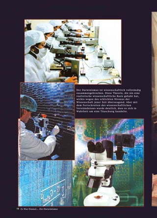 18 Es War Einmal.... Der Darwinismus
DDeerr DDaarrwwiinniissmmuuss iisstt wwiisssseennsscchhaaffttlliicchh vvoollllssttäännddiigg
zzuussaammmmeennggeebbrroocchheenn.. DDiieessee TThheeoorriiee,, ddiiee nniiee eeiinnee
rreeaalliissttiisscchhee wwiisssseennsscchhaaffttlliicchhee BBaassiiss ggeehhaabbtt hhaatt,,
wwiirrkkttee wweeggeenn ddeess sscchhlliicchhtteenn NNiivveeaauuss ddeerr
WWiisssseennsscchhaafftt jjeenneerr ZZeeiitt üübbeerrzzeeuuggeenndd.. AAbbeerr mmiitt
ddeemm FFoorrttsscchhrreeiitteenn ddeess wwiisssseennsscchhaaffttlliicchheenn
VVeerrssttäännddnniisssseess wwuurrddee ddeeuuttlliicchh,, ddaassss eess ssiicchh iinn
WWaahhrrhheeiitt uumm eeiinnee TTääuusscchhuunngg hhaannddeellttee..
 