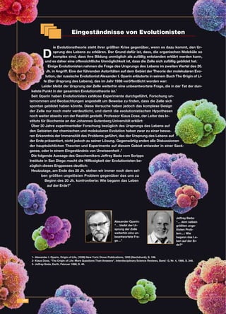 200
Eingeständnisse von Evolutionisten
D
ie Evolutionstheorie steht ihrer größten Krise gegenüber, wenn es dazu kommt, den Ur-
sprung des Lebens zu erklären. Der Grund dafür ist, dass, die organischen Moleküle so
komplex sind, dass ihre Bildung unmöglich als zufällig entstanden erklärt werden kann,
und es daher eine offensichtliche Unmöglichkeit ist, dass die Zelle sich zufällig gebildet hat.
Einige Evolutionisten nahmen die Frage des Ursprungs des Lebens im zweiten Viertel des 20.
Jh. in Angriff. Eine der führenden Autoritäten auf dem Gebiet der Theorie der molekularen Evo-
lution, der russische Evolutionist Alexander I. Oparin erläuterte in seinem Buch The Origin of Li-
fe (Der Ursprung des Lebens), das im Jahr 1936 veröffentlicht worden war:
Leider bleibt der Ursprung der Zelle weiterhin eine unbeantwortete Frage, die in der Tat der dun-
kelste Punkt in der gesamten Evolutionstheorie ist.1
Seit Oparin haben Evolutionisten zahllose Experimente durchgeführt, Forschung un-
ternommen und Beobachtungen angestellt um Beweise zu finden, dass die Zelle sich
spontan gebildet haben könnte. Diese Versuche haben jedoch das komplexe Design
der Zelle nur noch mehr verdeutlicht, und damit die evolutionistischen Hypothesen
noch weiter abseits von der Realität gestellt. Professor Klaus Dose, der Leiter des In-
stituts für Biochemie an der Johannes Gutenberg Universität erklärt:
Über 30 Jahre experimenteller Forschung bezüglich des Ursprungs des Lebens auf
den Gebieten der chemischen und molekularen Evolution haben zwar zu einer besse-
ren Erkenntnis der Immensität des Problems geführt, das der Ursprung des Lebens auf
der Erde präsentiert, nicht jedoch zu seiner Lösung. Gegenwärtig enden alle Diskussionen
der hauptsächlichen Theorien und Experimente auf diesem Gebiet entweder in einer Sack-
gasse, oder in einem Eingeständnis von Unwissenheit .2
Die folgende Aussage des Geochemikers Jeffrey Bada vom Scripps
Institute in San Diego macht die Hilflosigkeit der Evolutionisten be-
züglich dieses Engpasses deutlich:
Heutzutage, am Ende des 20 Jh. stehen wir immer noch dem sel-
ben größten ungelösten Problem gegenüber das uns zu
Beginn des 20 Jh. konfrontierte: Wie begann das Leben
auf der Erde?3
1- Alexander I. Oparin, Origin of Life, (1936) New York: Dover Publications, 1953 (Nachdruck), S. 196.
2- Klaus Dose, "The Origin of Life: More Questions Than Answers", Interdisciplinary Science Reviews, Band 13, Nr. 4, 1988, S. 348.
3- Jeffrey Bada, Earth, Februar 1998, S. 40.
Alexander Oparin:
"… bleibt der Ur-
sprung der Zelle
weiterhin eine un-
beantwortete Fra-
ge…"
Jeffrey Bada:
"… dem selben
größten unge-
lösten Prob-
lem…: Wie
begann das Le-
ben auf der Er-
de?"
 