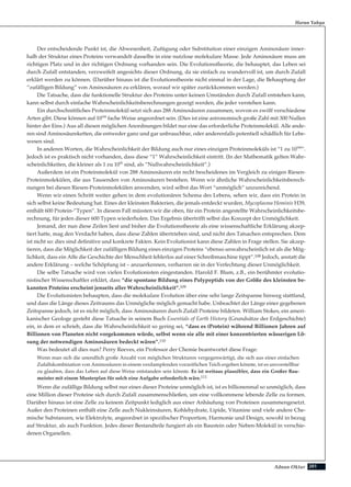 201Adnan Oktar
Der entscheidende Punkt ist, die Abwesenheit, Zufügung oder Substitution einer einzigen Aminosäure inner-
halb der Struktur eines Proteins verwandelt dasselbe in eine nutzlose molekulare Masse. Jede Aminosäure muss am
richtigen Platz und in der richtigen Ordnung vorhanden sein. Die Evolutionstheorie, die behauptet, das Leben sei
durch Zufall entstanden, verzweifelt angesichts dieser Ordnung, da sie einfach zu wundervoll ist, um durch Zufall
erklärt werden zu können. (Darüber hinaus ist die Evolutionstheorie nicht einmal in der Lage, die Behauptung der
“zufälligen Bildung” von Aminosäuren zu erklären, worauf wir später zurückkommen werden.)
Die Tatsache, dass die funktionelle Struktur des Proteins unter keinen Umständen durch Zufall entstehen kann,
kann selbst durch einfache Wahrscheinlichkeitsberechnungen gezeigt werden, die jeder verstehen kann.
Ein durchschnittliches Proteinmolekül setzt sich aus 288 Aminosäuren zusammen, wovon es zwölf verschiedene
Arten gibt. Diese können auf 10300
fache Weise angeordnet sein. (Dies ist eine astronomisch große Zahl mit 300 Nullen
hinter der Eins.) Aus all diesen möglichen Anordnungen bildet nur eine das erforderliche Proteinmolekül. Alle ande-
ren sind Aminosäureketten, die entweder ganz und gar unbrauchbar, oder anderenfalls potentiell schädlich für Lebe-
wesen sind.
In anderen Worten, die Wahrscheinlichkeit der Bildung auch nur eines einzigen Proteinmoleküls ist “1 zu 10300
”.
Jedoch ist es praktisch nicht vorhanden, dass diese “1” Wahrscheinlichkeit eintritt. (In der Mathematik gelten Wahr-
scheinlichkeiten, die kleiner als 1 zu 1050
sind, als “Nullwahrscheinlichkeit”.)
Außerdem ist ein Proteinmolekül von 288 Aminosäuren ein recht bescheidenes im Vergleich zu einigen Riesen-
Proteinmolekülen, die aus Tausenden von Aminosäuren bestehen. Wenn wir ähnliche Wahrscheinlichkeitsberech-
nungen bei diesen Riesen-Proteinmolekülen anwenden, wird selbst das Wort “unmöglich” unzureichend.
Wenn wir einen Schritt weiter gehen in dem evolutionären Schema des Lebens, sehen wir, dass ein Protein in
sich selbst keine Bedeutung hat. Eines der kleinsten Bakterien, die jemals entdeckt wurden, Mycoplasma Hominis H39,
enthält 600 Protein-”Typen”. In diesem Fall müssten wir die oben, für ein Protein angestellte Wahrscheinlichkeitsbe-
rechnung, für jeden dieser 600 Typen wiederholen. Das Ergebnis übertrifft selbst das Konzept der Unmöglichkeit.
Jemand, der nun diese Zeilen liest und bisher die Evolutionstheorie als eine wissenschaftliche Erklärung akzep-
tiert hatte, mag den Verdacht haben, dass diese Zahlen übertrieben sind, und nicht den Tatsachen entsprechen. Dem
ist nicht so: dies sind definitive und konkrete Fakten. Kein Evolutionist kann diese Zahlen in Frage stellen. Sie akzep-
tieren, dass die Möglichkeit der zufälligen Bildung eines einzigen Proteins “ebenso unwahrscheinlich ist als die Mög-
lichkeit, dass ein Affe die Geschichte der Menschheit fehlerlos auf einer Schreibmaschine tippt”.108 Jedoch, anstatt die
andere Erklärung – welche Schöpfung ist – anzuerkennen, verharren sie in der Verfechtung dieser Unmöglichkeit.
Die selbe Tatsache wird von vielen Evolutionisten eingestanden. Harold F. Blum, z.B., ein berühmter evolutio-
nistischer Wissenschaftler erklärt, dass “die spontane Bildung eines Polypeptids von der Größe des kleinsten be-
kannten Proteins erscheint jenseits aller Wahrscheinlichkeit”.109
Die Evolutionisten behaupten, dass die molekulare Evolution über eine sehr lange Zeitspanne hinweg stattfand,
und dass die Länge dieses Zeitraums das Unmögliche möglich gemacht habe. Unbeachtet der Länge einer gegebenen
Zeitspanne jedoch, ist es nicht möglich, dass Aminosäuren durch Zufall Proteine bildeten. William Stokes, ein ameri-
kanischer Geologe gesteht diese Tatsache in seinem Buch Essentials of Earth History (Grundsätze der Erdgeschichte)
ein, in dem er schrieb, dass die Wahrscheinlichkeit so gering sei, “dass es (Protein) während Billionen Jahren auf
Billionen von Planeten nicht vorgekommen würde, selbst wenn sie alle mit einer konzentrierten wässerigen Lö-
sung der notwendigen Aminosäuren bedeckt wären”.110
Was bedeutet all dies nun? Perry Reeves, ein Professor der Chemie beantwortet diese Frage:
Wenn man sich die unendlich große Anzahl von möglichen Strukturen vergegenwärtigt, die sich aus einer einfachen
Zufallskombination von Aminosäuren in einem verdampfenden vorzeitlichen Teich ergeben könnte, ist es unvorstellbar
zu glauben, dass das Leben auf diese Weise entstanden sein könnte. Es ist weitaus plausibler, dass ein Großer Bau-
meister mit einem Musterplan für solch eine Aufgabe erforderlich wäre.111
Wenn die zufällige Bildung selbst nur eines dieser Proteine unmöglich ist, ist es billionenmal so unmöglich, dass
eine Million dieser Proteine sich durch Zufall zusammenschließen, um eine vollkommene lebende Zelle zu formen.
Darüber hinaus ist eine Zelle zu keinem Zeitpunkt lediglich aus einer Anhäufung von Proteinen zusammengesetzt.
Außer den Proteinen enthält eine Zelle auch Nukleinsäuren, Kohlehydrate, Lipide, Vitamine und viele andere Che-
mische Substanzen, wie Elektrolyte, angeordnet in spezifischer Proportion, Harmonie und Design, sowohl in bezug
auf Struktur, als auch Funktion. Jedes dieser Bestandteile fungiert als ein Baustein oder Neben-Molekül in verschie-
denen Organellen.
Harun Yahya
 