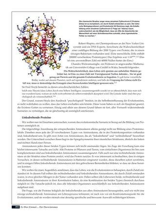 202
Robert Shapiro, ein Chemieprofessor an der New Yorker Uni-
versität und ein DNS Experte, berechnete die Wahrscheinlichkeit
einer zufälligen Bildung der 2000 Typen von Protein, die in einem
einzigen Bakterium vorhanden sind. (Eine menschliche Zelle enthält
200000 verschiedene Proteintypen.) Das Ergebnis war 1:1040000
.112 (Das
ist eine unvorstellbare Zahl mit 40000 Nullen hinter der Eins.)
Chandra Wickramasinghe, ein Professor in angewandter Mathema-
tik am Universitäts-College von Cardiff in Wales, bemerkt folgendes:
Die Wahrscheinlichkeit, dass Leben sich spontan aus unbelebter Materie ge-
bildet hat, ist Eins zu einer Zahl mit Vierzigtausend Nullen dahinter... Sie ist groß
genug um Darwin und die gesamte Evolutionstheorie zu begraben. Es gab keine vorzeitliche
Brühe, weder auf diesem Planeten, noch auf irgendeinem anderen, und falls der Ursprung des Lebens nicht Zu-
fall war, muss er demzufolge das Erzeugnis einer bezweckenden Intelligenz gewesen sein.113
Sir Fred Hoyle bemerkt zu diesen unwahrscheinlichen Zahlen:
Solch eine Theorie (dass Leben durch eine höhere Intelligenz zusammengestellt wurde) ist so offensichtlich, dass man sich
nur wundern kann, warum sie nicht weitverbreitet als selbstverständlich akzeptiert wird. Die Gründe dafür sind eher psy-
chologisch als wissenschaftlich.114
Der Grund, warum Hoyle den Ausdruck “psychologisch” benützt, ist die Selbstbeeinflussung der Evolutionisten,
es nicht wahrhaben zu wollen, dass das Leben erschaffen sein könnte. Diese Leute haben es sich als Hauptziel gesetzt,
die Existenz Gottes zu verneinen. Einzig und allein aus diesem Grund fahren sie fort, aller Vernunft widerstrebende
Szenarien zu verteidigen, die sie gleichzeitig als unmöglich anerkennen.
Linksdrehende Proteine
Wir wollen nun im Einzelnen untersuchen, warum das evolutionistische Szenario in bezug auf die Bildung von Pro-
teinen unmöglich ist.
Die folgerichtige Anordnung der entsprechenden Aminosäuren alleine genügt nicht zur Bildung eines Proteinmo-
leküls. Daneben muss jede der 20 verschiedenen Typen von Aminosäuren, die in der Proteinkomposition vorhanden
sind, linksdrehend sein. Es gibt zwei Arten von Aminosäuren, die als “linksdrehend” und “rechtsdrehend” bezeichnet
werden. Der Unterschied zwischen ihnen liegt in der Spiegelsymmetrie ihrer räumlichen Strukturen, ähnlich der linken
und rechten Hand einer Person.
Aminosäuren jedes dieser beiden Typen können sich leicht aneinander fügen. Im Zuge der Forschung kam eine
höchst interessante Tatsache ans Licht: Alle Proteine in Pflanzen und Tieren, vom einfachsten Organismus bis hin zum
kompliziertesten sind aus linksdrehenden Aminosäuren zusammengesetzt. Falls auch nur eine rechtsdrehende Amino-
säure an der Struktur eines Proteins ansitzt, wird das Protein nutzlos. Es war interessant zu beobachten, dass in einigen
Versuchen, in denen rechtsdrehende Aminosäuren in Bakterien eingesetzt wurden, diese dieselben sofort zerstörten,
und in einigen Fällen linksdrehende Aminosäuren mit den gebrochenen Bestandteilen bildeten, so dass sie diese benut-
zen konnten.
Wir wollen für einen Augenblick annehmen, dass das Leben, wie die Evolutionisten es behaupten, durch Zufall ent-
standen ist. In diesem Fall sollten die rechtsdrehenden und linksdrehenden Aminosäuren, die durch Zufall entstanden
waren, in etwa gleichen Mengen in der Natur vorhanden sein. Daher sollten alle Lebewesen beide, rechtsdrehende und
linksdrehende Aminosäuren in ihrer Konstitution haben, da eine Kombination der beiden Typen chemisch durchaus
möglich ist. Die Tatsache jedoch ist, dass alle lebenden Organismen ausschließlich aus linksdrehenden Aminosäuren
aufgebaut sind.
Die Frage, wie die Proteine lediglich die linksdrehenden aus allen Aminosäuren herausgreifen, und wie nicht eine
einzige rechtsdrehende Aminosäure am Lebensprozess teilnimmt, ist nach wie vor ein Konfrontationspunkt für die
Evolutionisten, und sie werden niemals eine derartig spezifische und bewusste Auswahl rechtfertigen können.
Es War Einmal.... Der Darwinismus
Die chemische Struktur sogar eines einzelnen Cythochrom-C Proteins
(links) ist zu kompliziert, um durch Zufall entstanden zu sein. Der türki-
sche Biologieprofessor und Evolutionist Ali Demirsoy sagt, die Zufalls-
bildung einer einzelnen Cythochrom-C Folge sei "ebenso kaum
wahrscheinlich wie die Möglichkeit, dass ein Affe die Geschichte der
Menschheit auf einer Schreibmaschine schreibt, ohne irgendwelche
Fehler zu machen."
 