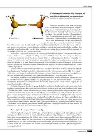 203Adnan Oktar
Harun Yahya
Überdies verschärft diese Charaktereigen-
schaft der Proteine die Verwirrung des “Zufalls”-
Engpasses der Evolutionisten. Es reicht nicht aus, dass
die Aminosäuren in einer festgelegten Anzahl, einer
perfekten Folgerichtigkeit und im richtigen räumli-
chen Design miteinander verbunden sind, um ein
“sinnvolles” Protein zu bilden. Darüber hinaus müs-
sen all diese Aminosäuren von den linksdrehenden
ausgewählt sein, ohne dass sich auch nur eine rechtsdre-
hende Aminosäure unter ihnen befindet. Es gibt jedoch keinen natürlichen Auswahlmechanismus, der erken-
nen könnte, dass sich eine rechtsdrehende Aminosäure in die Folge eingeschlichen habe, und dass dies
fehlerhaft sei, und selbige daher von der Kette entfernt werden müsse. Diese Situation schließt nochmals die
Möglichkeit von Zufall und Chance endgültig aus.
In der Science Encyclopaedia Britannica, die ein ausgesprochener Verteidiger der Evolution ist, ist angedeu-
tet, dass die Aminosäuren aller lebenden Organismen auf der Welt und die Bausteine komplexer Polymere,
wie Proteine, die gleiche linksdrehende Asymmetrie haben. Es ist beigefügt, dass dies dem entspräche, eine
Münze eine millionmal zu werfen, wobei diese jedesmal auf der selben Seite zum Liegen kommt. In der glei-
chen Enzyklopädie ist zu lesen, dass es unverständlich sei, warum Moleküle linksdrehend oder rechtsdrehend
gestaltet werden, und dass diese Auswahl auf faszinierende Weise mit der Quelle des Lebens auf der Erde in
Verbindung stehe.115
Wenn eine Münze eine millionmal geworfen wird, und dann jedesmal auf der selben Seite landet, ist es da
logischer dies dem Zufall zuzuschreiben, oder eine bewusste Beeinflussung anzunehmen? Die Antwort dürf-
te klar sein. Trotz dieser offensichtlichen Klarheit jedoch nehmen die Evolutionisten Zuflucht zum Zufall, ein-
fach nur, weil sie das Vorhandensein einer “bewussten Beeinflussung” nicht akzeptieren wollen.
Eine ähnliche Situation wie die der linksdrehenden Aminosäuren herrscht auch bei den Nukleotiden, den
kleinsten Baueinheiten der DNS und RNS vor. Umgekehrt wie bei den Aminosäuren lebender Organismen,
sind hier nur die rechtsdrehenden Formen der Nukleotiden eingesetzt. Dies ist ein weiteres Beispiel, das nie
durch Zufall erklärt werden kann.
Die Schlussfolgerung, dass der Ursprung des Lebens nicht durch Zufall erklärt werden kann, wird durch
die bisher untersuchten Wahrscheinlichkeitsfälle eindeutig bestätigt. Wenn wir die Wahrscheinlichkeit (einer
Zufallsbildung) eines Proteins durchschnittlicher Größe, das aus 400 ausschließlich linksdrehenden Amino-
säuren besteht, berechnen, ergibt sich ein Wahrscheinlichkeitsverhältnis von 1: 2400
oder 1:10120
. Nur als Ver-
gleich sei darauf hingewiesen, dass die Anzahl der Elektronen im Universum auf 1079
geschätzt wird, was eine
bedeutend geringere Zahl ist als der obig errechnete Nenner. Die Berechnung der Wahrscheinlichkeit, dass
diese Aminosäuren in der erforderlichen Reihenfolge und funktionellen Form auftreten, würde noch weitaus
größere Nenner hervorbringen. Wenn wir diese Wahrscheinlichkeiten in Zusammenhang brächten und den
Themenkreis auf die Bildung einer größeren Anzahl und höherer Proteintypen erweitern wollten, würden die
Berechnungen den Bereich des Vorstellbaren überschreiten.
Die korrekte Bindung ist lebensnotwendig
Die vorhergehende lange Liste der Wegsperren für die Evolution ist jedoch noch nicht zu Ende. Es reicht
nicht aus, dass die Aminosäuren in der erforderlichen Anzahl und Folgerichtigkeit, sowie der richtigen räum-
lichen Struktur angeordnet sind. Die Bildung eines Proteins erfordert ferner, dass Aminosäure-Moleküle, die
mehr als einen Arm haben, nur durch bestimmte Arme aneinander gekettet seien. Solch ein Verbund ist als
“Peptidbindung” bekannt. Aminosäuren können verschiedene Verbindungen miteinander eingehen, doch
Proteine setzen sich ausschließlich aus solchen Aminosäuren zusammen, die durch Peptidbindungen anei-
nandergekettet sind.
Es gibt zwei Arten von Aminosäuren, die als "linksdrehend" und
"rechtsdrehend" bezeichnet werden. Der Unterschied zwischen
ihnen liegt in der Spiegelsymmetrie ihrer räumlichen Struktu-
ren, ähnlich der linken und rechten Hand einer Person.
L-Aminosäure D-Aminosäure
 