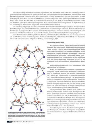 204
Ein Vergleich möge diesen Punkt erklären: Angenommen, alle Bestandteile eines Autos sind vollständig und fach-
gerecht montiert, außer einem Rad, welches nicht mit den dazugehörigen Schrauben und Muttern, sondern einem Stück
Draht befestigt wurde, und zwar in der Weise, dass sich die Radnabe in senkrechter Lage zum Boden befand. Es wäre
nicht möglich, dieses Auto auch nur einen Meter weit zu fahren, ungeachtet seiner technologischen Raffinesse und der
Stärke seines Motors. Auf den ersten Blick scheint alles in Ordnung zu sein, doch die falsche Montage nur eines der Rä-
der macht das ganze Auto unbrauchbar. In gleicher Weise würde selbst nur eine einzige andere als Peptidbindung in
der Verkettung der Aminosäuren das gesamte Proteinmolekül nutzlos machen.
Die Forschung hat gezeigt, dass bei Aminosäuren, die unbeeinflusst Verbindungen eingehen, diese nur zu 50 %
Peptidbindungen sind, während die restlichen Kombinationen andere Bindungen aufweisen, die nicht in Proteinen vor-
handen sind. In der gleichen Weise wie eine, einem Protein zugehörige Aminosäure nur dann funktionsfähig ist, wenn
sie eine des linksdrehenden Typs ist, ist sie es auch nur dann, wenn sie durch eine Peptidbindung angefügt ist.
Diese Wahrscheinlichkeit ist die gleiche wie die eines jeden Proteins, linksdrehend zu sein. Das bedeutet, wenn wir
ein aus 400 Aminosäuren zusammengesetztes Protein in Betracht ziehen, ist die Wahrscheinlichkeit, dass alle Amino-
säuren sich untereinander nur mit peptider Bindung aneinanderfügen, 1:2399
.
Nullwahrscheinlichkeit
Wie ersichtlich, ist die Wahrscheinlichkeit der Bildung
eines aus 500 Aminosäuren bestehenden Proteinmoleküls
“Eins” zu einer Zahl, die durch Anhängen von 950 Nullen
hinter einer Eins gebildet wird, und das ist eine Zahl, die der
menschliche Verstand nicht mehr erfassen kann. Dies ist nur
eine theoretische Möglichkeit. Praktisch hat es eine “Null”-
Wahrscheinlichkeit zur Verwirklichung. In der Mathematik
wird eine Wahrscheinlichkeit, die geringer als 1:1050
ist, sta-
tistisch als Nullwahrscheinlichkeit der Realisierung bewer-
tet.
Eine Wahrscheinlichkeit von 1:10950
überschreitet diese
Definition um ein Vielfaches.
Wobei die Unwahrscheinlichkeit einer (spontanen) Bil-
dung eines aus 500 Aminosäuren bestehenden Proteinmole-
küls zu solch einem Ausmaß geht, können wir fortfahren,
die Grenzen des Verständnisses zu noch höheren Ebenen
der Unwahrscheinlichkeit zu drängen. Das Hämoglobinmo-
lekül, das ein lebenswichtiges Protein darstellt, enthält 574
Aminosäuren, d.h. etwas mehr als das oben erwähnte Prote-
in. Nun vergegenwärtige man sich, dass eine einzige der Bil-
lionen von roten Blutzellen die im Körper vorhanden sind
aus 28 Millionen Hämoglobinmolekülen besteht.
Das angenommene Alter der Erde reicht nicht aus zur
Bildung auch nur eines Proteins durch die empirische Me-
thode, geschweige denn eines roten Blutkörperchens. Selbst
wenn wir annähmen, dass sich die Aminosäuren ohne Zeit
zu verlieren seit dem Beginn der Welt durch die empirische
Methode zusammengesetzt und abgebaut haben um ein ein-
ziges Proteinmolekül zu bilden, wäre die dazu erforderliche
Zeit länger als das gegenwärtige Alter der Erde, um eine
Wahrscheinlichkeit von 1:10950
einzuholen.
Aus all dem geht hervor, dass die Evolution gleich an
der Anfangsstufe, nämlich der Bildung eines einzigen Prote-
ins in einen bodenlosen Abgrund der Unwahrscheinlichkeit
stürzt.
Es War Einmal.... Der Darwinismus
Die Aminosäuremoleküle, aus denen sich die Proteine zusammensetzen,
müssen miteinander in einer Peptidbindung verbunden sein, die aber nur
eine der vielen chemischen Bindungsmöglichkeiten in der Natur darstellt.
Sonst würden die resultierenden Aminosäureketten keine Proteine bilden
können.
Peptidbindung
 