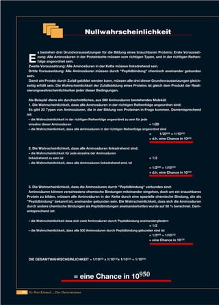 206 Es War Einmal.... Der Darwinismus
E
s bestehen drei Grundvoraussetzungen für die Bildung eines brauchbaren Proteins: Erste Vorausset-
zung: Alle Aminosäuren in der Proteinkette müssen vom richtigen Typen, und in der richtigen Reihen-
folge angeordnet sein.
Zweite Voraussetzung: Alle Aminosäuren in der Kette müssen linksdrehend sein.
Dritte Voraussetzung: Alle Aminosäuren müssen durch "Peptidbindung" chemisch aneinander gebunden
sein.
Damit ein Protein durch Zufall gebildet werden kann, müssen alle drei dieser Grundvoraussetzungen gleich-
zeitig erfüllt sein. Die Wahrscheinlichkeit der Zufallsbildung eines Proteins ist gleich dem Produkt der Reali-
sierungswahrscheinlichkeiten jeder dieser Bedingungen.
Als Beispiel diene ein durchschnittliches, aus 500 Aminosäuren bestehendes Molekül:
1. Die Wahrscheinlichkeit, dass alle Aminosäuren in der richtigen Reihenfolge angeordnet sind:
Es gibt 20 Typen von Aminosäuren, die in der Bildung von Proteinen in Frage kommen. Dementsprechend
ist:
– die Wahrscheinlichkeit in der richtigen Reihenfolge angeordnet zu sein für jede
einzelne dieser Aminosäuren = 1/20
– die Wahrscheinlichkeit, dass alle Aminosäuren in der richtigen Reihenfolge angeordnet sind
= 1/20500 = 1/10650
= d.h. eine Chance in 10650
2. Die Wahrscheinlichkeit, dass alle Aminosäuren linksdrehend sind:
– die Wahrscheinlichkeit für jede einzelne der Aminosäuren
linksdrehend zu sein ist = 1/2
– die Wahrscheinlichkeit, dass alle Aminosäuren linksdrehend sind, ist
= 1/2500 = 1/10150
= d.h. eine Chance in 10150
3. Die Wahrscheinlichkeit, dass die Aminosäuren durch "Peptidbindung" verbunden sind:
Aminosäuren können verschiedene chemische Bindungen miteinander eingehen, doch um ein brauchbares
Protein zu bilden, müssen alle Aminosäuren in der Kette durch eine spezielle chemische Bindung, die als
"Peptidbindung" bekannt ist, aneinander gebunden sein. Die Wahrscheinlichkeit, dass sich die Aminosäuren
durch andere chemische Bindungen als Peptidbindungen aneinanderketten wurde auf 50 % berechnet. Dem-
entsprechend ist:
– die Wahrscheinlichkeit dass sich zwei Aminosäuren durch Peptidbindung aneinandergliedern
= 1/2
– die Wahrscheinlichkeit, dass alle 500 Aminosäuren durch Peptidbindung gebunden sind ist
= 1/2499 = 1/10150
= eine Chance in 10150
DIE GESAMTWAHRSCHEINLICHKEIT = 1/10650 x 1/10150x 1/10150 = 1/10950
Nullwahrscheinlichkeit
= eine Chance in 10950
 