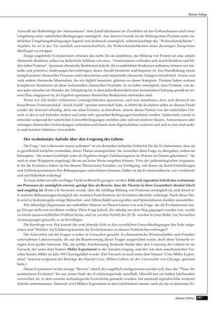 207Adnan Oktar
Auswahl der Reihenfolge der Aminosäuren” dem Zufall überlassen ist. Zweifellos ist das Vorhandensein solch einer
Umgebung unter natürlichen Bedingungen unmöglich. Aus diesem Grunde ist die Bildung eines Proteins unter na-
türlichen Umgebungsbedingungen logisch und technisch unmöglich, unberücksichtigt des “Wahrscheinlichkeits”-
Aspekts. Es ist in der Tat ziemlich unwissenschaftlich, die Wahrscheinlichkeiten eines derartigen Ereignisses
überhaupt zu erwägen.
Einige ungelehrte Evolutionisten erfassen das nicht. Da sie annehmen, die Bildung von Protein sei eine simple
chemische Reaktion, ziehen sie lächerliche Schlüsse wie etwa: “Aminosäuren verbinden sich durch Reaktion und bil-
den dabei Proteine”. Spontane chemische Reaktionen jedoch, die in unbelebten Strukturen auftreten, können nur ein-
fache und primitive Änderungen hervorbringen, deren Anzahl bestimmt und begrenzt ist. Zur Handhabung etwas
komplizierterer chemischer Prozesse sind Laboratorien und industrielle chemische Anlagen erforderlich. Arznei und
viele andere chemische Materialien, die wir täglich benutzen, gehören zu dieser Kategorie. Proteine haben weitaus
komplexere Strukturen als diese industriellen chemischen Produkte. Es ist daher unmöglich, dass Proteine, von de-
nen jedes einzelne ein Wunder der Schöpfung ist, in dem jedes Bestandteil einer bestimmten Ordnung gemäß an sei-
nem Platz eingepasst ist, als Ergebnis spontaner chemischer Reaktionen entstanden sind.
Wenn wir alle bisher erläuterten Unmöglichkeiten ignorieren, und nun annehmen, dass sich dennoch ein
brauchbares Proteinmolekül “durch Zufall” spontan entwickelt habe, so bleibt die Evolution selbst an diesem Punkt
wieder die Antwort schuldig, denn um seine Existenz zu bewahren, müsste dieses Protein von der natürlichen Um-
welt, in der es sich befindet, isoliert und unter sehr speziellen Bedingungen beschützt werden. Andernfalls würde es
entweder aufgrund der natürlichen Umweltbedingungen zerfallen oder sich mit anderen Säuren, Aminosäuren oder
sonstigen chemischen Verbindungen verbinden und damit seine Eigenschaften verlieren und sich in eine total ande-
re und nutzlose Substanz verwandeln.
Der evolutionäre Aufruhr über den Ursprung des Lebens
Die Frage “wie Lebewesen zuerst auftraten” ist ein dermaßen kritischer Fallstrick für die Evolutionisten, dass sie
es gewöhnlich tunlichst vermeiden, dieses Thema anzusprechen. Sie versuchen diese Frage zu übergehen, indem sie
behaupten, “die ersten Geschöpfe seien als Ergebnis einiger Zufallsereignisse im Wasser ins Dasein gekommen”. Sie
sind an einer Wegsperre angelangt, die sie auf keine Weise umgehen können. Trotz der paläontologischen Argumen-
te für die Evolution, haben sie bei diesem Thema keine Fossilien zur Verfügung, mit denen sie durch Entstellungen
und Fehlinterpretationen ihre Behauptungen unterstützen könnten. Daher ist die Evolutionstheorie von vornherein
und mit Sicherheit widerlegt.
Es muss dabei ein sehr wichtiger Punkt in Betracht gezogen werden: Falls sich irgendein Schritt des evolutionä-
ren Prozesses als unmöglich erweist, genügt dies als Beweis, dass die Theorie in ihrer Gesamtheit absolut falsch
und ungültig ist. Wenn z.B. bewiesen wurde, dass die zufällige Bildung von Proteinen unmöglich ist, sind damit al-
le anderen Behauptungen bezüglich des weiteren Fortschreitens der Evolution ebenfalls widerlegt. Nach dieser Stu-
fe wird es bedeutungslos einige Menschen- und Affenschädel auszugraben und Spekulationen darüber anzustellen.
Wie lebendige Organismen aus unbelebter Materie ins Dasein kamen war eine Frage, die die Evolutionisten lan-
ge Zeit gar nicht erst erwähnen wollten. Diese Frage jedoch, der ständig aus dem Weg gegangen worden war, wuchs
zu einem unausweichlichen Problem heran, und im zweiten Viertel des 20. Jh. wurden in einer Reihe von Versuchen
Anstrengungen gemacht, es zu bewältigen.
Die Kernfrage war: Wie konnte die erste lebende Zelle in den urzeitlichen Umweltbedingungen der Erde aufge-
treten sein? Welcher Art Erklärung konnten die Evolutionisten zu diesem Problem hervorbringen?
Die Antworten auf die Fragen wurden in Versuchen gesucht. Evolutionistische Wissenschaftler und Forscher
unternahmen Laborversuche, die auf die Beantwortung dieser Fragen ausgerichtet waren, doch diese Versuche er-
regten kein großes Interesse. Die, die größte Anerkennung findende Studie über den Ursprung des Lebens ist ein
Versuch, der unter dem Namen Miller Experiment in die Annalen einging, und der von dem amerikanischen For-
scher Stanley Miller im Jahr 1953 durchgeführt wurde. (Der Versuch ist auch unter dem Namen “Urey-Miller Experi-
ment” bekannt aufgrund der Beiträge die Harold Urey, Millers Lehrer an der Universität von Chicago, geleistet
hatte.)
Dieses Experiment ist der einzige “Beweis”, durch den angeblich nachgewiesen werden soll, dass die “These der
molekularen Evolution” bis zur ersten Stufe der Evolutionsperiode standhält. Obwohl fast ein halbes Jahrhundert
verstrichen ist, in dem enorme technologische Fortschritte gemacht wurden, hat niemand irgendwelche weiteren
Schritte unternommen. Dennoch wird Millers Experiment in den Lehrbüchern immer noch als die evolutionäre Er-
Harun Yahya
 
