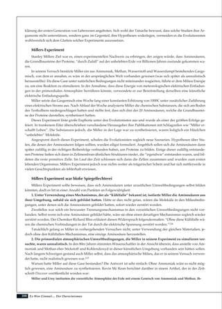 208
klärung der ersten Generation von Lebewesen angeboten. Sich wohl der Tatsache bewusst, dass solche Studien ihre Ar-
gumente nicht unterstützen, sondern ganz im Gegenteil, ihre Hypothesen widerlegen, vermeiden es die Evolutionisten
wohlweislich sich dem Glatteis solcher Experimente auszusetzen.
Millers Experiment
Stanley Millers Ziel war es, einen experimentellen Nachweis zu erbringen, der zeigen würde, dass Aminosäuren,
die Grundbausteine der Proteine, “durch Zufall” auf der unbelebten Erde vor Billionen Jahren zustande gekommen wa-
ren.
In seinem Versuch benützte Miller ein aus Ammoniak, Methan, Wasserstoff und Wasserdampf bestehendes Gasge-
misch, von dem er annahm, es wäre in der ursprünglichen Welt vorhanden gewesen (was sich später als unrealistisch
herausstellte). Da diese Gase unter natürlichen Bedingungen nicht miteinander reagierten, führte er dem Milieu Energie
zu, um eine Reaktion zu stimulieren. In der Annahme, dass diese Energie von meteorologischen elektrischen Entladun-
gen in der primordialen Atmosphäre herrühren könnte, verwendete er zur Bereitstellung derselben eine künstliche
elektrische Entladungsquelle.
Miller setzte das Gasgemisch eine Woche lang einer konstanten Erhitzung von 1000C unter zusätzlicher Zuführung
eines elektrischen Stroms aus. Nach Ablauf der Woche analysierte Miller die chemischen Substanzen, die sich am Boden
des Testkolbens niedergeschlagen hatten und stellte fest, dass sich drei der 20 Aminosäuren, welche die Grundbaustei-
ne der Proteine darstellen, synthetisiert hatten.
Dieses Experiment löste große Euphorie unter den Evolutionisten aus und wurde als einer der größten Erfolge ge-
feiert. In trunkenem Eifer überschrieben verschiedene Herausgeber ihre Publikationen mit Schlagzeilen wie “Miller er-
schafft Leben”. Die Substanzen jedoch, die Miller in der Lage war zu synthetisieren, waren lediglich ein Häufchen
“unbelebter” Moleküle.
Angespornt durch dieses Experiment, schufen die Evolutionisten sogleich neue Szenarien. Hypothesen über Stu-
fen, die denen der Aminosäuren folgen sollten, wurden eiligst formuliert. Angeblich sollen sich die Aminosäuren dann
später zufällig in der richtigen Reihenfolge verbunden haben, um Proteine zu bilden. Einige dieser zufällig entstande-
nen Proteine ließen sich dann in Zellmembran-ähnlichen Strukturen nieder, die “irgendwie” entstanden waren, und bil-
deten die erste primitive Zelle. Im Lauf der Zeit schlossen sich dann die Zellen zusammen und wurden zum ersten
lebenden Organismus. Millers Experiment jedoch war nichts weiter als trügerischer Schein und hat sich mittlerweile in
vielen Gesichtspunkten als fehlerhaft erwiesen.
Millers Experiment war bloße Spiegelfechterei
Millers Experiment sollte beweisen, dass sich Aminosäuren unter urzeitlichen Umweltbedingungen selbst bilden
könnten, doch es litt in einer Anzahl von Punkten an Folgewidrigkeit:
1. Unter Verwendung eines Mechanismus, der als “Kühlfalle” bekannt ist, isolierte Miller die Aminosäuren aus
ihrer Umgebung, sobald sie sich gebildet hatten. Hätte er dies nicht getan, wären die Moleküle in den Milieubedin-
gungen, unter denen sich die Aminosäuren gebildet hatten, sofort wieder zerstört worden.
Zweifellos war solch ein bewusster Trennungsmechanismus in den vorzeitlichen Umweltbedingungen nicht vor-
handen. Selbst wenn sich eine Aminosäure gebildet hätte, wäre sie ohne einen derartigen Mechanismus sogleich wieder
zerstört worden. Der Chemiker Richard Bliss erläutert diesen Widerspruch folgendermaßen: “Ohne diese Kühlfalle wä-
ren die chemischen Verbindungen in der Tat durch die elektrische Spannung zerstört worden.”116
Tatsächlich gelang es Miller in vorhergehenden Versuchen nicht, unter Verwendung der gleichen Materialien, je-
doch ohne den Kühlfallen-Mechanismus, eine einzige Aminosäure herzustellen.
2. Die primordialen atmosphärischen Umweltbedingungen, die Miller in seinem Experiment zu simulieren ver-
suchte, waren unrealistisch. In den 80er Jahren stimmten Wissenschaftler in der Ansicht überein, dass anstelle von Am-
moniak und Methan eher Stickstoff und Kohlendioxyd in dieser künstlichen Umgebung vorhanden sein hätten sollen.
Nach langem Schweigen gestand auch Miller selbst, dass das atmosphärische Milieu, das er in seinem Versuch verwen-
det hatte, nicht realistisch gewesen war.117
Warum hatte Miller auf diese Gase bestanden? Die Antwort ist sehr einfach: Ohne Ammoniak wäre es nicht mög-
lich gewesen, eine Aminosäure zu synthetisieren. Kevin Mc Kean berichtet darüber in einem Artikel, der in der Zeit-
schrift Discover veröffentlicht worden war:
Miller und Urey imitierten die vorzeitliche Atmosphäre der Erde mit einem Gemisch von Ammoniak und Methan. Ih-
Es War Einmal.... Der Darwinismus
 