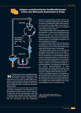 209Adnan Oktar
Harun Yahya
Jüngste evolutionistische Veröffentlichungen
stellen das Millersche Experiment in Frage
H
eutzutage wird dem Thema des Millerschen Ex-
periments selbst unter evolutionistischen Wis-
senschaftlern keinerlei Bedeutung mehr
beigemessen. In der Februar Ausgabe 1998 des be-
kannten evolutionistischen Wissenschaftsmagazins
Earth erschien die folgende Aussage in einem Artikel
unter der Überschrift "Life's Crucible" (Der Schmelztie-
gel des Lebens):
Geologen sind nun der Ansicht, dass die primordiale
Atmosphäre hauptsächlich aus Kohlendioxyd- und
Stickstoffgasen bestand, welche weniger reaktions-
freundlich sind, als die in dem Experiment im Jahr 1953
verwendeten Gase. Und selbst wenn Millers Atmosphä-
re bestanden haben könnte, wie hätten einfache Mole-
küle wie Aminosäuren sich den notwendigen
chemischen Veränderungen unterziehen können, wel-
che sie in kompliziertere Verbindungen oder Polymere
wie Proteine verwandelt hätten. Miller selbst zuckte rat-
los seine Achseln vor diesem Rätsel. "Das ist das Prob-
lem", seufzt er in Frustration. "Wie kann man Polymere
machen? Das ist nicht so einfach."1
Wie ersichtlich hat Miller heute selbst akzeptiert, dass
sein Experiment, in Hinsicht auf eine Erklärung für den
Ursprung des Lebens, zu keinen Schlüssen führen
kann. Die Tatsache, dass unsere evolutionistischen
Wissenschaftler dieses Experiment mit solchem Eifer
annehmen zeigt nur die Dürftigkeit der Evolution und
die Verzweiflung ihrer Verfechter.
In der März Ausgabe 1998 von National Geographic
wird folgendes in einem Artikel unter der Überschrift
"The Emergence of Life on Earth" (Die Entstehung des
Lebens auf der Erde) zu diesem Thema gesagt:
Viele Wissenschaftler nehmen nun an, dass die frühe
Atmosphäre unterschiedlich von der war, die Miller ur-
sprünglich vermutete. Sie sind der Ansicht, dass sie
eher aus Kohlendioxyd- und Stickstoffgasen bestand,
anstatt aus Wasserstoff, Methan und Ammoniak. Das
sind keine erfreulichen Nachrichten für die Chemiker.
Wenn sie versuchen Kohlendioxyd und Stickstoff zu
"zünden", erhalten sie eine kümmerliche Menge an or-
ganischen Molekülen – das Äquivalent zur Auflösung ei-
nes Tropfens Nahrungsmittelfarbe in einem
Schwimmbecken voll Wasser. Wissenschaftler haben
Schwierigkeiten sich vorzustellen, dass das Leben aus
solch einer verdünnten Brühe entstanden sein soll.2
In Kürze, weder Millers Experiment, noch irgendein an-
derer evolutionistischer Versuch, kann die Frage nach
der Entstehung des Lebens auf der Erde beantworten.
Alle dahingehende Forschung hat gezeigt, dass das Le-
ben unmöglich durch Zufall entstanden sein konnte,
und bestätigt damit, dass es erschaffen wurde.
1- Earth, "Life's Crucible”, Februar 1998, S. 34.
2- National Geographic, "The Rise of Life on Earth”,
März 1998, S. 68.
Kochendes
Die urzeitliche
Atmosphäre
H2O, CO2, N2,
H2
Organische Moleküle
Elektroden
Kondensor
 