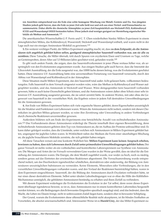 210
ren Ansichten entsprechend war die Erde eine echte homogene Mischung von Metall, Gestein und Eis. Aus jüngsten
Studien jedoch geht hervor, dass die Erde zu jener Zeit sehr heiß war und sich aus einer Nickel- und Eisenschmelze zu-
sammensetzte. Daher dürfte die chemische Atmosphäre zu jener Zeit hauptsächlich aus Stickstoff (N2), Kohlendioxyd
(CO2) und Wasserdampf (H2O) bestanden haben. Diese jedoch sind weniger geeignet zur Herstellung organischer Mo-
leküle als Methan und Ammoniak.118
Die amerikanischen Wissenschaftler J. P. Ferris und C. T. Chen wiederholten Stanley Millers Experiment in einem
atmosphärischen Milieu, das Kohlendioxyd, Wasserstoff, Stickstoff und Wasserdampf enthielt, und waren nicht in der
Lage auch nur ein einziges Aminosäure-Molekül zu gewinnen.119
3. Ein weiterer wichtiger Punkt, der Millers Experiment ungültig macht, ist, dass zu dem Zeitpunkt, als die Amino-
säuren sich angeblich gebildet haben sollen, genügend atmosphärischer Sauerstoff vorhanden war, um sie alle zu
zerstören. Diese Tatsache, die Miller übersah, tritt durch Spuren von oxydiertem Eisen und Uranium zu Tage, welche
an Gesteinsproben, deren Alter auf 3,5 Billionen Jahre geschätzt wird, gefunden wurde.120
Es gibt noch andere Funde, die zeigen, dass das Sauerstoffvorkommen in jener Phase weitaus höher war, als ur-
sprünglich von den Evolutionisten angenommen wurde. Aus einigen Studien geht auch hervor, dass die Intensität der
Ultraviolett Ausstrahlung, der die Erde ausgesetzt war, das 10000 fache dessen betrug, was die Evolutionisten geschätzt
hatten. Diese intensive UV Ausstrahlung hätte eine unvermeidbare Freisetzung von Sauerstoff verursacht, durch den
Abbau von Wasserdampf und Kohlendioxyd in der Atmosphäre.
Diese Situation macht Millers Experiment, das den Sauerstoff total außer Acht gelassen hatte, vollkommen bedeu-
tungslos. Falls Sauerstoff in dem Versuch eingesetzt worden wäre, wäre das Methan in Kohlendioxyd und Wasser auf-
gesplittet worden, und das Ammoniak in Stickstoff und Wasser. Wäre demgegenüber kein Sauerstoff vorhanden
gewesen, hätte es auch keine Ozonschicht geben können, und die Aminosäuren wären daher ohne Schutz einer sehr in-
tensiven UV Ausstrahlung ausgesetzt gewesen, die sie sofort zerstört hätte. In anderen Worten, mit oder ohne die Ge-
genwart von Sauerstoff in der vorzeitlichen Welt, das Ergebnis wären in jedem Fall destruktive Umweltbedingungen
für die Aminosäuren gewesen.
4. Am Ende von Millers Experiment hatten sich viele organische Säuren gebildet, deren Eigenschaften unzuträglich
für die Struktur und Funktionen von Lebewesen waren. Wären die Aminosäuren nicht isoliert, sondern mit diesen Che-
mikalien im gleichen Milieu gelassen worden, so wäre ihre Zerstörung oder Umwandlung in andere Verbindungen
durch chemische Reaktionen unvermeidbar gewesen.
Außerdem bildeten sich am Ende des Experiments eine beträchtliche Anzahl von rechtsdrehenden Aminosäu-
ren.121 Das Vorhandensein dieser Aminosäuren widerlegt die Theorie innerhalb ihrer eigenen Beweisführung, denn
rechtsdrehende Aminosäuren gehören dem Typ von Aminosäuren an, die im Aufbau der Proteine unbrauchbar sind. Es
kann daher gefolgert werden, dass die Umstände, unter welchen sich Aminosäuren in Millers Experiment gebildet hat-
ten, ungeeignet für jegliches Leben waren. In Wirklichkeit nahm das Medium die Form einer säurehaltigen Mischung
an, die jegliche brauchbaren Moleküle zerstörte, die sich gebildet haben mögen.
All diese Tatsachen weisen auf eine konkrete Wahrheit hin: Millers Experiment kann keinen Anspruch erheben,
bewiesen zu haben, dass sich Lebewesen durch Zufall unter primordialen Umweltbedingungen gebildet haben. Der
ganze Versuch ist nichts weiter als ein vorbedachtes und kontrolliertes Laborexperiment zur Synthese von Aminosäu-
ren. Die Mengen und Arten der im Versuch verwendeten Gase wurden in der Weise gewählt, dass sie ideal für die Ent-
stehung der Aminosäuren waren. Die Energie, die dem Modell zugeführt wurde, war weder zu hoch, noch zu niedrig,
sondern genau auf das Eintreten der erwünschten Reaktionen abgestimmt. Die Versuchsanordnung wurde entspre-
chend isoliert, um das Durchsickern irgendwelcher schädlichen, destruktiven oder anderweitig, der Bildung von Ami-
nosäuren unzuträglichen Substanzen zu vermeiden. Keine Elemente, Mineralien oder Verbindungen, die in den
vorzeitlichen Umweltbedingungen vorhanden waren, und den Verlauf der Reaktionen beeinträchtigt hätten, waren in
dem Experiment eingeschlossen. Sauerstoff, der die Bildung der Aminosäuren durch Oxydation verhindert hätte, ist
nur eines dieser destruktiven Elemente. Selbst unter idealen Laborbedingungen war es ohne die Hilfe des Kühlfallen-
Mechanismus unmöglich, die gebildeten Aminosäuren beständig zu erhalten und ihren Zerfall zu verhindern.
Mit diesem Experiment widerlegen die Evolutionisten die Evolution in der Tat selbst, denn wenn dieses Experi-
ment überhaupt irgendetwas beweist, so ist es, dass Aminosäuren nur in einem kontrollierten Labormilieu hergestellt
werden können, wo alle Bedingungen durch bewusstes Eingreifen spezifisch ausgelegt sind, und das bedeutet, dass die
Macht, die Leben ins Dasein bringt, nicht in unbewusstem Zufall liegen kann, sondern eher in bewusster Schöpfung.
Der Grund, warum die Evolutionisten diese offensichtliche Realität nicht akzeptieren, ist ihr blindes Festhalten an
Vorurteilen, die absolut unwissenschaftlich sind. Interessanter Weise ist es Harold Urey, der das Miller Experiment zu-
Es War Einmal.... Der Darwinismus
 