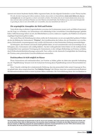 211Adnan Oktar
sammen mit seinem Studenten Stanley Miller organisiert hatte, der das folgende Geständnis zu dem Thema machte:
Wir alle, die den Ursprung des Lebens studieren, finden, dass je tiefer wir hineinblicken, desto mehr fühlen wir, dass es
zu komplex ist, um sich irgendwo evolutiv entwickelt zu haben. Wir halten alle als ein Glaubensbekenntnis daran fest,
dass sich das Leben auf diesem Planeten aus toter Materie entwickelt habe. Das Problem ist nur, dass seine Komplexität
so gewaltig ist, dass es uns schwerfällt, uns vorzustellen, dass das tatsächlich der Fall ist.122
Die ursprüngliche Atmosphäre der Welt und Proteine
Trotz all der obig erwähnten Ungereimtheiten verweisen die Evolutionisten immer noch, auf Millers Experiment
um die Frage zu vermeiden, wie Aminosäuren sich selbständig in den vorzeitlichen Umweltbedingungen gebildet
haben. Selbst heutzutage fahren sie fort, die Öffentlichkeit zu narren, indem sie vorgeben, das Problem sei mit jenem
ungültigen Experiment gelöst worden.
Die zweite Phase der Entstehung des Lebens stellte die Evolutionisten vor ein unvergleichlich größeres Problem
als das der Bildung der Aminosäuren: “Proteine”, die Grundbausteine des Lebens, die aus Hunderten von verschie-
denen Aminosäuren zusammengesetzt sind, welche sich ihrerseits in einer bestimmten Ordnung aneinanderfügen.
Zu behaupten, dass Proteine sich durch Zufall gebildet haben, ist weit unrealistischer und unvernünftiger als zu
behaupten, dass Aminosäuren sich zufällig bildeten. Auf den vorhergehenden Seiten haben wir die mathematische
Unmöglichkeit einer spontanen Vereinigung der Aminosäuren, in der richtigen Reihenfolge um Proteine zu bilden,
durch Wahrscheinlichkeitsberechnungen untersucht. Nun wollen wir die chemische Unmöglichkeit der Entstehung
der Proteine unter primordialen Umweltverhältnissen untersuchen.
Proteinsynthese ist nicht möglich im Wasser
Wenn Aminosäuren sich aneinanderreihen, um Proteine zu bilden, gehen sie dabei eine spezielle Verbindung
ein, die “Peptidbindung” benannt wird. Im Verlauf der Formung dieser Peptidbindung wird ein Wassermolekül frei-
gesetzt.
Diese Tatsache widerlegt die evolutionistische Erklärung, dass das primordiale Leben seinen Ursprung im Was-
ser gehabt habe, denn entsprechend des “Le Châtelier Prinzips” der Chemie, kann eine wasserfreisetzende Reaktion
(Kondensationsreaktion) nicht in einem hydraten Milieu stattfinden. Die Verwirklichung dieser Art von Reaktion in
Harun Yahya
Eine der größten Täuschungen der Evolutionisten ist die Art, wie sie sich vorstellen, dass Leben spontan auf dem erschienen sein könnte, was
sie als die primitive Erde, (oben im Bild) bezeichnen. Sie versuchten, diese Vorstellungen mit Studien wie dem Miller-Experiment zu beweisen.
Doch sie ernteten nur Mißerfolg angesichts der wissenschaftlichen Tatsachen: Forschungsergebnisse aus den 1970er Jahren bewiesen, dass
die Atmosphäre die sie der primitiven Erde zuschrieben, für Leben völlig ungeeignet war.
 