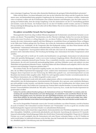 212
einer wässerigen Umgebung “hat unter allen chemischen Reaktionen die geringste Wahrscheinlichkeit aufzutreten”.
Daher sind die Meere, von denen behauptet wird, dass sie der Geburtsort des Lebens und die Urquelle der Amino-
säuren seien, mit Bestimmtheit keine geeignete Umgebung für die Aminosäuren, um Proteine zu bilden. Andererseits
wäre es irrational, wollten sich die Evolutionisten eines anderen besinnen und behaupten, dass das Leben seinen Ur-
sprung am Festland nahm, denn die einzige Umgebung, in der die Aminosäuren von der UV Ausstrahlung geschützt
sein konnten, waren die Ozeane. Am Festland wären sie von den UV Strahlen zerstört worden, und das Le Châtelier
Prinzip widerlegt die Behauptung, dass das Leben sich im Meer bildete. Dies ist ein weiteres Dilemma, mit dem die Evo-
lution konfrontiert ist.
Ein anderer verzweifelter Versuch: Das Fox Experiment
Herausgefordert durch das obig erwähnte Dilemma begannen die Evolutionisten unrealistische Szenarien zu ent-
werfen, um diesem “Wasserproblem” beizukommen, das ihre Theorien widerlegte. Sydney Fox war einer der bekann-
testen unter jenen Forschern; er schlug folgendes vor, um dieses Problem zu lösen: Entsprechend seiner Theorie
mussten die ersten Aminosäuren sogleich nach ihrer Bildung im vorzeitlichen Ozean auf irgendeine Weise zu Klippen
in der Nähe eines Vulkans gelangt sein. Das Wasser, das in dem die Aminosäuren enthaltenden Gemisch an den Klip-
pen vorhanden war, verdampfte, als die Temperatur über den Siedepunkt anstieg. Auf diese Weise könnten sich die
“getrockneten” Aminosäuren miteinander verbunden haben, um Proteine zu bilden.
Diesen “komplizierten” Ausweg jedoch nahmen ihm nicht sehr viele Leute ab, da Aminosäuren solch hohen Tem-
peraturen nicht widerstehen können. Die Forschung hat bestätigt, dass Aminosäuren bei hohen Temperaturen sofort
zerfallen.
Fox jedoch gab nicht so leicht auf. Er erzielte eine Kombination von gereinigten Aminosäuren im Laboratorium
“unter sehr speziellen Bedingungen”, wobei er sie in einer trockenen Umgebung erhitzte. Obwohl sich die Aminosäu-
ren verbanden, entstanden dennoch keine Proteine. Was er tatsächlich erreichte, waren ungeordnete Schlaufen von
Aminosäuren, die sich aufs Geratewohl aneinandergefügt hatten, und diese Schlaufen waren weit entfernt von einer
Ähnlichkeit mit irgendeinem lebenden Protein. Außerdem hätten sich diese Schlaufen auch aufgelöst, falls Fox die Ami-
nosäuren unter beständiger Temperatur gehalten hätte.123
Ein weiterer Punkt, der das Experiment ungültig machte, war, dass Fox nicht die nutzlosen Endprodukte verwen-
dete, die aus Millers Experiment hervorgegangen waren, sondern reine Aminosäuren von lebenden Organismen, wo-
hingegen dieses Experiment als eine Fortsetzung des Millerschen gedacht war, und dementsprechend von den
Resultaten des letzteren hätte ausgehen sollen. Weder Fox noch irgendein anderer Forscher verwendete jemals die un-
brauchbaren Aminosäuren, die von Miller hergestellt worden waren.124
Das Foxsche Experiment wurde nicht sehr positiv aufgenommen, selbst in evolutionistischen Kreisen, denn es war
offensichtlich, dass die bedeutungslosen Aminosäureketten (Proteinoide), die er gewann, unter natürlichen Bedingun-
gen nicht gebildet werden konnten, und überdies konnten die Proteine, die Grundbausteine des Lebens immer noch
nicht hergestellt werden. Das Problem des Ursprungs der Proteine blieb weiterhin bestehen. In einem Bericht in der be-
kannten wissenschaftlichen Zeitschrift der 70er Jahre, Chemical Engineering News, wurde das Foxsche Experiment fol-
gendermaßen erwähnt:
Sydney Fox und den anderen Forschern gelang es, die Aminosäuren in Form von “Proteinoiden” zu vereinen, unter An-
wendung sehr spezieller Heiztechniken und unter Bedingungen, die tatsächlich in den urzeitlichen Phasen der Erde
durchaus nicht gegeben waren. Sie sind ferner den sehr regelmäßigen Proteinen, die in Lebewesen vorhanden sind, in
keiner Weise ähnlich. Sie sind nichts anderes als unbrauchbare irreguläre Ketten. Es wurde auch erwähnt, dass, selbst
wenn sich solche Moleküle in den frühen Entwicklungsstufen gebildet hätten, diese mit Sicherheit zerstört worden wä-
ren.125
Die von Fox hergestellten Proteinoide waren in der Tat total verschieden von echten Proteinen, sowohl in Struktur
als auch in Funktion. Der Unterschied zwischen Proteinen und “Proteinoiden” ist etwa so groß wie zwischen einen
hochtechnologischen Apparat und einem Haufen von unbearbeitetem Rohmaterial.
Außerdem hatten nicht einmal diese ungeordneten Aminosäureketten eine Überlebensmöglichkeit in der urzeitli-
chen Atmosphäre. Schädliche, zerstörerische physikalische und chemische Auswirkung der intensiven UV Ausstrah-
lung und unbeständige Naturbedingungen hätten den Zerfall dieser Proteinoide herbeigeführt. Wegen des Le Châtelier
Prinzips war es auch unmöglich, dass die Aminosäuren sich unter Wasser verbunden hätten, wo die UV Strahlen sie
nicht erreicht hätten. In Anbetracht all dessen verlor die Idee, dass die Proteinoide die Grundlage des Lebens sein könn-
ten, allmählich jegliche Unterstützung unter den Wissenschaftlern.
Es War Einmal.... Der Darwinismus
 