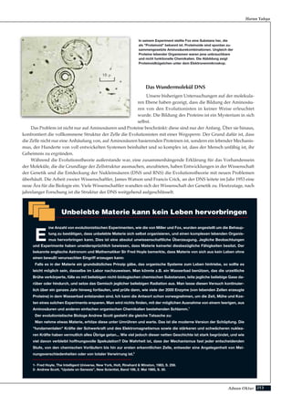 213Adnan Oktar
Das Wundermolekül DNS
Unsere bisherigen Untersuchungen auf der molekula-
ren Ebene haben gezeigt, dass die Bildung der Aminosäu-
ren von den Evolutionisten in keiner Weise erleuchtet
wurde. Die Bildung des Proteins ist ein Mysterium in sich
selbst.
Das Problem ist nicht nur auf Aminosäuren und Proteine beschränkt: diese sind nur der Anfang. Über sie hinaus,
konfrontiert die vollkommene Struktur der Zelle die Evolutionisten mit einer Wegsperre. Der Grund dafür ist, dass
die Zelle nicht nur eine Anhäufung von, auf Aminosäuren basierenden Proteinen ist, sondern ein lebender Mechanis-
mus, der Hunderte von voll entwickelten Systemen beinhaltet und so komplex ist, dass der Mensch unfähig ist, ihr
Geheimnis zu ergründen.
Während die Evolutionstheorie außerstande war, eine zusammenhängende Erklärung für das Vorhandensein
der Moleküle, die die Grundlage der Zellstruktur ausmachen, anzubieten, haben Entwicklungen in der Wissenschaft
der Genetik und die Entdeckung der Nukleinsäuren (DNS und RNS) die Evolutionstheorie mit neuen Problemen
überhäuft. Die Arbeit zweier Wissenschaftler, James Watson und Francis Crick, an der DNS leitete im Jahr 1953 eine
neue Ära für die Biologie ein. Viele Wissenschaftler wandten sich der Wissenschaft der Genetik zu. Heutzutage, nach
jahrelanger Forschung ist die Struktur der DNS weitgehend aufgeschlüsselt.
Harun Yahya
In seinem Experiment stellte Fox eine Substanz her, die
als "Proteinoid" bekannt ist. Proteinoide sind spontan zu-
sammengesetzte Aminosäurekombinationen. Ungleich der
Proteine lebender Organismen waren jene unbrauchbare
und nicht funktionelle Chemikalien. Die Abbildung zeigt
Proteinoidkügelchen unter dem Elektronenmikroskop.
Unbelebte Materie kann kein Leben hervorbringen
E
ine Anzahl von evolutionistischen Experimenten, wie die von Miller und Fox, wurden angestellt um die Behaup-
tung zu bestätigen, dass unbelebte Materie sich selbst organisieren, und einen komplexen lebenden Organis-
mus hervorbringen kann. Dies ist eine absolut unwissenschaftliche Überzeugung. Jegliche Beobachtungen
und Experimente haben unwidersprüchlich bewiesen, dass Materie keinerlei diesbezügliche Fähigkeiten besitzt. Der
bekannte englische Astronom und Mathematiker Sir Fred Hoyle bemerkte, dass Materie von sich aus kein Leben ohne
einen bewußt verursachten Eingriff erzeugen kann:
Falls es in der Materie ein grundsätzliches Prinzip gäbe, das organische Systeme zum Leben hintriebe, so sollte es
leicht möglich sein, dasselbe im Labor nachzuweisen. Man könnte z.B. ein Wasserbad benützen, das die urzeitliche
Brühe verkörperte, fülle es mit beliebigen nicht-biologischen chemischen Substanzen, leite jegliche beliebige Gase da-
rüber oder hindurch, und setze das Gemisch jeglicher beliebigen Radiation aus. Man lasse diesen Versuch kontinuier-
lich über ein ganzes Jahr hinweg fortlaufen, und prüfe dann, wie viele der 2000 Enzyme (von lebenden Zellen erzeugte
Proteine) in dem Wasserbad entstanden sind. Ich kann die Antwort schon vorwegnehmen, um die Zeit, Mühe und Kos-
ten eines solchen Experiments ersparen. Man wird nichts finden, mit der möglichen Ausnahme von einem teerigen, aus
Aminosäuren und anderen einfachen organischen Chemikalien bestehenden Schlamm.1
Der evolutionistische Biologe Andrew Scott gesteht die gleiche Tatsache zu:
Man nehme etwas Materie, erhitze diese unter Umrühren und warte. Das ist die moderne Version der Schöpfung. Die
"fundamentalen" Kräfte der Schwerkraft und des Elektromagnetismus sowie die stärkeren und schwächeren nuklea-
ren Kräfte haben vermutlich alles Übrige getan... Wie viel jedoch dieser netten Geschichte ist stark begründet, und wie
viel davon verbleibt hoffnungsvolle Spekulation? Die Wahrheit ist, dass der Mechanismus fast jeder entscheidenden
Stufe, von den chemischen Vorläufern bis hin zur ersten erkenntlichen Zelle, entweder eine Angelegenheit von Mei-
nungsverschiedenheiten oder von totaler Verwirrung ist.2
1- Fred Hoyle, The Intelligent Universe, New York, Holt, Rinehard & Winston, 1983, S. 256.
2- Andrew Scott, "Update on Genesis”, New Scientist, Band 106, 2. Mai 1985, S. 30.
 