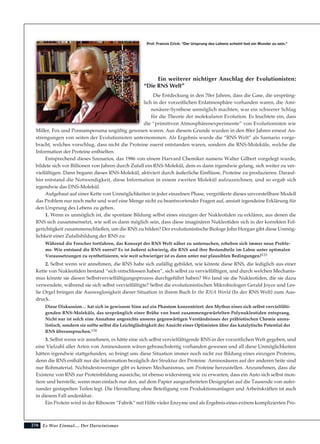 216
Ein weiterer nichtiger Anschlag der Evolutionisten:
“Die RNS Welt”
Die Entdeckung in den 70er Jahren, dass die Gase, die ursprüng-
lich in der vorzeitlichen Erdatmosphäre vorhanden waren, die Ami-
nosäure-Synthese unmöglich machten, war ein schwerer Schlag
für die Theorie der molekularen Evolution. Es leuchtete ein, dass
die “primitiven Atmosphärenexperimente” von Evolutionisten wie
Miller, Fox und Ponnamperuma ungültig gewesen waren. Aus diesem Grunde wurden in den 80er Jahren erneut An-
strengungen von seiten der Evolutionisten unternommen. Als Ergebnis wurde die “RNS Welt” als Szenario vorge-
bracht, welches vorschlug, dass nicht die Proteine zuerst entstanden waren, sondern die RNS-Moleküle, welche die
Information der Proteine enthielten.
Entsprechend dieses Szenarios, das 1986 von einem Harvard Chemiker namens Walter Gilbert vorgelegt wurde,
bildete sich vor Billionen von Jahren durch Zufall ein RNS-Molekül, dem es dann irgendwie gelang, sich weiter zu ver-
vielfältigen. Dann begann dieses RNS-Molekül, aktiviert durch äußerliche Einflüsse, Proteine zu produzieren. Darauf-
hin entstand die Notwendigkeit, diese Information in einem zweiten Molekül aufzuzeichnen, und so ergab sich
irgendwie das DNS-Molekül.
Aufgebaut auf einer Kette von Unmöglichkeiten in jeder einzelnen Phase, vergrößerte dieses unvorstellbare Modell
das Problem nur noch mehr und warf eine Menge nicht zu beantwortender Fragen auf, anstatt irgendeine Erklärung für
den Ursprung des Lebens zu geben.
1. Wenn es unmöglich ist, die spontane Bildung selbst eines einzigen der Nukleotiden zu erklären, aus denen die
RNS sich zusammensetzt, wie soll es dann möglich sein, dass diese imaginären Nukleotiden sich in der korrekten Fol-
gerichtigkeit zusammenschließen, um die RNS zu bilden? Der evolutionistische Biologe John Horgan gibt diese Unmög-
lichkeit einer Zufallsbildung der RNS zu:
Während die Forscher fortfahren, das Konzept der RNS Welt näher zu untersuchen, erheben sich immer neue Proble-
me. Wie entstand die RNS zuerst? Es ist äußerst schwierig, die RNS und ihre Bestandteile im Labor unter optimalen
Voraussetzungen zu synthetisieren, wie weit schwieriger ist es dann unter nur plausiblen Bedingungen?133
2. Selbst wenn wir annehmen, die RNS habe sich zufällig gebildet, wie könnte diese RNS, die lediglich aus einer
Kette von Nukleotiden bestand “sich entschlossen haben”, sich selbst zu vervielfältigen, und durch welchen Mechanis-
mus könnte sie diesen Selbstvervielfältigungsprozess durchgeführt haben? Wo fand sie die Nukleotiden, die sie dazu
verwendete, während sie sich selbst vervielfältigte? Selbst die evolutionistischen Mikrobiologen Gerald Joyce und Les-
lie Orgel bringen die Ausweglosigkeit dieser Situation in ihrem Buch In the RNA World (In der RNS Welt) zum Aus-
druck.
Diese Diskussion… hat sich in gewissem Sinn auf ein Phantom konzentriert: den Mythos eines sich selbst vervielfälti-
genden RNS-Moleküls, das ursprünglich einer Brühe von bunt zusammengewürfelten Polynukleotiden entsprang.
Nicht nur ist solch eine Annahme angesichts unseres gegenwärtigen Verständnisses der präbiotischen Chemie unrea-
listisch, sondern sie sollte selbst die Leichtgläubigkeit der Ansicht eines Optimisten über das katalytische Potential der
RNS überanspruchen.134
3. Selbst wenn wir annehmen, es hätte eine sich selbst vervielfältigende RNS in der vorzeitlichen Welt gegeben, und
eine Vielzahl aller Arten von Aminosäuren wären gebrauchsfertig vorhanden gewesen und all diese Unmöglichkeiten
hätten irgendwie stattgefunden, so bringt uns diese Situation immer noch nicht zur Bildung eines einzigen Proteins,
denn die RNS enthält nur die Information bezüglich der Struktur der Proteine. Aminosäuren auf der anderen Seite sind
nur Rohmaterial. Nichtsdestoweniger gibt es keinen Mechanismus, um Proteine herzustellen. Anzunehmen, dass die
Existenz von RNS zur Proteinbildung ausreiche, ist ebenso widersinnig wie zu erwarten, dass ein Auto sich selbst mon-
tiere und herstelle, wenn man einfach nur den, auf dem Papier ausgearbeiteten Designplan auf die Tausende von aufei-
nander gestapelten Teilen legt. Die Herstellung ohne Beteiligung von Produktionsanlagen und Arbeitskräften ist auch
in diesem Fall undenkbar.
Ein Protein wird in der Ribosom “Fabrik” mit Hilfe vieler Enzyme und als Ergebnis eines extrem komplizierten Pro-
Es War Einmal.... Der Darwinismus
Prof. Francis Crick: "Der Ursprung des Lebens scheint fast ein Wunder zu sein."
 