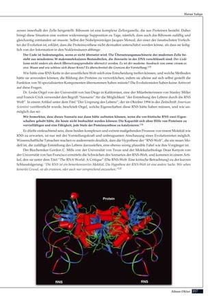 217Adnan Oktar
zesses innerhalb der Zelle hergestellt. Ribosom ist eine komplexe Zellorganelle, die aus Proteinen besteht. Daher
bringt diese Situation eine weitere widersinnige Supposition zu Tage, nämlich, dass auch das Ribosom zufällig und
gleichzeitig entstanden sei musste. Selbst der Nobelpreisträger Jacques Monod, der einer der fanatischsten Verfech-
ter der Evolution ist, erklärt, dass die Proteinsynthese nicht dermaßen unterschätzt werden könne, als dass sie ledig-
lich von der Information in den Nukleinsäuren abhinge:
Der Code ist bedeutungslos, wenn er nicht übersetzt wird. Die Übersetzungsmaschinerie der modernen Zelle be-
steht aus mindestens 50 makromolekularen Bestandteilen, die ihrerseits in der DNS verschlüsselt sind: Der Code
kann nicht anders als durch Übersetzungsprodukte übersetzt werden. Es ist der moderne Ausdruck von omne vivum ex
ovo. Wann und wie schloss sich dieser Kreis? Es überschreitet die Grenzen der Vorstellung.135
Wie hätte eine RNS Kette in der urzeitlichen Welt solch eine Entscheidung treffen können, und welche Methoden
hätte sie anwenden können, die Bildung des Proteins zu verwirklichen, indem sie alleine auf sich selbst gestellt die
Funktion von 50 spezialisierten Komponenten übernommen haben müsste? Die Evolutionisten haben keine Antwort
auf diese Fragen.
Dr. Leslie Orgel von der Universität von San Diego in Kalifornien, eine der Mitarbeiterinnen von Stanley Miller
und Francis Crick verwendet den Begriff “Szenario” für die Möglichkeit “der Entstehung des Lebens durch die RNS
Welt”. In einem Artikel unter dem Titel “Der Ursprung des Lebens”, der im Oktober 1994 in der Zeitschrift American
Scientist veröffentlicht wurde, beschrieb Orgel, welche Eigenschaften diese RNS hätte haben müssen, und wie un-
möglich das sei:
Wir bemerkten, dass dieses Szenario nur dann hätte auftreten können, wenn die vor-biotische RNS zwei Eigen-
schaften gehabt hätte, die heute nicht beobachtet werden können: Die Kapazität sich ohne Hilfe von Proteinen zu
vervielfältigen und eine Fähigkeit, jede Stufe der Proteinsynthese zu katalysieren.136
Es dürfte einleuchtend sein, diese beiden komplexen und extrem maßgebenden Prozesse von einem Molekül wie
RNS zu erwarten, ist nur mit der Vorstellungskraft und unbeugsamen Anschauung eines Evolutionisten möglich.
Wissenschaftliche Tatsachen machen es andererseits deutlich, dass die Hypothese der “RNS Welt”, die ein neues Mo-
dell ist, die zufällige Entstehung des Lebens darzustellen, eine ebenso wenig plausible Fabel wie ihre Vorgänger ist.
Der Biochemiker Gordon C. Mills von der Universität von Texas und der Molekularbiologe Dean Kenyon von
der Universität von San Francisco ermitteln die Schwächen des Szenarios der RNS-Welt, und kommen in einem Arti-
kel, den sie unter dem Titel “The RNA World: A Critique” (Die RNS-Welt: Eine kritische Betrachtung) zu der kurzen
Schlussfolgerung: “Die RNS ist ein bemerkenswertes Molekül. Die Hypothese der RNS-Welt ist eine andere Sache. Wir sehen
keinerlei Grund, sie als erwiesen, oder auch nur versprechend anzusehen.”137
Harun Yahya
RNS
Protein
RNS
 