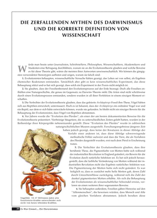 20 Es War Einmal.... Der Darwinismus
DIE ZERFALLENDEN MYTHEN DES DARWINISMUS
UND DIE KORREKTE DEFINITION VON
WISSENSCHAFT
W
ürde man heute unter Journalisten, Schriftstellern, Philosophen, Wissenschaftlern, Akademikern und
Studenten eine Befragung durchführen, warum sie an die Evolutionstheorie glauben und welche Beweise
es für diese Theorie gibt, wären die meisten ihrer Antworten unwissenschaftlich. Wir können die gängig-
sten verwendeten Stereotypen auflisten und zeigen, warum sie falsch sind:
1. Evolutionisten behaupten, wissenschaftliche Versuche hätten gezeigt, das Leben sei von selbst, als Ergebnis
chemischer Reaktionen entstanden. Tatsächlich aber gibt es kein wissenschaftliches Experiment, das diese
Behauptung stützt und es hat sich gezeigt, dass solch ein Experiment in der Praxis nicht möglich ist.
2. Sie glauben, dass der Fossilienbestand den Evolutionsprozess auf der Erde bezeugt. Doch alle Fossilien en-
thüllen eine Naturgeschichte, die genau im Gegensatz zu Darwins Theorie steht: Die Arten sind nicht schrittweise
durch einen Evolutionsprozess entstanden, sondern wurden in all ihrer Perfektion in einem einzigen Moment er-
schaffen.
3. Die Verfechter der Evolutionstheorie glauben, dass das gefeierte Archäopteryx-Fossil ihre These, Vögel hätten
sich aus Reptilien entwickelt, untermauert. Doch es ist bekannt, dass der Archäopteryx ein ordinärer Vogel war und
ein Reptil, aus dem er sich hätte entwickeln können, wurde nie gefunden. So bleibt nicht ein einziger Beweis für die
Behauptung der Evolutionisten, dass Vögel von Reptilien abstammen.
4. Vor Jahren wurde die “Evolution des Pferdes”, als einer der am besten dokumentierten Beweise für die
Evolutionstheorie präsentiert. Vierbeinige Säugetiere, die zu unterschiedlichen Zeiten gelebt hatten, wurden in der
Reihenfolge ihrer Körpergröße nebeneinander gestellt. Diese “Evolution des Pferdes“ wurde in zahlreichen
naturgeschichtlichen Museen ausgestellt. Forschungsergebnisse jüngerer Zeit
haben jedoch gezeigt, dass keine der Kreaturen in dieser Abfolge der
Vorfahr einer anderen ist, dass diese Abfolge schwerwiegende
methodische Fehler aufweist und dass die Tiere, die als Vorfahren
des Pferdes dargestellt wurden, erst nach dem Pferd in Erscheinung
traten.
5. Die Verfechter der Evolutionstheorie glauben, dass ihre
berühmte These, die Pigmentfarbe von Motten hätte sich während
der industriellen Revolution in England geändert, ein Beweis für die
Evolution durch natürliche Selektion sei. Es hat sich jedoch heraus-
gestellt, dass die farbliche Veränderung von Motten während der in-
dustriellen Revolution nicht das Ergebnis natürlicher Selektion war.
Die Pigmentierung der Motten hatte sich nicht geändert. Es war
lediglich so, dass es zunächst mehr helle Motten gab, deren Zahl
durch Umwelteinflüsse zurückging, während sich die Zahl der
dunkel pigmentierten Motten erhöhte. Als sich die Behauptung
der Evolutionisten als wissenschaftlicher Schwindel erwies, ver-
loren sie einen weiteren ihrer sogenannten Beweise.
6. Sie behaupten außerdem, Fossilien gäben Hinweise auf den
“Affenmenschen“, die beweisen würden, dass Mensch und Affe
vom gleichen Vorfahren abstammen. Jedoch beruhen diese
UUnnggeeffäähhrr 5544--3377 MMiilllliioonneenn JJaahhrree aallttee
ffoossssiilliissiieerrttee KKrraabbbbee uunntteerrsscchheeiiddeett ssiicchh
nniicchhtt vvoonn hheeuuttee lleebbeennddeenn KKrraabbbbeenn..
 