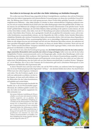 219Adnan Oktar
Das Leben ist ein Konzept, das weit über eine bloße Anhäufung von Molekülen hinausgeht
Wir wollen nun einen Moment lang, ungeachtet all dieser Unmöglichkeiten, annehmen, dass sich ein Proteinmo-
lekül unter den äußerst ungeeigneten und unkontrollierten Voraussetzungen wie denen der urzeitlichen Umwelt bil-
dete. Die Bildung eines Proteins wäre nicht genug gewesen, dieses Protein hätte geduldig Tausende von Jahren –
möglicherweise Millionen – ohne dabei Schaden zu erleiden in dieser unkontrollierten Umgebung ausharren müs-
sen, bis sich ein weiteres Molekül durch Zufall unter den selben Bedingungen neben ihm gebildet hätte. Es hätte war-
ten müssen, bis sich Millionen der richtigen und maßgeblichen Proteine nebeneinander in der gleichen Szene “durch
Zufall” gebildet hätten. Diejenigen, die sich früher bildeten, hätten geduldig auf die späteren warten müssen, die sich
an ihrer Seite bilden würden, ohne dabei, trotz der UV Bestrahlung und rauhen mechanischen Einflüsse zerstört zu
werden. Dann hätten diese Proteine, die in genügender Anzahl alle am gleichen Ort entstanden waren, sich in sinn-
voller Kombination zusammenfinden müssen, um die Organellen der Zelle zu bilden. Keine fremden Materialien,
schädlichen Moleküle oder nutzlose Proteinketten hätten sich einmischen dürfen. Falls sich dann diese Organellen in
einer äußerst harmonischen Weise zusammengefügt hätten, um in planmäßiger Organisation zusammenzuwirken,
hätten sie alle nötigen Enzyme mit sich bringen und sich mit einer Membrane überziehen müssen, die außerdem mit
einer speziellen Flüssigkeit gefüllt worden sein müsste, um ihnen ein ideales Milieu zu bereiten. Wenn sich nun all
diese “höchst unwahrscheinlichen” Ereignisse tatsächlich durch Zufall zugetragen hätten, würde dann dieses Kon-
glomerat von Molekülen zu leben beginnen?
Die Antwort ist nein, denn die Forschung hat gezeigt, dass die bloße Kombination aller für das Leben notwen-
digen materiellen Bestandteile nicht ausreicht, das Leben in Gang zu bringen. Selbst wenn man alle für das Leben
maßgeblichen Proteine zusammensammelte und in ein Reagenzglas gäbe, würden diese Bemühungen nicht in der
Herstellung einer lebenden Zelle resultieren. Alle Experimente, die in diesem Zusammenhang ausgeführt wurden,
erwiesen sich als erfolglos. Alle Beobachtungen und Experimente weisen darauf hin, dass Leben nur aus Leben ent-
stehen kann. Die Behauptung, dass das Leben sich aus toter Materie entwickelt habe, in anderen Worten “Abiogene-
se”, ist ein Märchen, das es nur in den Träumen der Evolutionisten gibt und in absolutem Widerspruch zu den
Ergebnissen und Befunden aller Experimente steht.
In dieser Hinsicht muss auch das erste Leben, das auf der Welt erschien, aus anderem Leben hervorgegangen
sein. Es ist eine Widerspiegelung Gottes Eigenschaft “Al Hayy” – der absolute Inhaber des Lebens. Nur durch Seinen
Willen kann das Leben beginnen, fortdauern
und enden. Was die Evolution angeht, ist sie
nicht nur außerstande zu erklären, wie das Le-
ben begann, sie kann auch nicht erklären, wie
die Materialien die das Leben konstituieren,
sich gebildet und vereint haben.
Chandra Wickramasinghe beschreibt die
Realität, der er als ein Wissenschaftler gegen-
überstand, der zeitlebens gelehrt worden war,
dass das Leben als Ergebnis ungeplanter Zu-
fälle entstanden war:
Seit meiner frühesten Ausbildung als Wissen-
schaftler war ich einer sehr intensiven Gehirn-
wäsche ausgesetzt, um zu glauben, dass
irgendeine Form willkürlicher Schöpfung un-
vereinbar mit der Wissenschaft sei. Diese Idee
musste ich, so schmerzlich es mir war, able-
gen. Gegenwärtig kann ich kein rationelles
Argument finden, die Auffassung zu widerle-
gen, welche für eine Meinungsänderung in
bezug auf Gott spricht. Wir waren immer auf-
geschlossen; nun erkennen wir, dass nicht
zielloses Zusammentreffen von Zufällen, son-
dern Schöpfung die einzige logische Antwort
auf die Frage des Leben ist.139
Harun Yahya
 