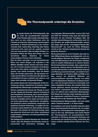 220 Es War Einmal.... Der Darwinismus
D
as zweite Gesetz der Thermodynamik, das
als eines der grundlegenden physikali-
schen Gesetze gilt, besagt, dass jedes Sys-
tem, wenn es sich selbst überlassen wird, die
Tendenz zur Anarchie, Zerstreuung und Korruption
entwickelt, in direkter Beziehung zu der verstrei-
chenden Zeit. Jedes Ding, lebendig oder leblos,
verbraucht sich, baut sich ab, vergeht, zersetzt
sich und wird zerstört. Dies ist letzten Endes in ir-
gendeiner Weise der Gang aller Dinge, und ent-
sprechend dieses Gesetzes ist dieser
unvermeidbare Prozess nicht umkehrbar.
Dies ist etwas, was jeder von uns beobachtet hat.
Wenn man seinen Wagen, z.B. irgendwo in der
Wildnis abstellen würde, könnte man kaum erwar-
ten, ihn in einem besseren Zustand vorzufinden,
wenn man nach Jahren zurückkäme. Ganz im Ge-
genteil, man würde feststellen, dass die Reifen
platt, die Fenster gebrochen, die Karosserie ver-
rostet und der Motor verrottet sind. Der gleiche un-
vermeidbare Prozess vollzieht sich ebenso, und
sogar noch schneller mit lebenden Dingen.
Das zweite Gesetz der Thermodynamik ist die For-
mulierung dieses natürlichen Prozesses mittels
physikalischer Gleichungen und Berechnungen.
Dieses wohlbekannte Gesetz der Physik ist auch
als das "Gesetz der Entropie" bekannt. Entropie ist
das Potential der Unordnung, die in einem physika-
lischen System vorhanden ist. Die Entropie eines
Systems vergrößert sich je weiter sich das System
von einem geordneten, organisierten und geplan-
ten Zustand zu einem chaotischen, zerstreuten und
planlosen Zustand hinbewegt. Je größer die Un-
ordnung in einem System ist, desto größer ist seine
Entropie. Das Gesetz der Entropie besagt, dass
das gesamte Universum sich einem zunehmend
ungeordneten, planlosen und desorganisierten Zu-
stand annähert.
Die Gültigkeit des zweiten Gesetzes der Thermody-
namik, oder des Gesetzes der Entropie wurde ex-
perimentell und theoretisch bestätigt. Die
vorrangigsten Wissenschaftler unserer Zeit sind
sich über die Tatsache einig, dass das Gesetz der
Entropie als das leitende Paradigma über die
nächste Geschichtsepoche vorherrschen wird. Al-
bert Einstein, der größte Wissenschaftler unserer
Zeit sagte, dass es das "vorrangigste Gesetz aller
Wissenschaft" sei. Auch Sir Arthur Eddington
nannte es das "höchste metaphysische Gesetz des
gesamten Kosmos".1
Die Evolutionstheorie ist ein Postulat, das unter to-
taler Mißachtung dieses grundlegenden und uni-
versell gültigen Gesetzes der Physik vorgebracht
wird. Der Mechanismus den die Evolution anbietet,
steht in totalem Widerspruch zu diesem Gesetz.
Die Evolutionstheorie besagt, dass ungeordnete,
verstreute, leblose Atome und Moleküle sich im
Lauf der Zeit spontan in einer bestimmten Ordnung
und Planung zusammenfanden, um äußerst kom-
plexe Moleküle, wie Proteine, DNS und RNS zu bil-
den, worauf sie allmählich Millionen von
unterschiedlichen lebenden Spezien mit selbst
noch komplizierteren Strukturen ins Dasein brach-
ten. Laut der Evolutionstheorie entwickelte sich
dieser angebliche Prozess, der mit jeder Stufe eine
besser geplante, besser geordnete, komplexere
und besser organisierte Struktur hervorbringt,
ganz von alleine unter natürlichen Bedingungen.
Das Gesetz der Entropie zeigt eindeutig, dass die-
ser sogenannte natürliche Prozess in absolutem
Widerspruch zu den Gesetzen der Physik steht.
Evolutionistische Wissenschaftler sind sich selbst
dieser Tatsache bewußt. J. H. Rush erklärt:
Im komplexen Lauf seiner Evolution legt das Leben
einen beachtenswerten Kontrast zu der, im zweiten
Gesetze der Thermodynamik niedergelegten Ten-
denz an den Tag. Wohingegen das zweite Gesetz
der Thermodynamik ein unumkehrbares Fort-
schreiten in Richtung gesteigerter Entropie und
Unordnung zum Ausdruck bringt, entwickelt das
Leben evolutiv ständig höhere Ebenen der Ord-
nung.2
Die Thermodynamik widerlegt die Evolution
 
